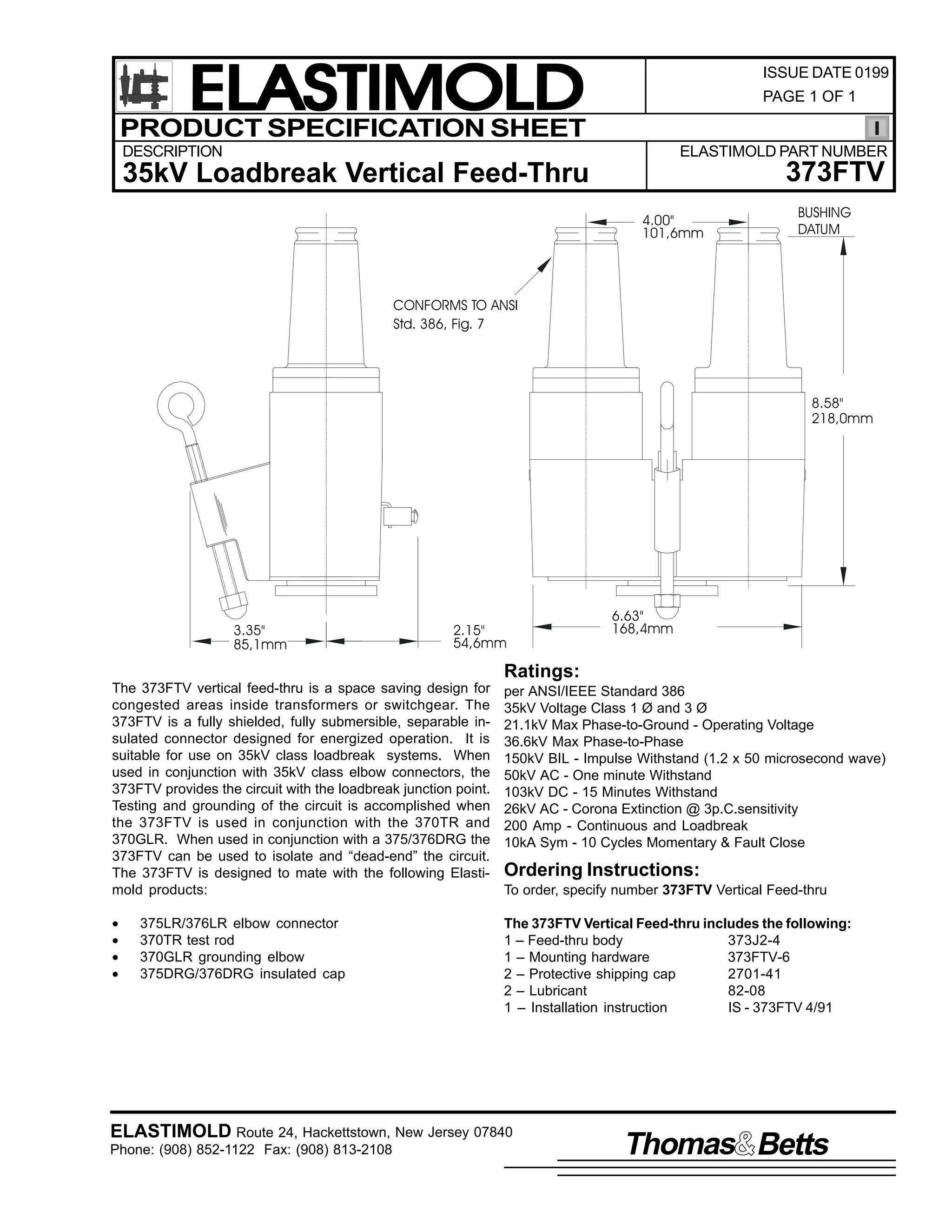 ELASTIMOLD
PRODUCT SPECIFICATION SHEET

ISSUE DATE 0199
PAGE 1 OF 1

DESCRIPTION

ELASTIMOLD PART NUMBER

373FTV

35kV Loadbreak Vertical Feed-Thru
4.00"
101,6mm

BUSHING
DATUM

CONFORMS TO ANSI
Std. 386, Fig. 7

8.58"
218,0mm

3.35"
85,1mm

2.15"
54,6mm

6.63"
168,4mm

Ratings:
The 373FTV vertical feed-thru is a space saving design for
congested areas inside transformers or switchgear. The
373FTV is a fully shielded, fully submersible, separable insulated connector designed for energized operation. It is
suitable for use on 35kV class loadbreak systems. When
used in conjunction with 35kV class elbow connectors, the
373FTV provides the circuit with the loadbreak junction point.
Testing and grounding of the circuit is accomplished when
the 373FTV is used in conjunction with the 370TR and
370GLR. When used in conjunction with a 375/376DRG the
373FTV can be used to isolate and “dead-end” the circuit.
The 373FTV is designed to mate with the following Elastimold products:

per ANSI/IEEE Standard 386
35kV Voltage Class 1 Ø and 3 Ø
21.1kV Max Phase-to-Ground - Operating Voltage
36.6kV Max Phase-to-Phase
150kV BIL - Impulse Withstand (1.2 x 50 microsecond wave)
50kV AC - One minute Withstand
103kV DC - 15 Minutes Withstand
26kV AC - Corona Extinction @ 3p.C.sensitivity
200 Amp - Continuous and Loadbreak
10kA Sym - 10 Cycles Momentary & Fault Close

•
•
•
•

The 373FTV Vertical Feed-thru includes the following:
1 – Feed-thru body
373J2-4
1 – Mounting hardware
373FTV-6
2 – Protective shipping cap
2701-41
2 – Lubricant
82-08
1 – Installation instruction
IS - 373FTV 4/91

375LR/376LR elbow connector
370TR test rod
370GLR grounding elbow
375DRG/376DRG insulated cap

Ordering Instructions:
To order, specify number 373FTV Vertical Feed-thru

ELASTIMOLD Route 24, Hackettstown, New Jersey 07840
Phone: (908) 852-1122 Fax: (908) 813-2108

Thomas Betts

 