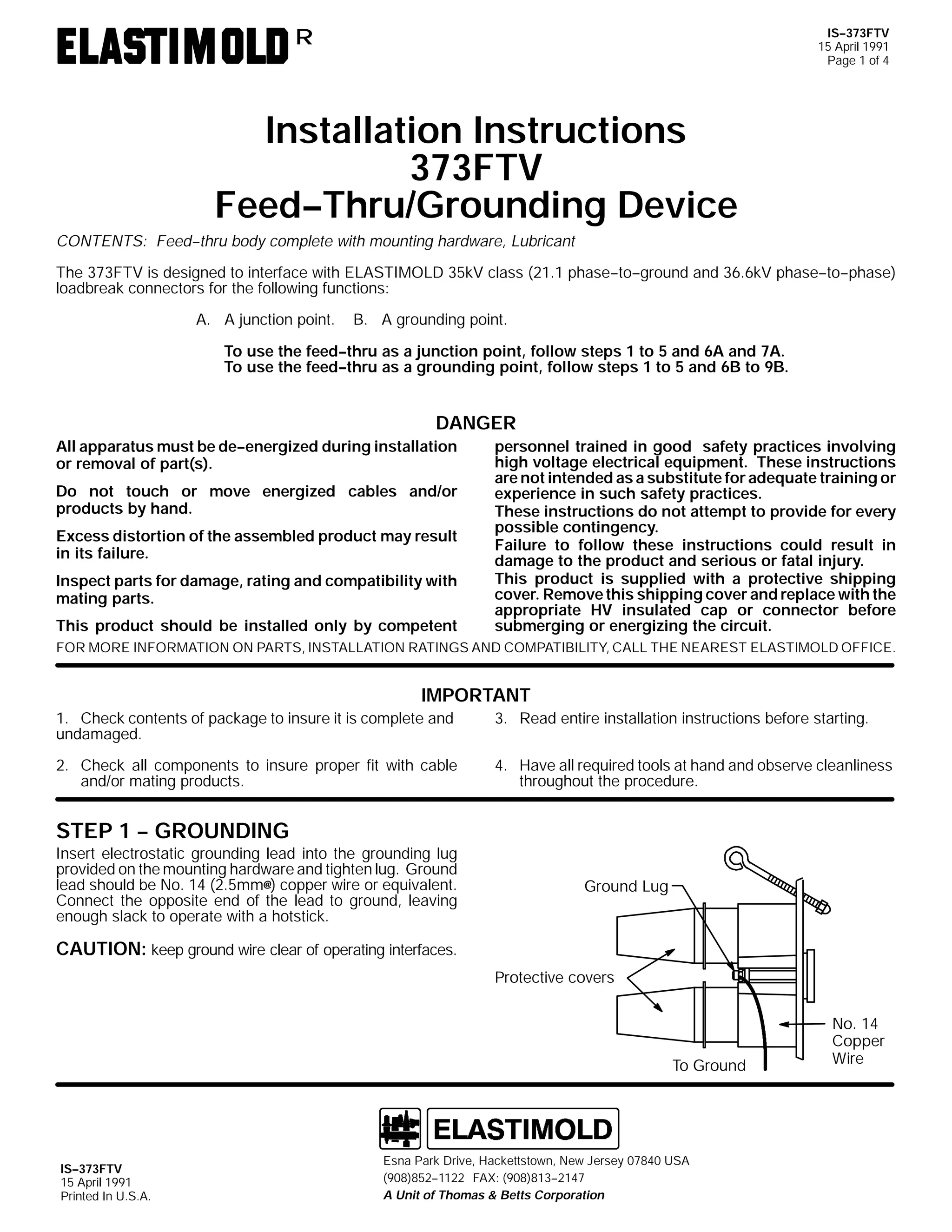 IS--373FTV
15 April 1991
Page 1 of 4

R

Installation Instructions
373FTV
Feed--Thru/Grounding Device
CONTENTS: Feed--thru body complete with mounting hardware, Lubricant
The 373FTV is designed to interface with ELASTIMOLD 35kV class (21.1 phase--to--ground and 36.6kV phase--to--phase)
loadbreak connectors for the following functions:
A. A junction point.

B. A grounding point.

To use the feed--thru as a junction point, follow steps 1 to 5 and 6A and 7A.
To use the feed--thru as a grounding point, follow steps 1 to 5 and 6B to 9B.

DANGER
All apparatus must be de--energized during installation
or removal of part(s).
Do not touch or move energized cables and/or
products by hand.
Excess distortion of the assembled product may result
in its failure.
Inspect parts for damage, rating and compatibility with
mating parts.
This product should be installed only by competent

personnel trained in good safety practices involving
high voltage electrical equipment. These instructions
are not intended as a substitute for adequate training or
experience in such safety practices.
These instructions do not attempt to provide for every
possible contingency.
Failure to follow these instructions could result in
damage to the product and serious or fatal injury.
This product is supplied with a protective shipping
cover. Remove this shipping cover and replace with the
appropriate HV insulated cap or connector before
submerging or energizing the circuit.

FOR MORE INFORMATION ON PARTS, INSTALLATION RATINGS AND COMPATIBILITY, CALL THE NEAREST ELASTIMOLD OFFICE.

IMPORTANT
1. Check contents of package to insure it is complete and
undamaged.

3. Read entire installation instructions before starting.

2. Check all components to insure proper fit with cable
and/or mating products.

4. Have all required tools at hand and observe cleanliness
throughout the procedure.

STEP 1 -- GROUNDING
Insert electrostatic grounding lead into the grounding lug
provided on the mounting hardware and tighten lug. Ground
lead should be No. 14 (2.5mm@) copper wire or equivalent.
Connect the opposite end of the lead to ground, leaving
enough slack to operate with a hotstick.

Ground Lug

CAUTION: keep ground wire clear of operating interfaces.
Protective covers

To Ground

IS--373FTV
15 April 1991
Printed In U.S.A.

Esna Park Drive, Hackettstown, New Jersey 07840 USA
(908)852--1122 FAX: (908)813--2147
A Unit of Thomas & Betts Corporation

No. 14
Copper
Wire

 