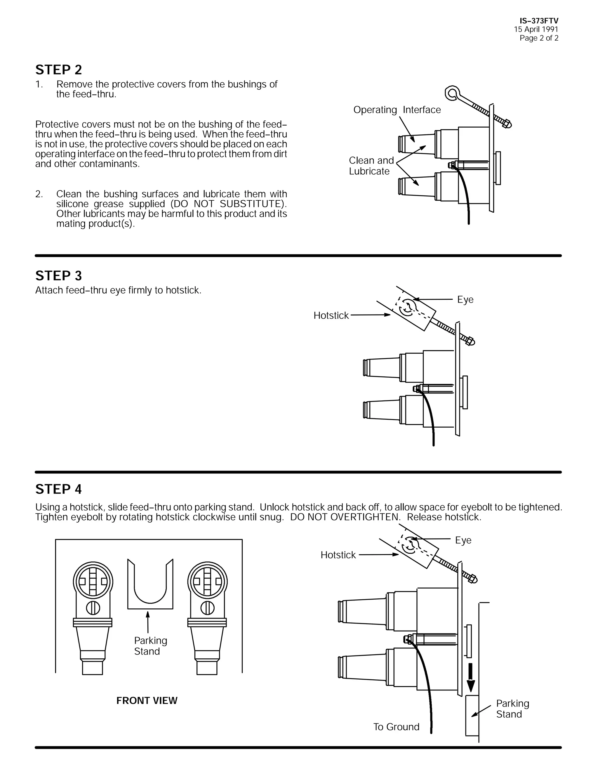 IS--373FTV
15 April 1991
Page 2 of 2

STEP 2
1.

Remove the protective covers from the bushings of
the feed--thru.
Operating Interface

Protective covers must not be on the bushing of the feed-thru when the feed--thru is being used. When the feed--thru
is not in use, the protective covers should be placed on each
operating interface on the feed--thru to protect them from dirt
and other contaminants.
2.

Clean and
Lubricate

Clean the bushing surfaces and lubricate them with
silicone grease supplied (DO NOT SUBSTITUTE).
Other lubricants may be harmful to this product and its
mating product(s).

STEP 3
Attach feed--thru eye firmly to hotstick.

Eye
Hotstick

STEP 4
Using a hotstick, slide feed--thru onto parking stand. Unlock hotstick and back off, to allow space for eyebolt to be tightened.
Tighten eyebolt by rotating hotstick clockwise until snug. DO NOT OVERTIGHTEN. Release hotstick.
Eye
Hotstick

Parking
Stand

FRONT VIEW

Parking
Stand
To Ground

 