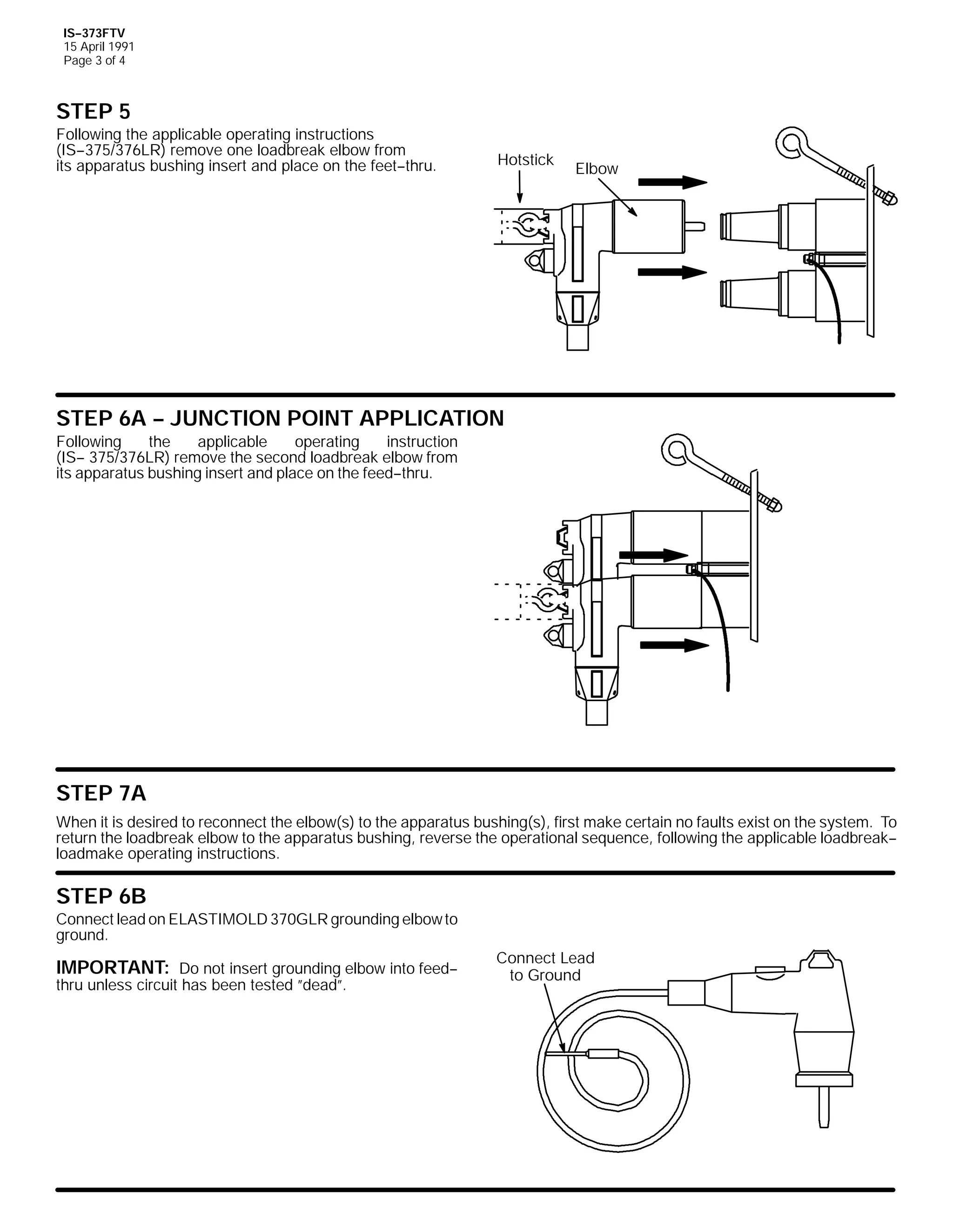 IS--373FTV
15 April 1991
Page 3 of 4

STEP 5
Following the applicable operating instructions
(IS--375/376LR) remove one loadbreak elbow from
its apparatus bushing insert and place on the feet--thru.

Hotstick

Elbow

STEP 6A -- JUNCTION POINT APPLICATION
Following
the
applicable
operating
instruction
(IS-- 375/376LR) remove the second loadbreak elbow from
its apparatus bushing insert and place on the feed--thru.

STEP 7A
When it is desired to reconnect the elbow(s) to the apparatus bushing(s), first make certain no faults exist on the system. To
return the loadbreak elbow to the apparatus bushing, reverse the operational sequence, following the applicable loadbreak-loadmake operating instructions.

STEP 6B
Connect lead on ELASTIMOLD 370GLR grounding elbow to
ground.

IMPORTANT: Do not insert grounding elbow into feed-thru unless circuit has been tested ”dead”.

Connect Lead
to Ground

 