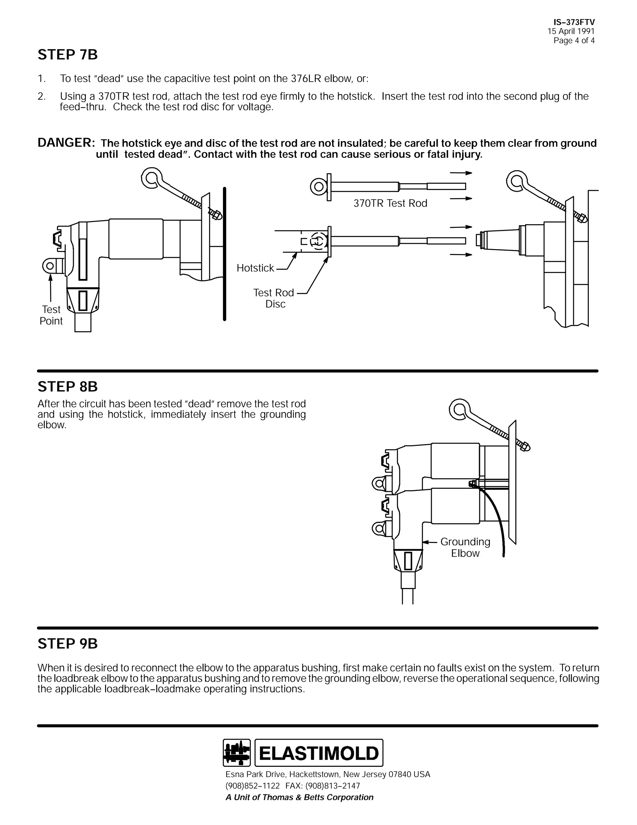 IS--373FTV
15 April 1991
Page 4 of 4

STEP 7B
1.

To test ”dead” use the capacitive test point on the 376LR elbow, or:

2.

Using a 370TR test rod, attach the test rod eye firmly to the hotstick. Insert the test rod into the second plug of the
feed--thru. Check the test rod disc for voltage.

DANGER: The hotstick eye and disc of the test rod are not insulated; be careful to keep them clear from ground
until tested dead”. Contact with the test rod can cause serious or fatal injury.

370TR Test Rod

Hotstick

Test
Point

Test Rod
Disc

STEP 8B
After the circuit has been tested ”dead” remove the test rod
and using the hotstick, immediately insert the grounding
elbow.

Grounding
Elbow

STEP 9B
When it is desired to reconnect the elbow to the apparatus bushing, first make certain no faults exist on the system. To return
the loadbreak elbow to the apparatus bushing and to remove the grounding elbow, reverse the operational sequence, following
the applicable loadbreak--loadmake operating instructions.

Esna Park Drive, Hackettstown, New Jersey 07840 USA
(908)852--1122 FAX: (908)813--2147
A Unit of Thomas & Betts Corporation

 