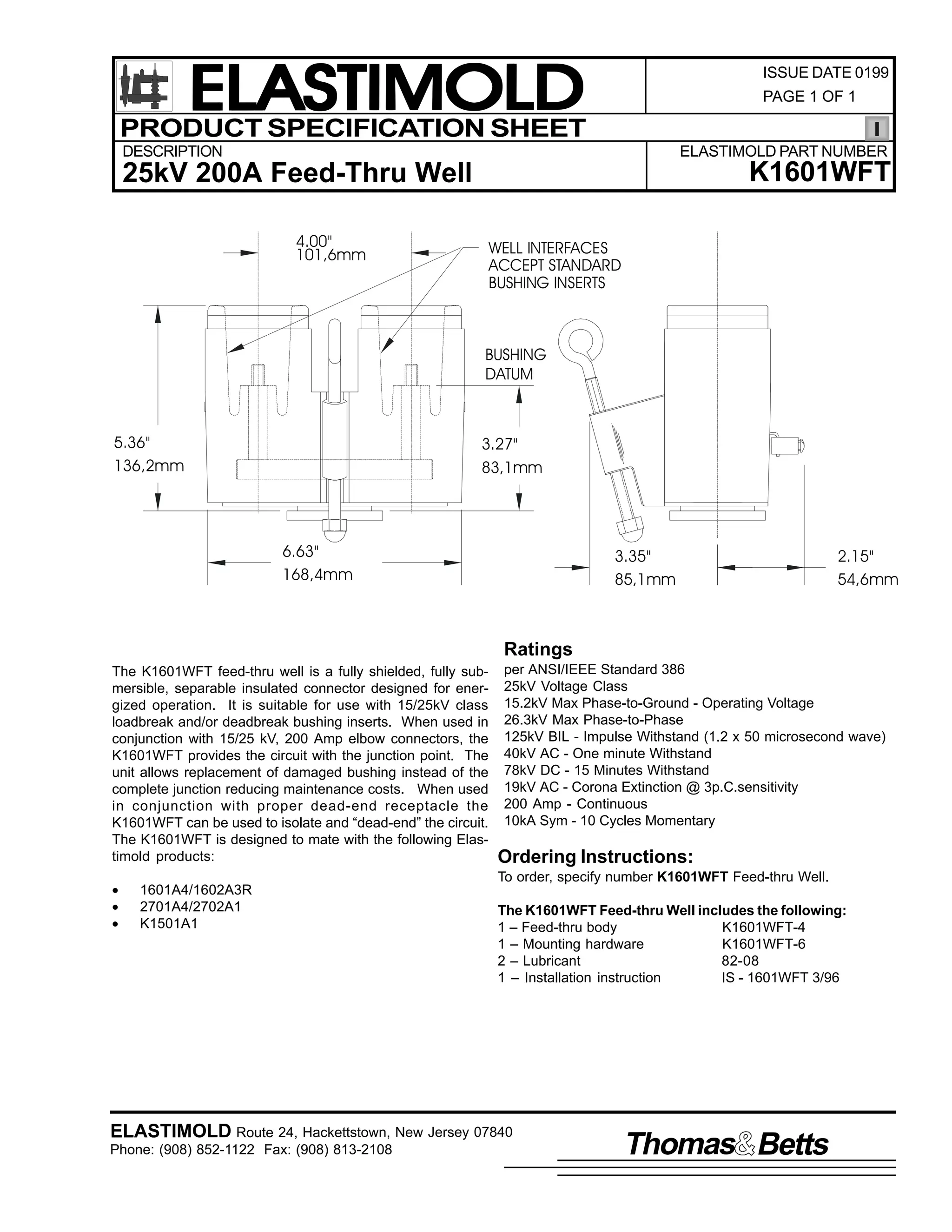 ELASTIMOLD
PRODUCT SPECIFICATION SHEET

ISSUE DATE 0199
PAGE 1 OF 1

DESCRIPTION

ELASTIMOLD PART NUMBER

K1601WFT

25kV 200A Feed-Thru Well
4.00"
101,6mm

WELL INTERFACES
ACCEPT STANDARD
BUSHING INSERTS

BUSHING
DATUM

5.36"
136,2mm

3.27"
83,1mm

6.63"
168,4mm

3.35"
85,1mm

2.15"
54,6mm

Ratings
The K1601WFT feed-thru well is a fully shielded, fully submersible, separable insulated connector designed for energized operation. It is suitable for use with 15/25kV class
loadbreak and/or deadbreak bushing inserts. When used in
conjunction with 15/25 kV, 200 Amp elbow connectors, the
K1601WFT provides the circuit with the junction point. The
unit allows replacement of damaged bushing instead of the
complete junction reducing maintenance costs. When used
in conjunction with proper dead-end receptacle the
K1601WFT can be used to isolate and “dead-end” the circuit.
The K1601WFT is designed to mate with the following Elastimold products:
•
•
•

per ANSI/IEEE Standard 386
25kV Voltage Class
15.2kV Max Phase-to-Ground - Operating Voltage
26.3kV Max Phase-to-Phase
125kV BIL - Impulse Withstand (1.2 x 50 microsecond wave)
40kV AC - One minute Withstand
78kV DC - 15 Minutes Withstand
19kV AC - Corona Extinction @ 3p.C.sensitivity
200 Amp - Continuous
10kA Sym - 10 Cycles Momentary

Ordering Instructions:
To order, specify number K1601WFT Feed-thru Well.

1601A4/1602A3R
2701A4/2702A1
K1501A1

The K1601WFT Feed-thru Well includes the following:
1 – Feed-thru body
K1601WFT-4
1 – Mounting hardware
K1601WFT-6
2 – Lubricant
82-08
1 – Installation instruction
IS - 1601WFT 3/96

ELASTIMOLD Route 24, Hackettstown, New Jersey 07840
Phone: (908) 852-1122 Fax: (908) 813-2108

Thomas Betts

 