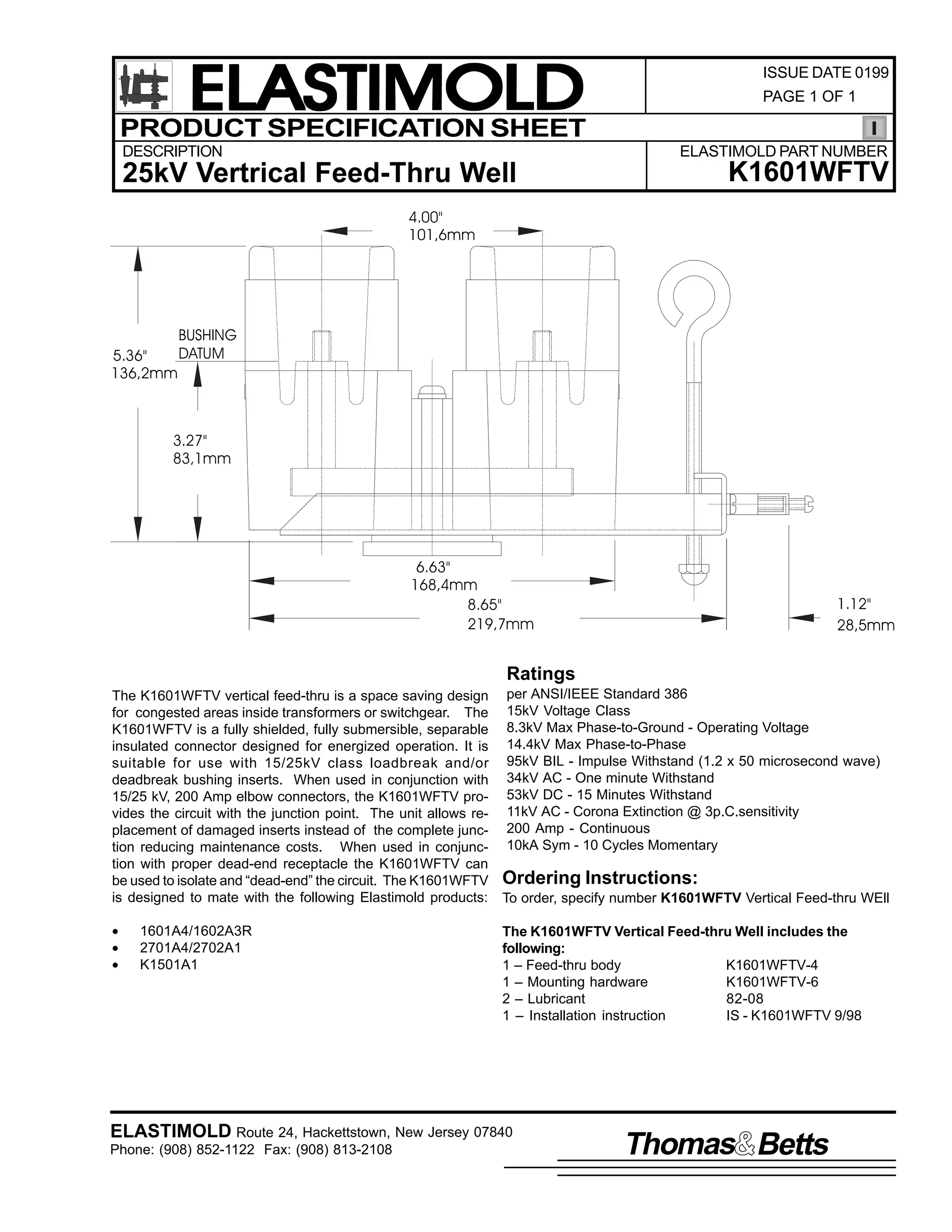 ELASTIMOLD
PRODUCT SPECIFICATION SHEET
DESCRIPTION

ISSUE DATE 0199
PAGE 1 OF 1

ELASTIMOLD PART NUMBER

25kV Vertrical Feed-Thru Well

K1601WFTV

4.00"
101,6mm

BUSHING
DATUM
5.36"
136,2mm

3.27"
83,1mm

6.63"
168,4mm
8.65"
219,7mm

1.12"
28,5mm

Ratings
The K1601WFTV vertical feed-thru is a space saving design per ANSI/IEEE Standard 386
for congested areas inside transformers or switchgear. The 15kV Voltage Class
K1601WFTV is a fully shielded, fully submersible, separable 8.3kV Max Phase-to-Ground - Operating Voltage
insulated connector designed for energized operation. It is 14.4kV Max Phase-to-Phase
suitable for use with 15/25kV class loadbreak and/or 95kV BIL - Impulse Withstand (1.2 x 50 microsecond wave)
deadbreak bushing inserts. When used in conjunction with 34kV AC - One minute Withstand
15/25 kV, 200 Amp elbow connectors, the K1601WFTV pro- 53kV DC - 15 Minutes Withstand
vides the circuit with the junction point. The unit allows re- 11kV AC - Corona Extinction @ 3p.C.sensitivity
placement of damaged inserts instead of the complete junc- 200 Amp - Continuous
tion reducing maintenance costs. When used in conjunc- 10kA Sym - 10 Cycles Momentary
tion with proper dead-end receptacle the K1601WFTV can
be used to isolate and “dead-end” the circuit. The K1601WFTV Ordering Instructions:
is designed to mate with the following Elastimold products: To order, specify number K1601WFTV Vertical Feed-thru WEll
•
•
•

1601A4/1602A3R
2701A4/2702A1
K1501A1

The K1601WFTV Vertical Feed-thru Well includes the
following:
1 – Feed-thru body
K1601WFTV-4
1 – Mounting hardware
K1601WFTV-6
2 – Lubricant
82-08
1 – Installation instruction
IS - K1601WFTV 9/98

ELASTIMOLD Route 24, Hackettstown, New Jersey 07840
Phone: (908) 852-1122 Fax: (908) 813-2108

Thomas Betts

 