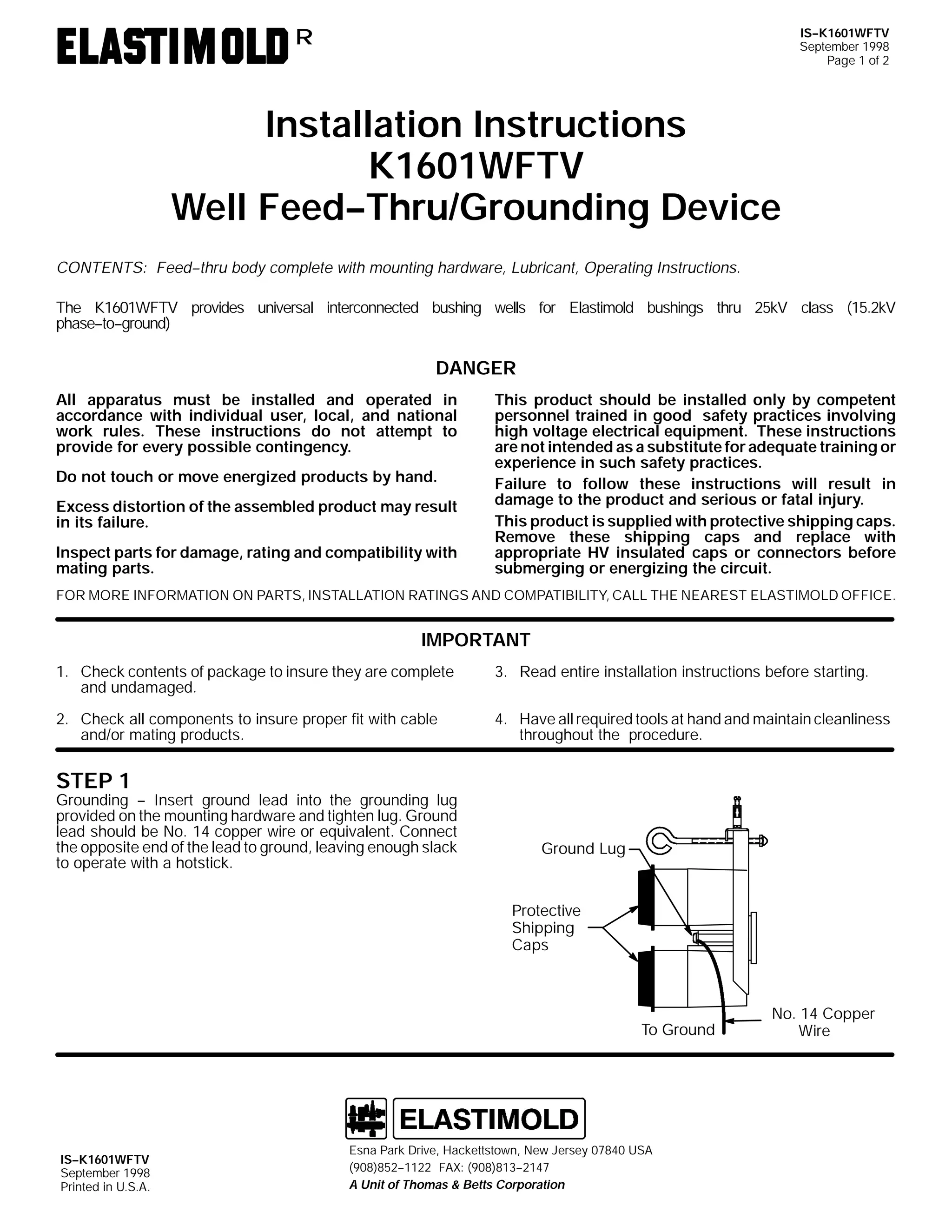 IS--K1601WFTV
September 1998
Page 1 of 2

R

Installation Instructions
K1601WFTV
Well Feed--Thru/Grounding Device
CONTENTS: Feed--thru body complete with mounting hardware, Lubricant, Operating Instructions.
The K1601WFTV provides universal interconnected bushing wells for Elastimold bushings thru 25kV class (15.2kV
phase--to--ground)

DANGER
All apparatus must be installed and operated in
accordance with individual user, local, and national
work rules. These instructions do not attempt to
provide for every possible contingency.
Do not touch or move energized products by hand.
Excess distortion of the assembled product may result
in its failure.
Inspect parts for damage, rating and compatibility with
mating parts.

This product should be installed only by competent
personnel trained in good safety practices involving
high voltage electrical equipment. These instructions
are not intended as a substitute for adequate training or
experience in such safety practices.
Failure to follow these instructions will result in
damage to the product and serious or fatal injury.
This product is supplied with protective shipping caps.
Remove these shipping caps and replace with
appropriate HV insulated caps or connectors before
submerging or energizing the circuit.

FOR MORE INFORMATION ON PARTS, INSTALLATION RATINGS AND COMPATIBILITY, CALL THE NEAREST ELASTIMOLD OFFICE.

IMPORTANT
1. Check contents of package to insure they are complete
and undamaged.

3. Read entire installation instructions before starting.

2. Check all components to insure proper fit with cable
and/or mating products.

4. Have all required tools at hand and maintain cleanliness
throughout the procedure.

STEP 1

Grounding -- Insert ground lead into the grounding lug
provided on the mounting hardware and tighten lug. Ground
lead should be No. 14 copper wire or equivalent. Connect
the opposite end of the lead to ground, leaving enough slack
to operate with a hotstick.

Ground Lug

Protective
Shipping
Caps

To Ground

IS--K1601WFTV
September 1998
Printed in U.S.A.

Esna Park Drive, Hackettstown, New Jersey 07840 USA
(908)852--1122 FAX: (908)813--2147
A Unit of Thomas & Betts Corporation

No. 14 Copper
Wire

 