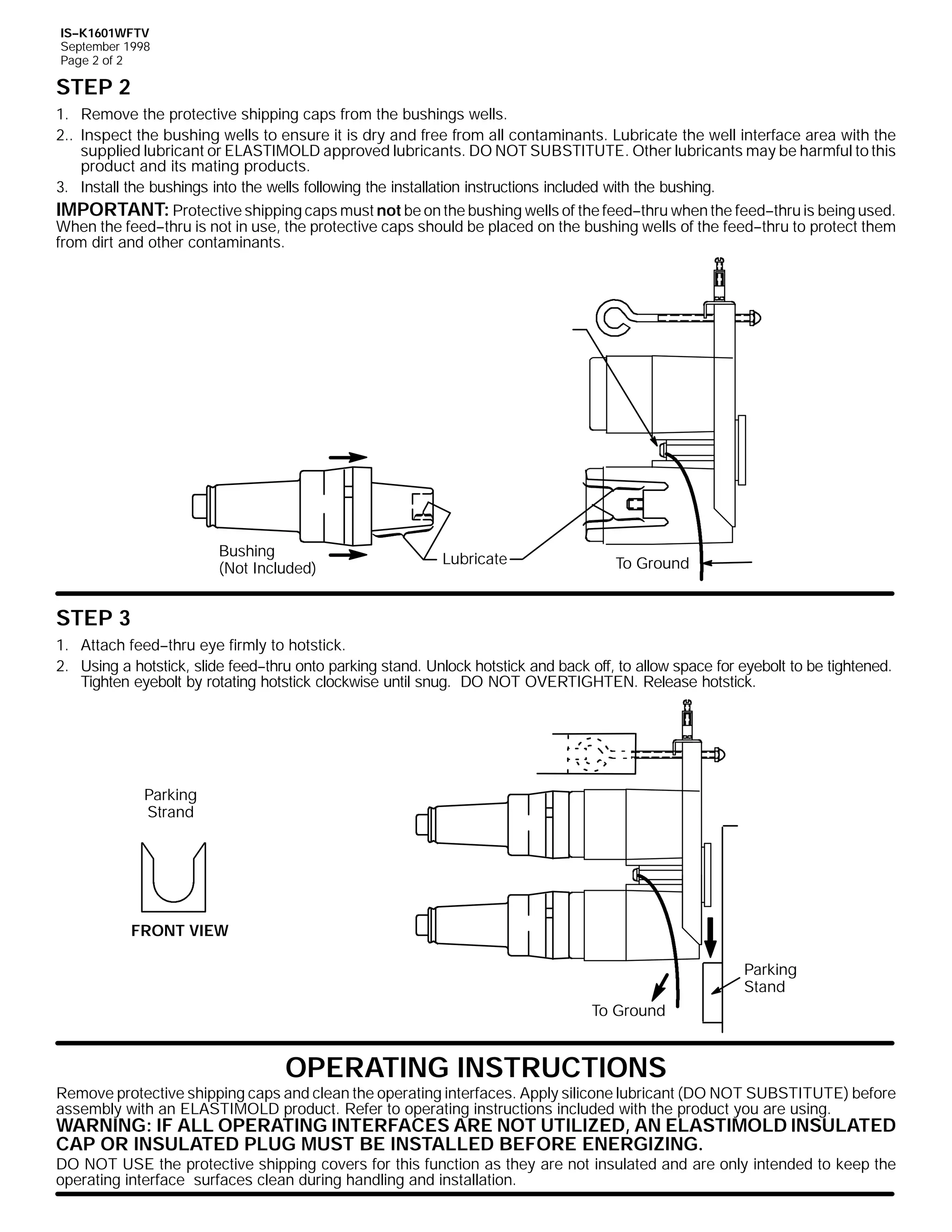 IS--K1601WFTV
September 1998
Page 2 of 2

STEP 2
1. Remove the protective shipping caps from the bushings wells.
2.. Inspect the bushing wells to ensure it is dry and free from all contaminants. Lubricate the well interface area with the
supplied lubricant or ELASTIMOLD approved lubricants. DO NOT SUBSTITUTE. Other lubricants may be harmful to this
product and its mating products.
3. Install the bushings into the wells following the installation instructions included with the bushing.
IMPORTANT: Protective shipping caps must not be on the bushing wells of the feed--thru when the feed--thru is being used.
When the feed--thru is not in use, the protective caps should be placed on the bushing wells of the feed--thru to protect them
from dirt and other contaminants.

Bushing
(Not Included)

Lubricate

To Ground

STEP 3
1. Attach feed--thru eye firmly to hotstick.
2. Using a hotstick, slide feed--thru onto parking stand. Unlock hotstick and back off, to allow space for eyebolt to be tightened.
Tighten eyebolt by rotating hotstick clockwise until snug. DO NOT OVERTIGHTEN. Release hotstick.

Parking
Strand

FRONT VIEW
Parking
Stand
To Ground

OPERATING INSTRUCTIONS

Remove protective shipping caps and clean the operating interfaces. Apply silicone lubricant (DO NOT SUBSTITUTE) before
assembly with an ELASTIMOLD product. Refer to operating instructions included with the product you are using.

WARNING: IF ALL OPERATING INTERFACES ARE NOT UTILIZED, AN ELASTIMOLD INSULATED
CAP OR INSULATED PLUG MUST BE INSTALLED BEFORE ENERGIZING.

DO NOT USE the protective shipping covers for this function as they are not insulated and are only intended to keep the
operating interface surfaces clean during handling and installation.

 