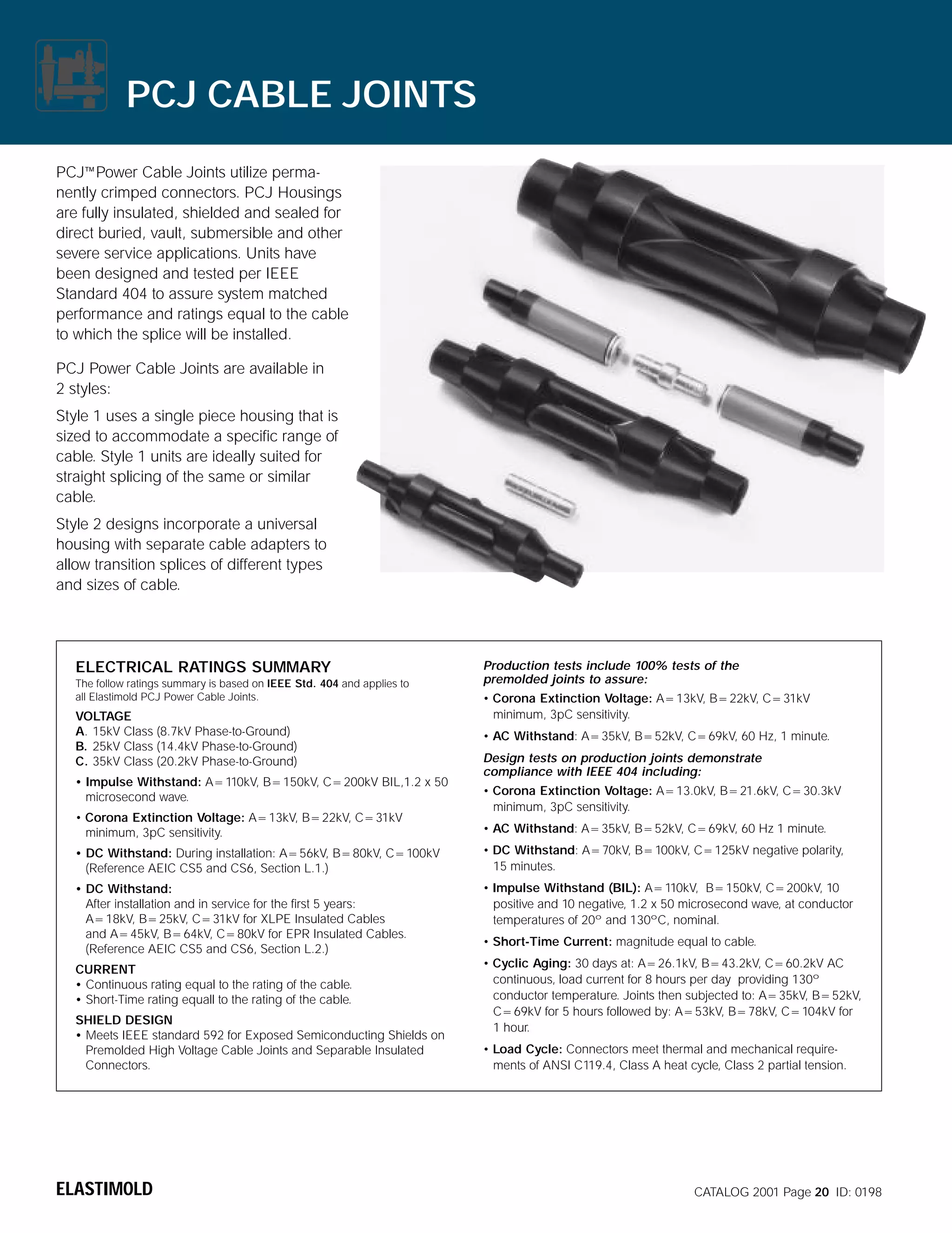 PCJ CABLE JOINTS
PCJ~Power Cable Joints utilize permanently crimped connectors. PCJ Housings
are fully insulated, shielded and sealed for
direct buried, vault, submersible and other
severe service applications. Units have
been designed and tested per IEEE
Standard 404 to assure system matched
performance and ratings equal to the cable
to which the splice will be installed.
PCJ Power Cable Joints are available in
2 styles:
Style 1 uses a single piece housing that is
sized to accommodate a specific range of
cable. Style 1 units are ideally suited for
straight splicing of the same or similar
cable.
Style 2 designs incorporate a universal
housing with separate cable adapters to
allow transition splices of different types
and sizes of cable.

ELECTRICAL RATINGS SUMMARY
The follow ratings summary is based on IEEE Std. 404 and applies to
all Elastimold PCJ Power Cable Joints.

VOLTAGE
A. 15kV Class (8.7kV Phase-to-Ground)
B. 25kV Class (14.4kV Phase-to-Ground)
C. 35kV Class (20.2kV Phase-to-Ground)
• Impulse Withstand: A=110kV, B=150kV, C=200kV BIL,1.2 x 50
microsecond wave.
• Corona Extinction Voltage: A=13kV, B=22kV, C=31kV
minimum, 3pC sensitivity.

Production tests include 100% tests of the
premolded joints to assure:
• Corona Extinction Voltage: A=13kV, B=22kV, C=31kV
minimum, 3pC sensitivity.
• AC Withstand: A=35kV, B=52kV, C=69kV, 60 Hz, 1 minute.
Design tests on production joints demonstrate
compliance with IEEE 404 including:
• Corona Extinction Voltage: A=13.0kV, B=21.6kV, C=30.3kV
minimum, 3pC sensitivity.
• AC Withstand: A=35kV, B=52kV, C=69kV, 60 Hz 1 minute.

• DC Withstand: During installation: A=56kV, B=80kV, C=100kV
(Reference AEIC CS5 and CS6, Section L.1.)

• DC Withstand: A=70kV, B=100kV, C=125kV negative polarity,
15 minutes.

• DC Withstand:
After installation and in service for the first 5 years:
A=18kV, B=25kV, C=31kV for XLPE Insulated Cables
and A=45kV, B=64kV, C=80kV for EPR Insulated Cables.
(Reference AEIC CS5 and CS6, Section L.2.)

• Impulse Withstand (BIL): A=110kV, B=150kV, C=200kV, 10
positive and 10 negative, 1.2 x 50 microsecond wave, at conductor
temperatures of 20º and 130ºC, nominal.

CURRENT
• Continuous rating equal to the rating of the cable.
• Short-Time rating equall to the rating of the cable.
SHIELD DESIGN
• Meets IEEE standard 592 for Exposed Semiconducting Shields on
Premolded High Voltage Cable Joints and Separable Insulated
Connectors.

ELASTIMOLD

• Short-Time Current: magnitude equal to cable.
• Cyclic Aging: 30 days at: A=26.1kV, B=43.2kV, C=60.2kV AC
continuous, load current for 8 hours per day providing 130º
conductor temperature. Joints then subjected to: A=35kV, B=52kV,
C=69kV for 5 hours followed by: A=53kV, B=78kV, C=104kV for
1 hour.
• Load Cycle: Connectors meet thermal and mechanical requirements of ANSI C119.4, Class A heat cycle, Class 2 partial tension.

CATALOG 2001 Page 20 ID: 0198

 