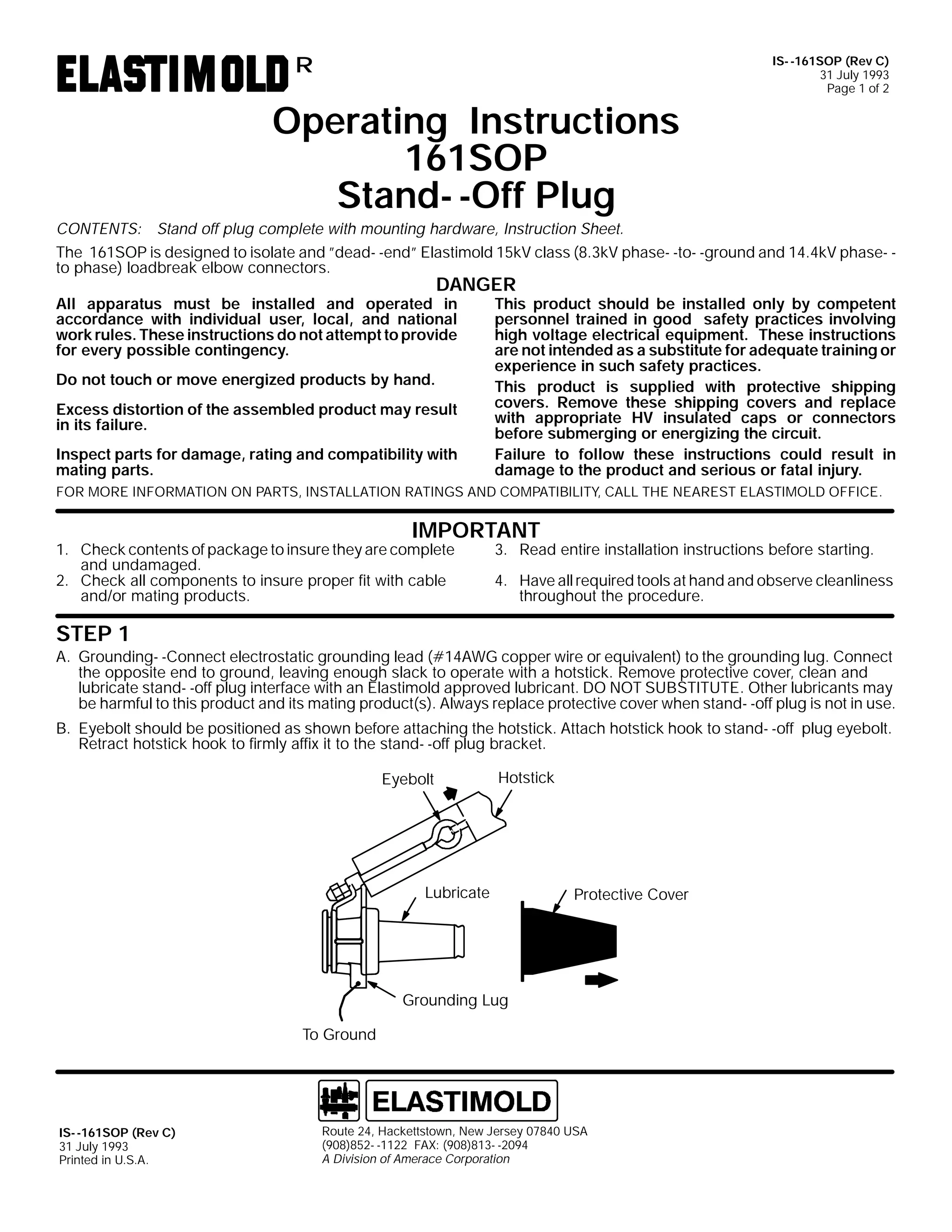 R

Operating Instructions
161SOP
Stand- -Off Plug

IS- -161SOP (Rev C)
31 July 1993
Page 1 of 2

CONTENTS: Stand off plug complete with mounting hardware, Instruction Sheet.
The 161SOP is designed to isolate and ”dead- -end” Elastimold 15kV class (8.3kV phase- -to- -ground and 14.4kV phase- to phase) loadbreak elbow connectors.

DANGER

All apparatus must be installed and operated in
accordance with individual user, local, and national
work rules. These instructions do not attempt to provide
for every possible contingency.
Do not touch or move energized products by hand.

Excess distortion of the assembled product may result
in its failure.
Inspect parts for damage, rating and compatibility with
mating parts.

This product should be installed only by competent
personnel trained in good safety practices involving
high voltage electrical equipment. These instructions
are not intended as a substitute for adequate training or
experience in such safety practices.
This product is supplied with protective shipping
covers. Remove these shipping covers and replace
with appropriate HV insulated caps or connectors
before submerging or energizing the circuit.
Failure to follow these instructions could result in
damage to the product and serious or fatal injury.

FOR MORE INFORMATION ON PARTS, INSTALLATION RATINGS AND COMPATIBILITY, CALL THE NEAREST ELASTIMOLD OFFICE.

IMPORTANT

1. Check contents of package to insure they are complete
and undamaged.
2. Check all components to insure proper fit with cable
and/or mating products.

3. Read entire installation instructions before starting.

4. Have all required tools at hand and observe cleanliness
throughout the procedure.

STEP 1

A. Grounding- -Connect electrostatic grounding lead (#14AWG copper wire or equivalent) to the grounding lug. Connect
the opposite end to ground, leaving enough slack to operate with a hotstick. Remove protective cover, clean and
lubricate stand- -off plug interface with an Elastimold approved lubricant. DO NOT SUBSTITUTE. Other lubricants may
be harmful to this product and its mating product(s). Always replace protective cover when stand- -off plug is not in use.
B. Eyebolt should be positioned as shown before attaching the hotstick. Attach hotstick hook to stand- -off plug eyebolt.
Retract hotstick hook to firmly affix it to the stand- -off plug bracket.
Eyebolt

Hotstick

Lubricate

Protective Cover

Grounding Lug
To Ground

IS- -161SOP (Rev C)
31 July 1993
Printed in U.S.A.

Route 24, Hackettstown, New Jersey 07840 USA
(908)852- -1122 FAX: (908)813- -2094
A Division of Amerace Corporation

 