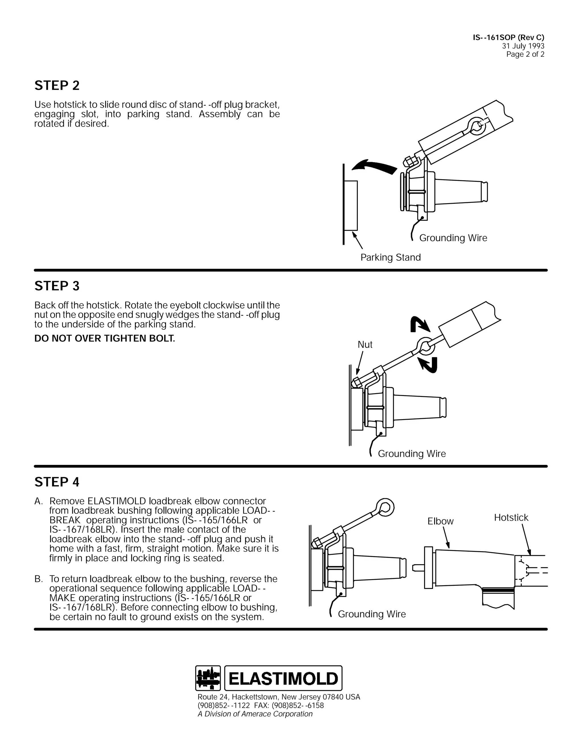 IS- -161SOP (Rev C)
31 July 1993
Page 2 of 2

STEP 2
Use hotstick to slide round disc of stand- -off plug bracket,
engaging slot, into parking stand. Assembly can be
rotated if desired.

Grounding Wire
Parking Stand

STEP 3
Back off the hotstick. Rotate the eyebolt clockwise until the
nut on the opposite end snugly wedges the stand- -off plug
to the underside of the parking stand.
DO NOT OVER TIGHTEN BOLT.

Nut

Grounding Wire

STEP 4
A. Remove ELASTIMOLD loadbreak elbow connector
from loadbreak bushing following applicable LOAD- BREAK operating instructions (IS- -165/166LR or
IS- -167/168LR). Insert the male contact of the
loadbreak elbow into the stand- -off plug and push it
home with a fast, firm, straight motion. Make sure it is
firmly in place and locking ring is seated.
B. To return loadbreak elbow to the bushing, reverse the
operational sequence following applicable LOAD- MAKE operating instructions (IS- -165/166LR or
IS- -167/168LR). Before connecting elbow to bushing,
be certain no fault to ground exists on the system.

Elbow

Grounding Wire

Route 24, Hackettstown, New Jersey 07840 USA
(908)852- -1122 FAX: (908)852- -6158
A Division of Amerace Corporation

Hotstick

 