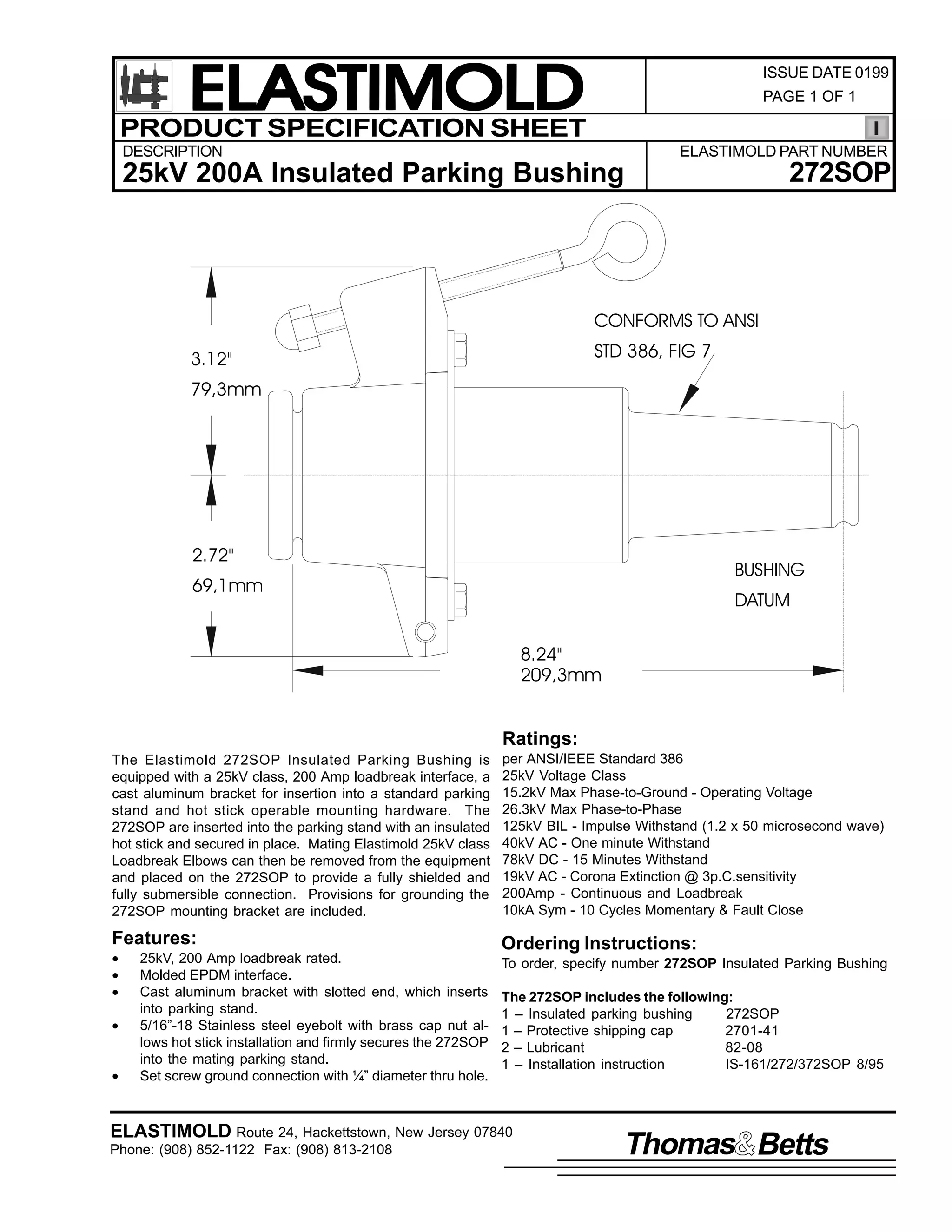 ELASTIMOLD
PRODUCT SPECIFICATION SHEET

ISSUE DATE 0199
PAGE 1 OF 1

DESCRIPTION

ELASTIMOLD PART NUMBER

272SOP

25kV 200A Insulated Parking Bushing

CONFORMS TO ANSI
STD 386, FIG 7

3.12"
79,3mm

2.72"

BUSHING

69,1mm

DATUM
8.24"
209,3mm

Ratings:
The Elastimold 272SOP Insulated Parking Bushing is
equipped with a 25kV class, 200 Amp loadbreak interface, a
cast aluminum bracket for insertion into a standard parking
stand and hot stick operable mounting hardware. The
272SOP are inserted into the parking stand with an insulated
hot stick and secured in place. Mating Elastimold 25kV class
Loadbreak Elbows can then be removed from the equipment
and placed on the 272SOP to provide a fully shielded and
fully submersible connection. Provisions for grounding the
272SOP mounting bracket are included.

per ANSI/IEEE Standard 386
25kV Voltage Class
15.2kV Max Phase-to-Ground - Operating Voltage
26.3kV Max Phase-to-Phase
125kV BIL - Impulse Withstand (1.2 x 50 microsecond wave)
40kV AC - One minute Withstand
78kV DC - 15 Minutes Withstand
19kV AC - Corona Extinction @ 3p.C.sensitivity
200Amp - Continuous and Loadbreak
10kA Sym - 10 Cycles Momentary & Fault Close

Features:

Ordering Instructions:

•
•
•
•
•

25kV, 200 Amp loadbreak rated.
Molded EPDM interface.
Cast aluminum bracket with slotted end, which inserts
into parking stand.
5/16”-18 Stainless steel eyebolt with brass cap nut allows hot stick installation and firmly secures the 272SOP
into the mating parking stand.
Set screw ground connection with ¼” diameter thru hole.

To order, specify number 272SOP Insulated Parking Bushing
The 272SOP includes the following:
1 – Insulated parking bushing
272SOP
1 – Protective shipping cap
2701-41
2 – Lubricant
82-08
1 – Installation instruction
IS-161/272/372SOP 8/95

ELASTIMOLD Route 24, Hackettstown, New Jersey 07840
Phone: (908) 852-1122 Fax: (908) 813-2108

Thomas Betts

 