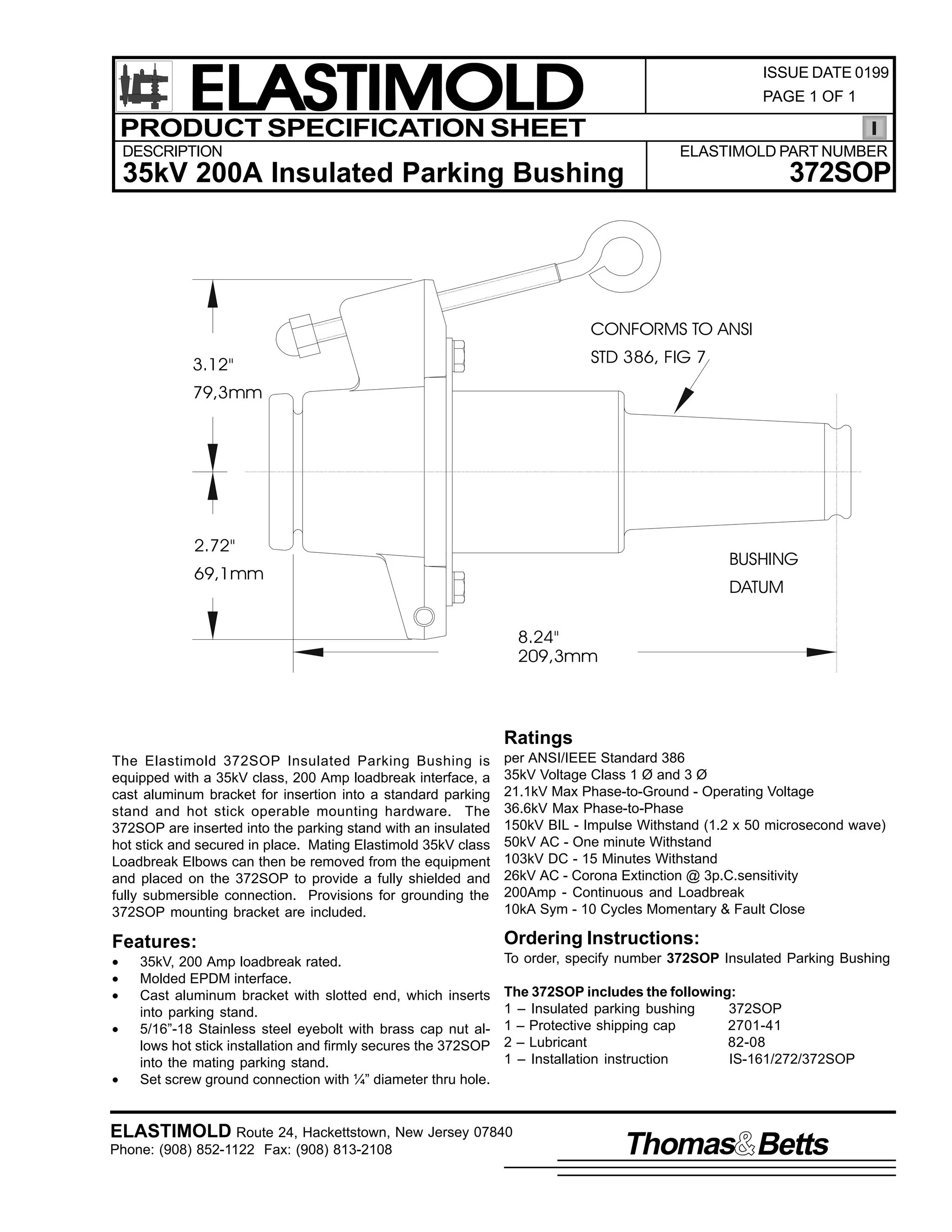 ELASTIMOLD
PRODUCT SPECIFICATION SHEET

ISSUE DATE 0199
PAGE 1 OF 1

DESCRIPTION

ELASTIMOLD PART NUMBER

372SOP

35kV 200A Insulated Parking Bushing

CONFORMS TO ANSI
STD 386, FIG 7

3.12"
79,3mm

2.72"

BUSHING

69,1mm

DATUM
8.24"
209,3mm

Ratings
The Elastimold 372SOP Insulated Parking Bushing is
equipped with a 35kV class, 200 Amp loadbreak interface, a
cast aluminum bracket for insertion into a standard parking
stand and hot stick operable mounting hardware. The
372SOP are inserted into the parking stand with an insulated
hot stick and secured in place. Mating Elastimold 35kV class
Loadbreak Elbows can then be removed from the equipment
and placed on the 372SOP to provide a fully shielded and
fully submersible connection. Provisions for grounding the
372SOP mounting bracket are included.

per ANSI/IEEE Standard 386
35kV Voltage Class 1 Ø and 3 Ø
21.1kV Max Phase-to-Ground - Operating Voltage
36.6kV Max Phase-to-Phase
150kV BIL - Impulse Withstand (1.2 x 50 microsecond wave)
50kV AC - One minute Withstand
103kV DC - 15 Minutes Withstand
26kV AC - Corona Extinction @ 3p.C.sensitivity
200Amp - Continuous and Loadbreak
10kA Sym - 10 Cycles Momentary & Fault Close

Features:

Ordering Instructions:

•
•
•

To order, specify number 372SOP Insulated Parking Bushing

•
•

35kV, 200 Amp loadbreak rated.
Molded EPDM interface.
Cast aluminum bracket with slotted end, which inserts
into parking stand.
5/16”-18 Stainless steel eyebolt with brass cap nut allows hot stick installation and firmly secures the 372SOP
into the mating parking stand.
Set screw ground connection with ¼” diameter thru hole.

The 372SOP includes the following:
1 – Insulated parking bushing
372SOP
1 – Protective shipping cap
2701-41
2 – Lubricant
82-08
1 – Installation instruction
IS-161/272/372SOP

ELASTIMOLD Route 24, Hackettstown, New Jersey 07840
Phone: (908) 852-1122 Fax: (908) 813-2108

Thomas Betts

 