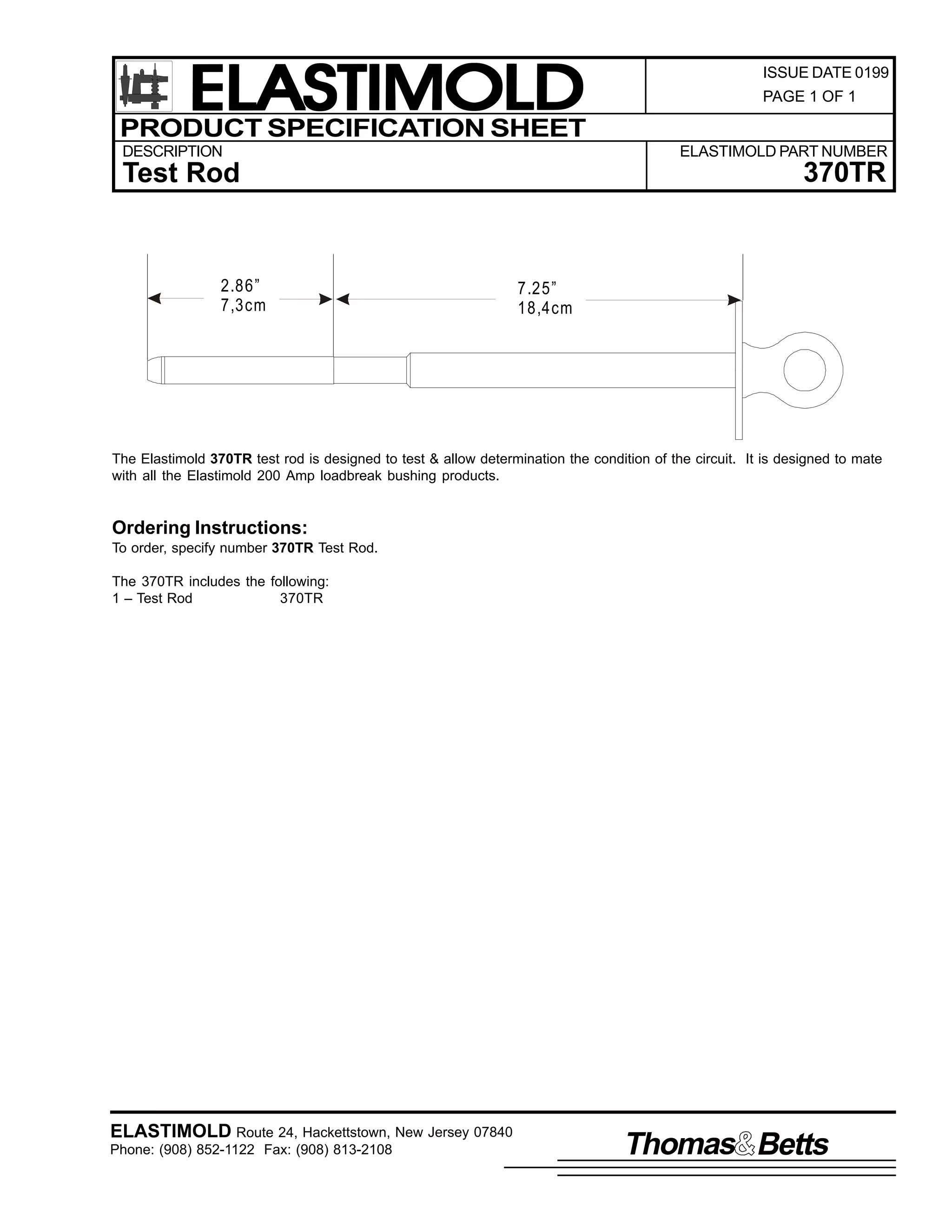 ELASTIMOLD
PRODUCT SPECIFICATION SHEET
DESCRIPTION

PAGE 1 OF 1

ELASTIMOLD PART NUMBER

370TR

Test Rod

2.86”
7,3cm

ISSUE DATE 0199

7.25”
18,4cm

The Elastimold 370TR test rod is designed to test & allow determination the condition of the circuit. It is designed to mate
with all the Elastimold 200 Amp loadbreak bushing products.

Ordering Instructions:
To order, specify number 370TR Test Rod.
The 370TR includes the following:
1 – Test Rod
370TR

ELASTIMOLD Route 24, Hackettstown, New Jersey 07840
Phone: (908) 852-1122 Fax: (908) 813-2108

Thomas Betts

 
