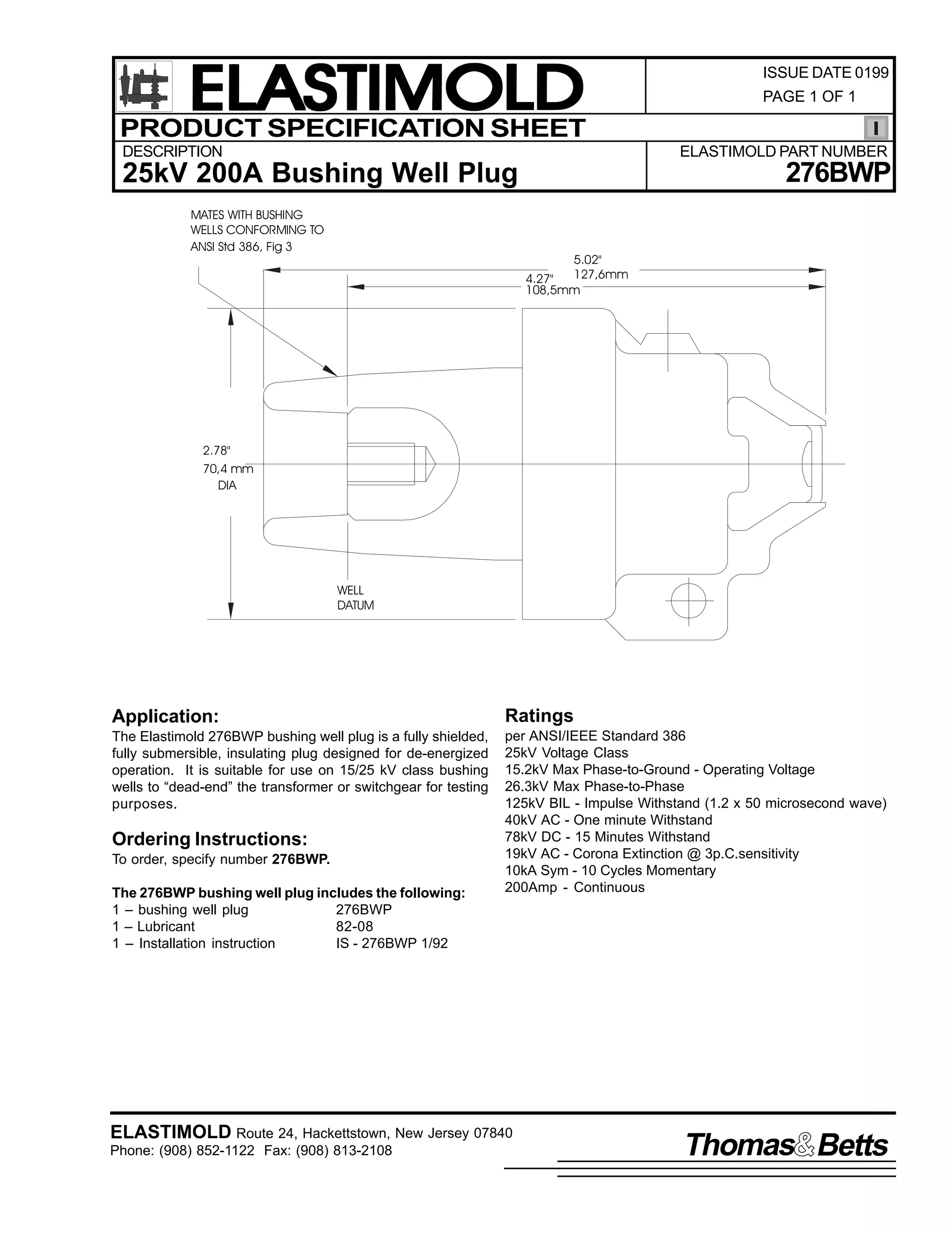 ELASTIMOLD
PRODUCT SPECIFICATION SHEET
DESCRIPTION

ISSUE DATE 0199
PAGE 1 OF 1

ELASTIMOLD PART NUMBER

276BWP

25kV 200A Bushing Well Plug
MATES WITH BUSHING
WELLS CONFORMING TO
ANSI Std 386, Fig 3

5.02"

127,6mm
4.27"
108,5mm

2.78"
70,4 mm
DIA

WELL
DATUM

Application:

Ratings

The Elastimold 276BWP bushing well plug is a fully shielded,
fully submersible, insulating plug designed for de-energized
operation. It is suitable for use on 15/25 kV class bushing
wells to “dead-end” the transformer or switchgear for testing
purposes.

per ANSI/IEEE Standard 386
25kV Voltage Class
15.2kV Max Phase-to-Ground - Operating Voltage
26.3kV Max Phase-to-Phase
125kV BIL - Impulse Withstand (1.2 x 50 microsecond wave)
40kV AC - One minute Withstand
78kV DC - 15 Minutes Withstand
19kV AC - Corona Extinction @ 3p.C.sensitivity
10kA Sym - 10 Cycles Momentary
200Amp - Continuous

Ordering Instructions:
To order, specify number 276BWP.
The 276BWP bushing well plug includes the following:
1 – bushing well plug
276BWP
1 – Lubricant
82-08
1 – Installation instruction
IS - 276BWP 1/92

ELASTIMOLD Route 24, Hackettstown, New Jersey 07840
Phone: (908) 852-1122 Fax: (908) 813-2108

Thomas Betts

 