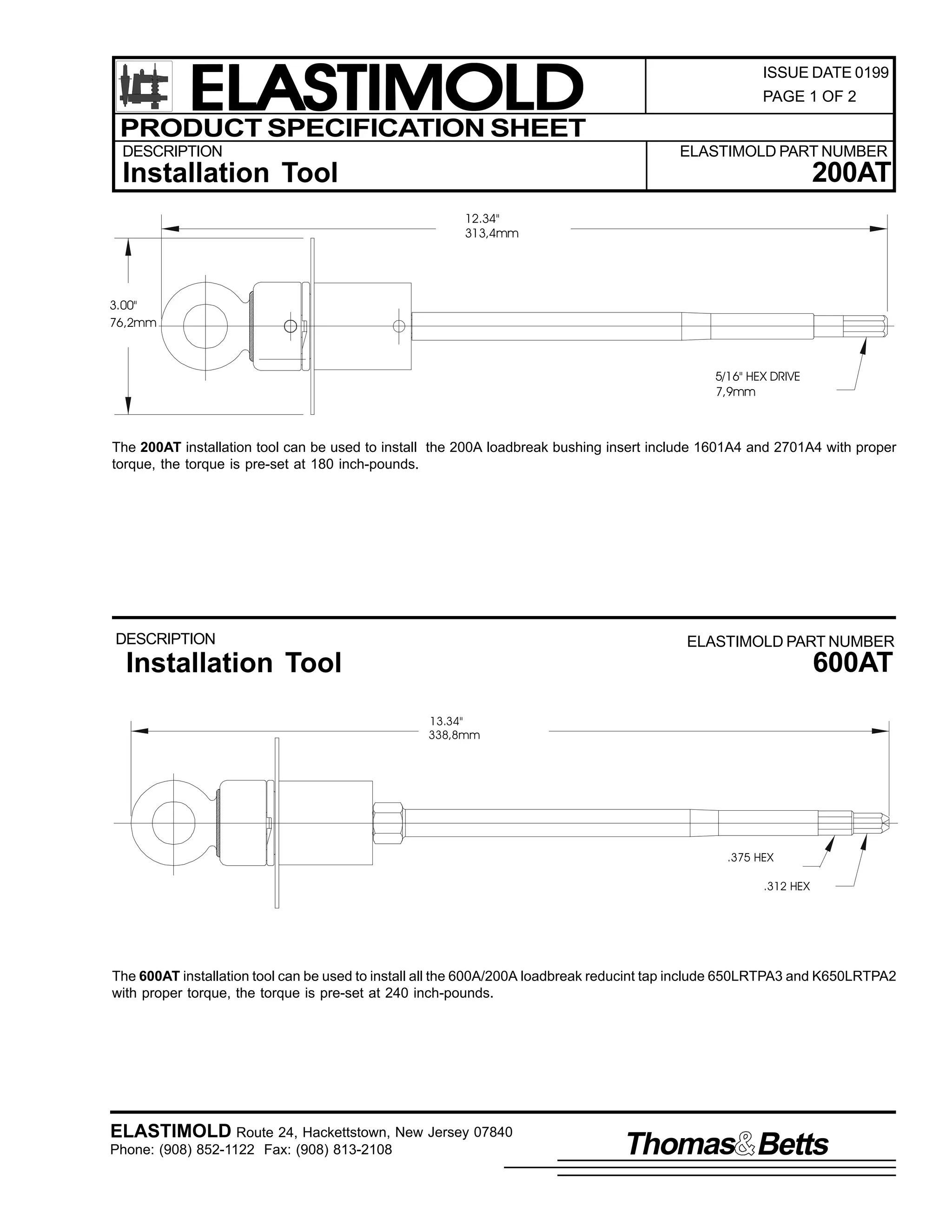 ELASTIMOLD
PRODUCT SPECIFICATION SHEET
DESCRIPTION

ISSUE DATE 0199
PAGE 1 OF 2

ELASTIMOLD PART NUMBER

200AT

Installation Tool
12.34"
313,4mm

3.00"
76,2mm

5/16" HEX DRIVE
7,9mm

The 200AT installation tool can be used to install the 200A loadbreak bushing insert include 1601A4 and 2701A4 with proper
torque, the torque is pre-set at 180 inch-pounds.

DESCRIPTION

ELASTIMOLD PART NUMBER

600AT

Installation Tool
13.34"
338,8mm

.375 HEX
.312 HEX

The 600AT installation tool can be used to install all the 600A/200A loadbreak reducint tap include 650LRTPA3 and K650LRTPA2
with proper torque, the torque is pre-set at 240 inch-pounds.

ELASTIMOLD Route 24, Hackettstown, New Jersey 07840
Phone: (908) 852-1122 Fax: (908) 813-2108

Thomas Betts

 