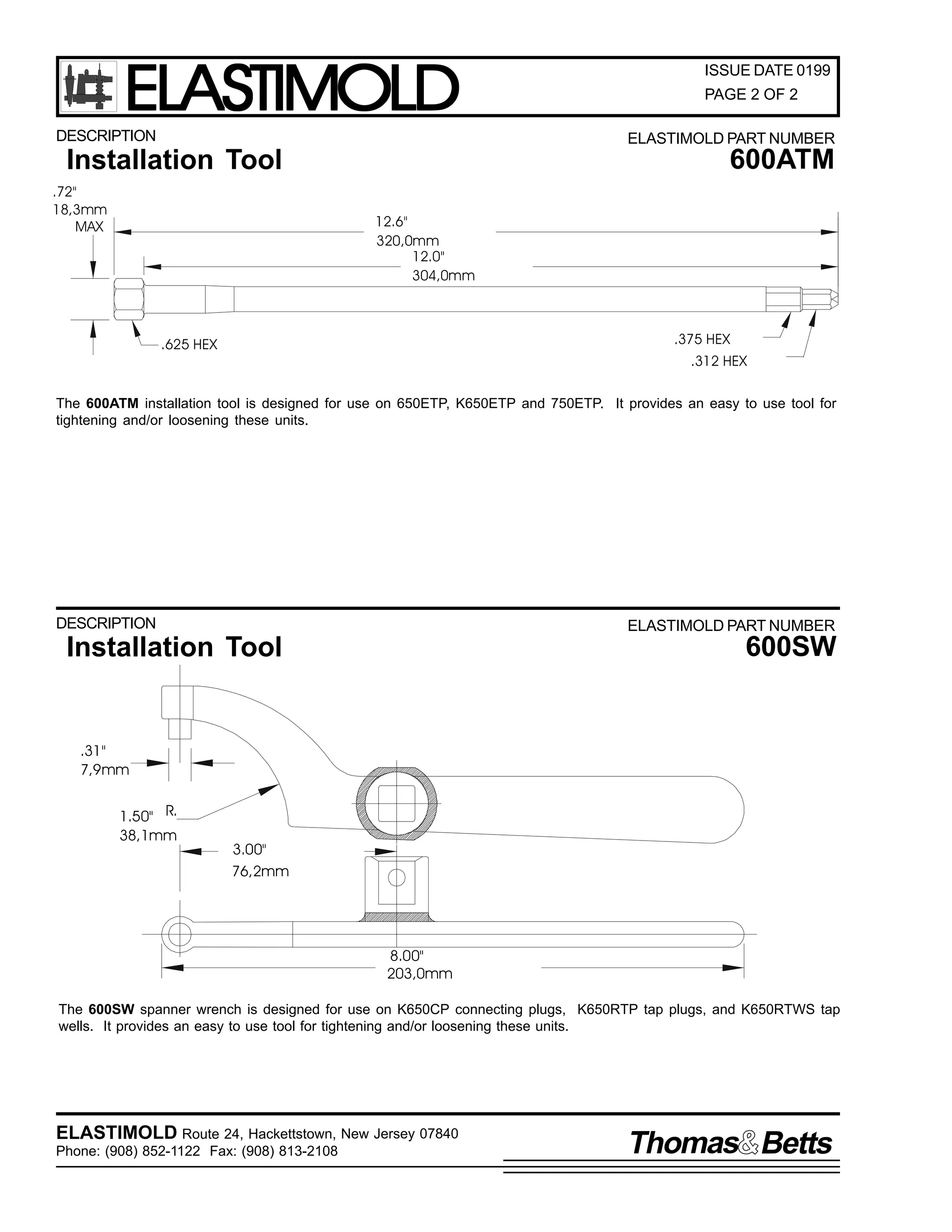 ELASTIMOLD

DESCRIPTION

ISSUE DATE 0199
PAGE 2 OF 2
ELASTIMOLD PART NUMBER

600ATM

Installation Tool
.72"
18,3mm
MAX

12.6"
320,0mm
12.0"
304,0mm

.375 HEX

.625 HEX

.312 HEX

The 600ATM installation tool is designed for use on 650ETP, K650ETP and 750ETP. It provides an easy to use tool for
tightening and/or loosening these units.

DESCRIPTION

ELASTIMOLD PART NUMBER

600SW

Installation Tool

.31"
7,9mm
1.50" R.
38,1mm

3.00"
76,2mm

8.00"
203,0mm
The 600SW spanner wrench is designed for use on K650CP connecting plugs, K650RTP tap plugs, and K650RTWS tap
wells. It provides an easy to use tool for tightening and/or loosening these units.

ELASTIMOLD Route 24, Hackettstown, New Jersey 07840
Phone: (908) 852-1122 Fax: (908) 813-2108

Thomas Betts

 
