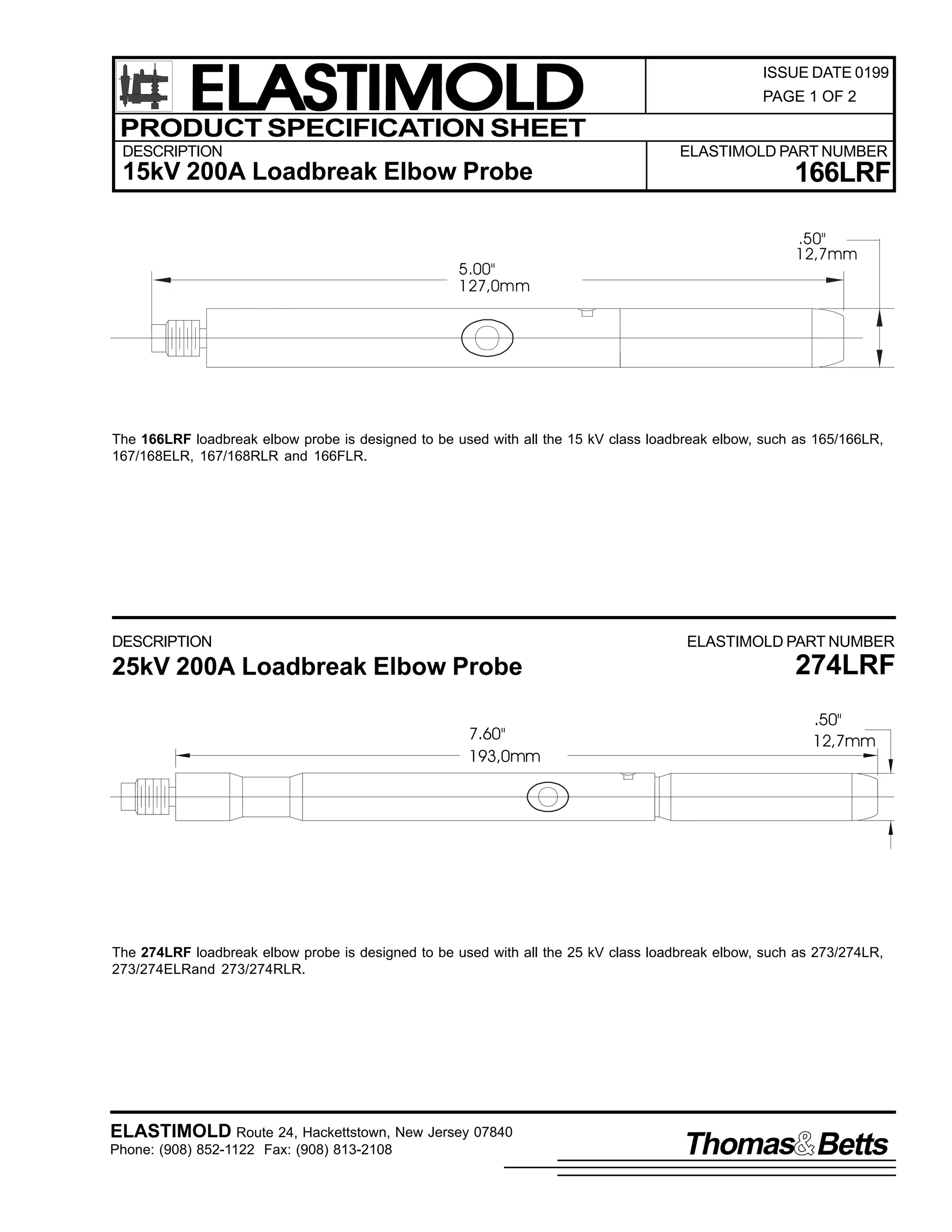ELASTIMOLD
PRODUCT SPECIFICATION SHEET
DESCRIPTION

ISSUE DATE 0199
PAGE 1 OF 2

ELASTIMOLD PART NUMBER

15kV 200A Loadbreak Elbow Probe

5.00"
127,0mm

166LRF
.50"
12,7mm

The 166LRF loadbreak elbow probe is designed to be used with all the 15 kV class loadbreak elbow, such as 165/166LR,
167/168ELR, 167/168RLR and 166FLR.

DESCRIPTION

ELASTIMOLD PART NUMBER

25kV 200A Loadbreak Elbow Probe
7.60"
193,0mm

274LRF
.50"
12,7mm

The 274LRF loadbreak elbow probe is designed to be used with all the 25 kV class loadbreak elbow, such as 273/274LR,
273/274ELRand 273/274RLR.

ELASTIMOLD Route 24, Hackettstown, New Jersey 07840
Phone: (908) 852-1122 Fax: (908) 813-2108

Thomas Betts

 
