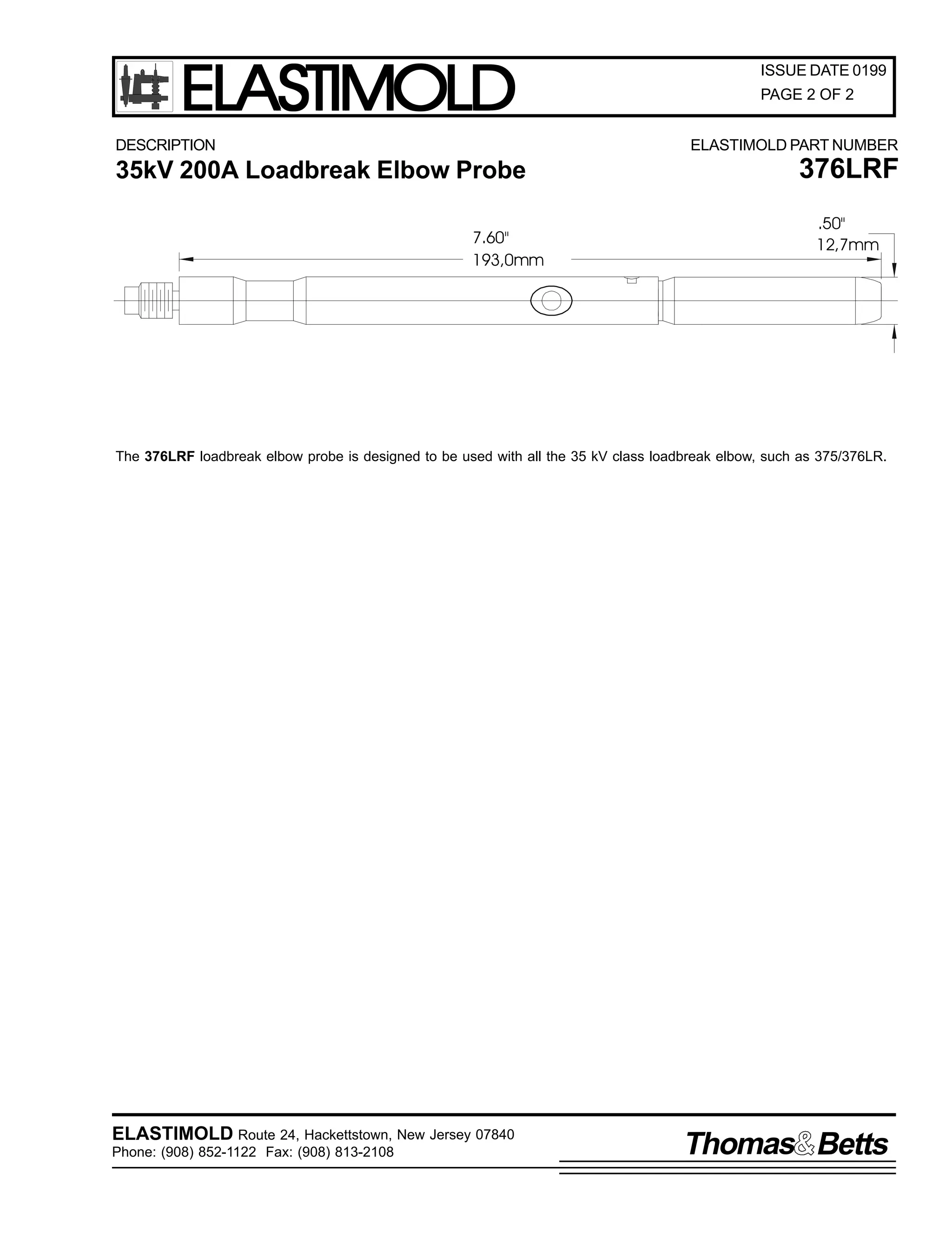 ELASTIMOLD
DESCRIPTION

ISSUE DATE 0199
PAGE 2 OF 2
ELASTIMOLD PART NUMBER

35kV 200A Loadbreak Elbow Probe
7.60"
193,0mm

376LRF
.50"
12,7mm

The 376LRF loadbreak elbow probe is designed to be used with all the 35 kV class loadbreak elbow, such as 375/376LR.

ELASTIMOLD Route 24, Hackettstown, New Jersey 07840
Phone: (908) 852-1122 Fax: (908) 813-2108

Thomas Betts

 