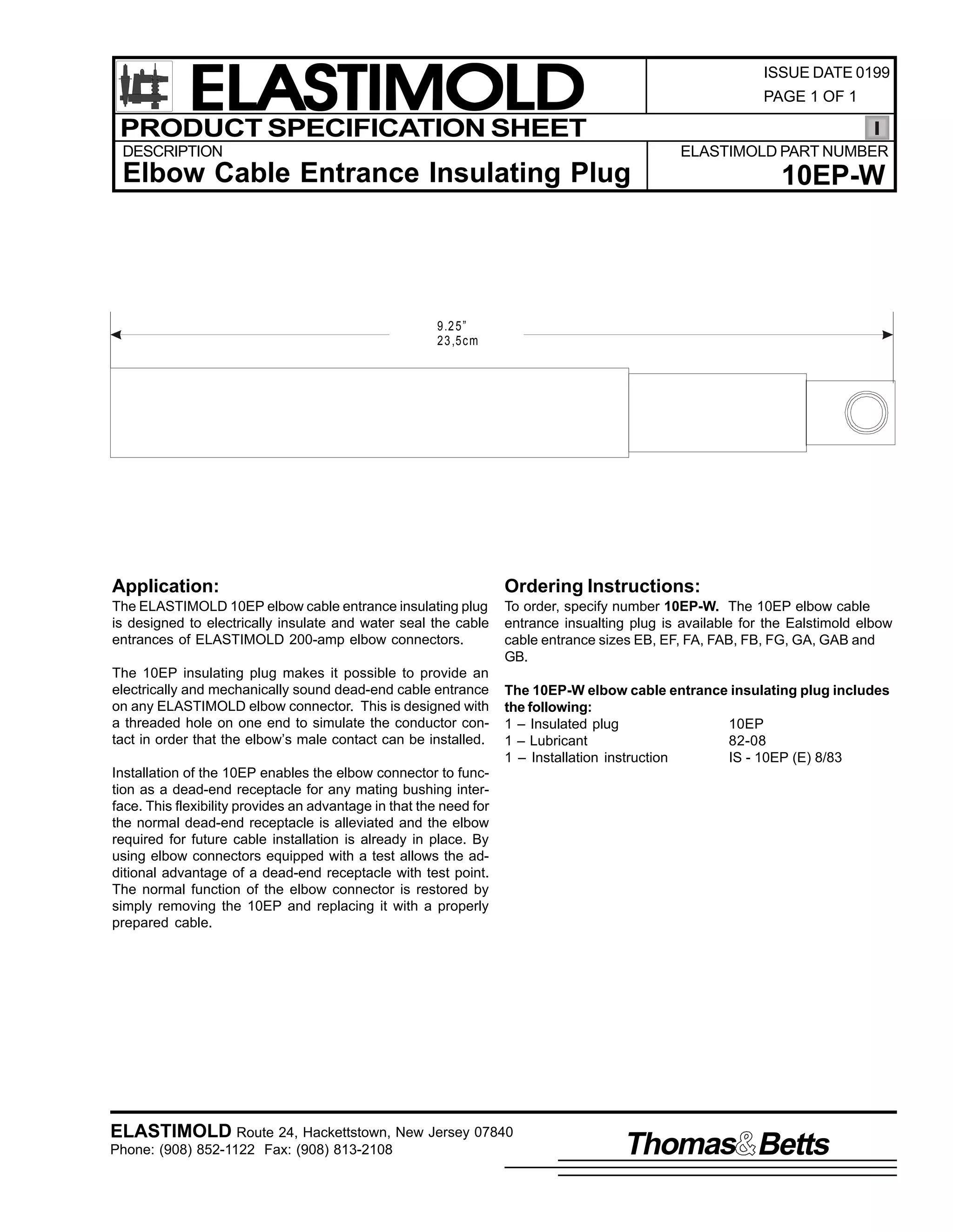 ELASTIMOLD
PRODUCT SPECIFICATION SHEET

ISSUE DATE 0199
PAGE 1 OF 1

DESCRIPTION

ELASTIMOLD PART NUMBER

Elbow Cable Entrance Insulating Plug

10EP-W

9.2 5”
23 ,5c m

Application:

Ordering Instructions:

The ELASTIMOLD 10EP elbow cable entrance insulating plug
is designed to electrically insulate and water seal the cable
entrances of ELASTIMOLD 200-amp elbow connectors.

To order, specify number 10EP-W. The 10EP elbow cable
entrance insualting plug is available for the Ealstimold elbow
cable entrance sizes EB, EF, FA, FAB, FB, FG, GA, GAB and
GB.

The 10EP insulating plug makes it possible to provide an
electrically and mechanically sound dead-end cable entrance
on any ELASTIMOLD elbow connector. This is designed with
a threaded hole on one end to simulate the conductor contact in order that the elbow’s male contact can be installed.

The 10EP-W elbow cable entrance insulating plug includes
the following:
1 – Insulated plug
10EP
1 – Lubricant
82-08
1 – Installation instruction
IS - 10EP (E) 8/83

Installation of the 10EP enables the elbow connector to function as a dead-end receptacle for any mating bushing interface. This flexibility provides an advantage in that the need for
the normal dead-end receptacle is alleviated and the elbow
required for future cable installation is already in place. By
using elbow connectors equipped with a test allows the additional advantage of a dead-end receptacle with test point.
The normal function of the elbow connector is restored by
simply removing the 10EP and replacing it with a properly
prepared cable.

ELASTIMOLD Route 24, Hackettstown, New Jersey 07840
Phone: (908) 852-1122 Fax: (908) 813-2108

Thomas Betts

 