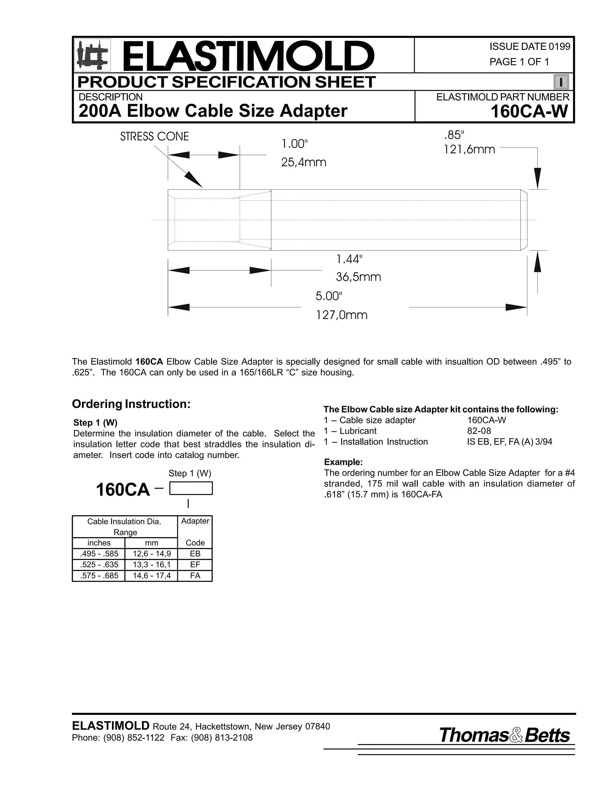 ELASTIMOLD
PRODUCT SPECIFICATION SHEET
DESCRIPTION

ISSUE DATE 0199
PAGE 1 OF 1

ELASTIMOLD PART NUMBER

200A Elbow Cable Size Adapter
STRESS CONE

160CA-W
.85"
121,6mm

1.00"
25,4mm

1.44"
36,5mm
5.00"
127,0mm

The Elastimold 160CA Elbow Cable Size Adapter is specially designed for small cable with insualtion OD between .495” to
.625”. The 160CA can only be used in a 165/166LR “C” size housing.

Ordering Instruction:

The Elbow Cable size Adapter kit contains the following:
1 – Cable size adapter
160CA-W
Step 1 (W)
82-08
Determine the insulation diameter of the cable. Select the 1 – Lubricant
IS EB, EF, FA (A) 3/94
insulation letter code that best straddles the insulation di- 1 – Installation Instruction
ameter. Insert code into catalog number.
Example:
The ordering number for an Elbow Cable Size Adapter for a #4
Step 1 (W)
stranded, 175 mil wall cable with an insulation diameter of
.618” (15.7 mm) is 160CA-FA

160CA

Cable Insulation Dia.
Range
inches
mm
.495 - .585
12,6 - 14,9
.525 - .635
13,3 - 16,1
.575 - .685
14,6 - 17,4

Adapter
Code
EB
EF
FA

ELASTIMOLD Route 24, Hackettstown, New Jersey 07840
Phone: (908) 852-1122 Fax: (908) 813-2108

Thomas Betts

 
