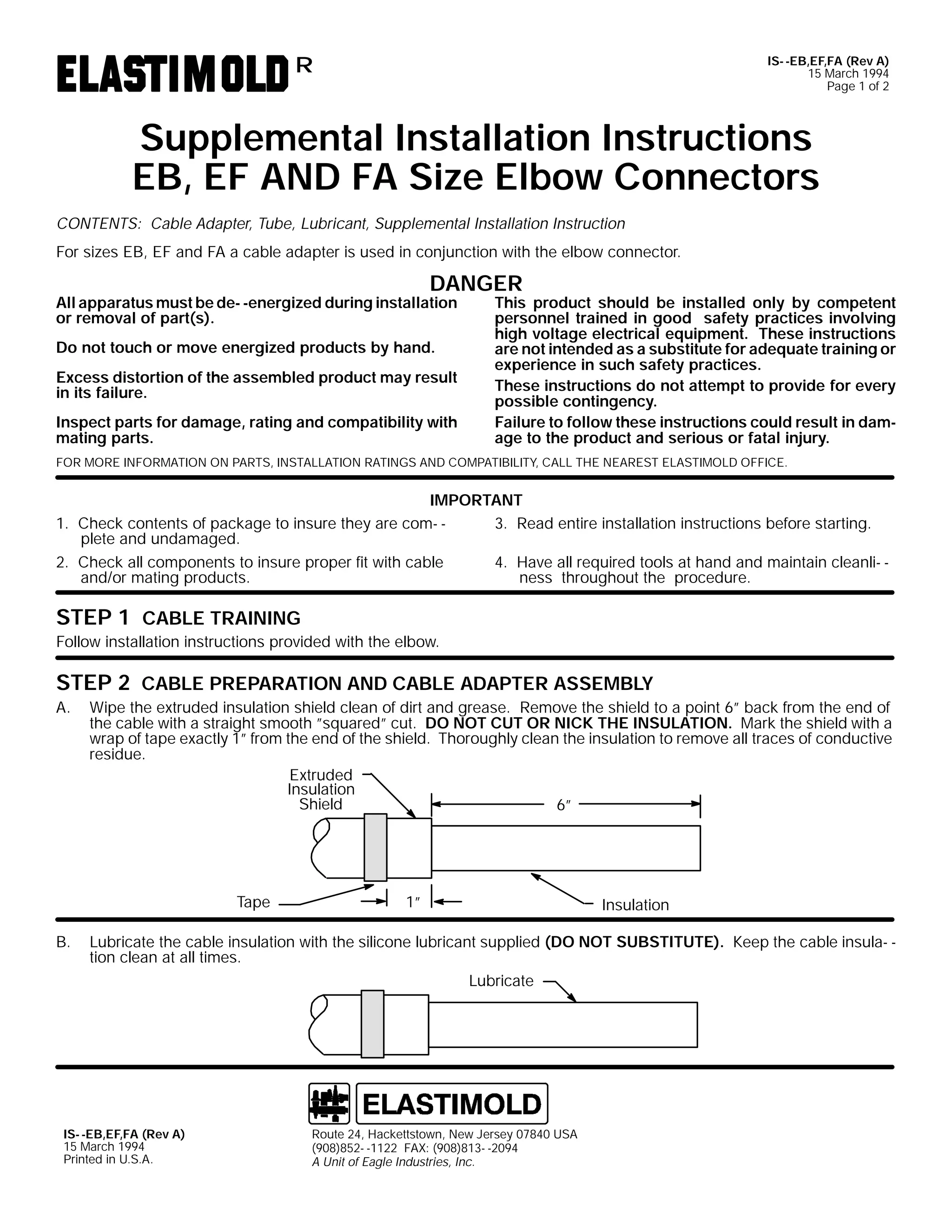 IS- -EB,EF,FA (Rev A)
15 March 1994
Page 1 of 2

R

Supplemental Installation Instructions
EB, EF AND FA Size Elbow Connectors
CONTENTS: Cable Adapter, Tube, Lubricant, Supplemental Installation Instruction
For sizes EB, EF and FA a cable adapter is used in conjunction with the elbow connector.

DANGER

All apparatus must be de- -energized during installation
or removal of part(s).
Do not touch or move energized products by hand.

Excess distortion of the assembled product may result
in its failure.
Inspect parts for damage, rating and compatibility with
mating parts.

This product should be installed only by competent
personnel trained in good safety practices involving
high voltage electrical equipment. These instructions
are not intended as a substitute for adequate training or
experience in such safety practices.
These instructions do not attempt to provide for every
possible contingency.
Failure to follow these instructions could result in damage to the product and serious or fatal injury.

FOR MORE INFORMATION ON PARTS, INSTALLATION RATINGS AND COMPATIBILITY, CALL THE NEAREST ELASTIMOLD OFFICE.

IMPORTANT
3. Read entire installation instructions before starting.
1. Check contents of package to insure they are com- plete and undamaged.
4. Have all required tools at hand and maintain cleanli- 2. Check all components to insure proper fit with cable
ness throughout the procedure.
and/or mating products.

STEP 1 CABLE TRAINING
Follow installation instructions provided with the elbow.

STEP 2 CABLE PREPARATION AND CABLE ADAPTER ASSEMBLY
A.

Wipe the extruded insulation shield clean of dirt and grease. Remove the shield to a point 6” back from the end of
the cable with a straight smooth ”squared” cut. DO NOT CUT OR NICK THE INSULATION. Mark the shield with a
wrap of tape exactly 1” from the end of the shield. Thoroughly clean the insulation to remove all traces of conductive
residue.
Extruded
Insulation
Shield
6”

Tape
B.

1”

Insulation

Lubricate the cable insulation with the silicone lubricant supplied (DO NOT SUBSTITUTE). Keep the cable insula- tion clean at all times.
Lubricate

IS- -EB,EF,FA (Rev A)
15 March 1994
Printed in U.S.A.

Route 24, Hackettstown, New Jersey 07840 USA
(908)852- -1122 FAX: (908)813- -2094
A Unit of Eagle Industries, Inc.

 
