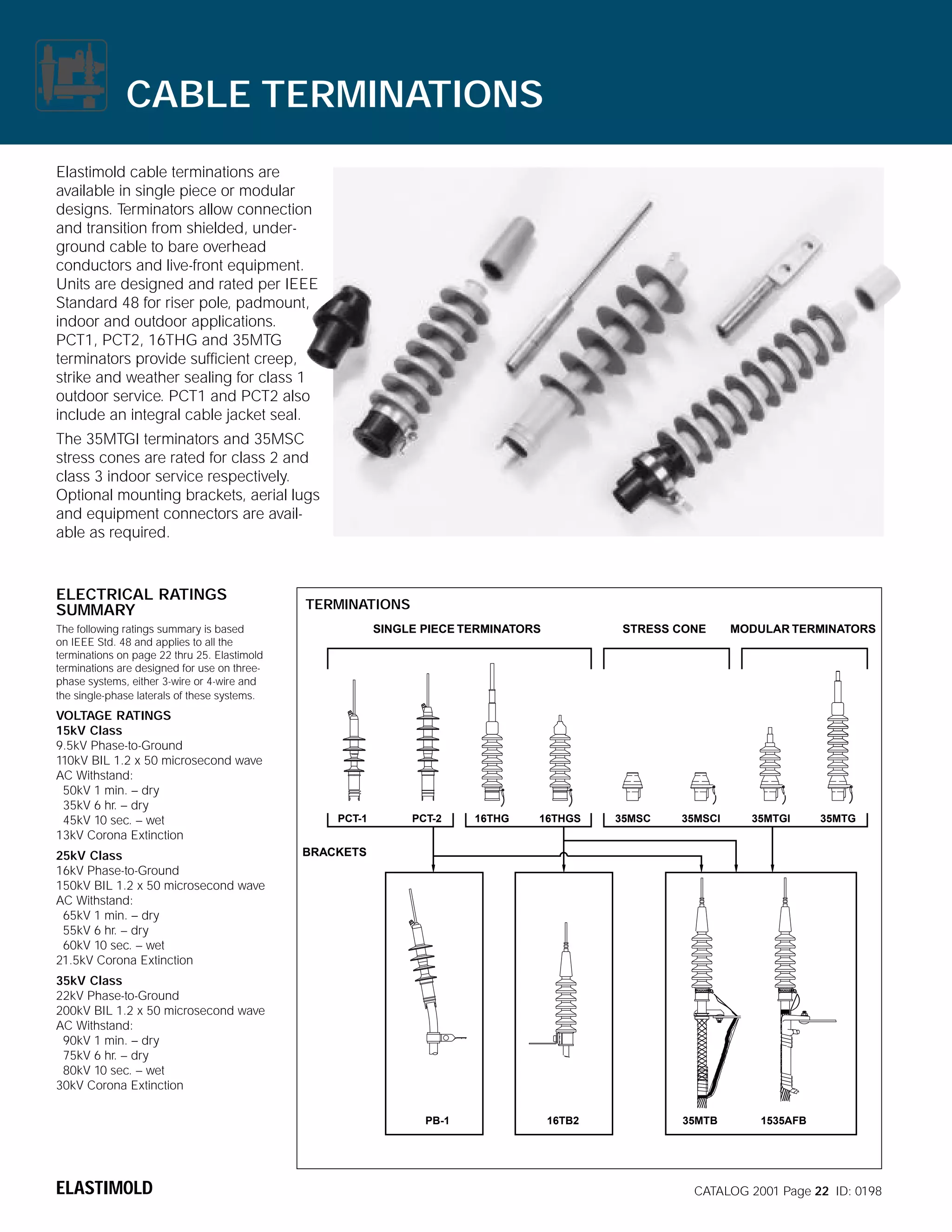CABLE TERMINATIONS
Elastimold cable terminations are
available in single piece or modular
designs. Terminators allow connection
and transition from shielded, underground cable to bare overhead
conductors and live-front equipment.
Units are designed and rated per IEEE
Standard 48 for riser pole, padmount,
indoor and outdoor applications.
PCT1, PCT2, 16THG and 35MTG
terminators provide sufficient creep,
strike and weather sealing for class 1
outdoor service. PCT1 and PCT2 also
include an integral cable jacket seal.
The 35MTGI terminators and 35MSC
stress cones are rated for class 2 and
class 3 indoor service respectively.
Optional mounting brackets, aerial lugs
and equipment connectors are available as required.

ELECTRICAL RATINGS
SUMMARY

TERMINATIONS
SINGLE PIECE TERMINATORS

The following ratings summary is based
on IEEE Std. 48 and applies to all the
terminations on page 22 thru 25. Elastimold
terminations are designed for use on threephase systems, either 3-wire or 4-wire and
the single-phase laterals of these systems.

VOLTAGE RATINGS
15kV Class
9.5kV Phase-to-Ground
110kV BIL 1.2 x 50 microsecond wave
AC Withstand:
50kV 1 min. – dry
35kV 6 hr. – dry
45kV 10 sec. – wet
13kV Corona Extinction
25kV Class
16kV Phase-to-Ground
150kV BIL 1.2 x 50 microsecond wave
AC Withstand:
65kV 1 min. – dry
55kV 6 hr. – dry
60kV 10 sec. – wet
21.5kV Corona Extinction

PCT-1

PCT-2

16THG

STRESS CONE

16THGS

35MSC

35MSCI

MODULAR TERMINATORS

35MTGI

35MTG

BRACKETS

35kV Class
22kV Phase-to-Ground
200kV BIL 1.2 x 50 microsecond wave
AC Withstand:
90kV 1 min. – dry
75kV 6 hr. – dry
80kV 10 sec. – wet
30kV Corona Extinction
PB-1

ELASTIMOLD

16TB2

35MTB

1535AFB

CATALOG 2001 Page 22 ID: 0198

 
