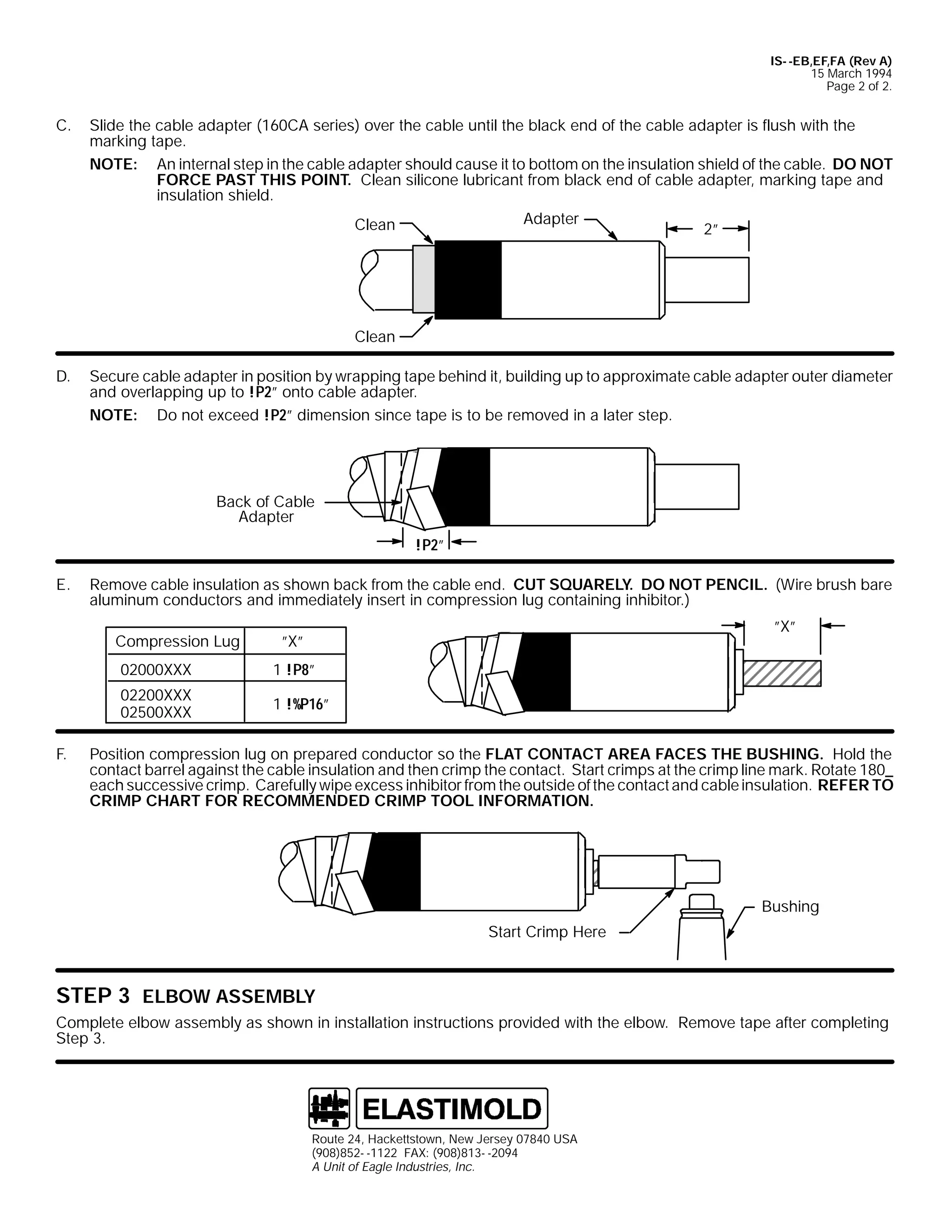 IS- -EB,EF,FA (Rev A)
15 March 1994
Page 2 of 2.

C.

Slide the cable adapter (160CA series) over the cable until the black end of the cable adapter is flush with the
marking tape.
NOTE: An internal step in the cable adapter should cause it to bottom on the insulation shield of the cable. DO NOT
FORCE PAST THIS POINT. Clean silicone lubricant from black end of cable adapter, marking tape and
insulation shield.
Adapter
Clean
2”

Clean
D.

Secure cable adapter in position by wrapping tape behind it, building up to approximate cable adapter outer diameter
and overlapping up to !P2” onto cable adapter.
NOTE: Do not exceed !P2” dimension since tape is to be removed in a later step.

Back of Cable
Adapter
!P2”
E.

Remove cable insulation as shown back from the cable end. CUT SQUARELY. DO NOT PENCIL. (Wire brush bare
aluminum conductors and immediately insert in compression lug containing inhibitor.)
Compression Lug

”X”

”X”

02000XXX
02200XXX
02500XXX
F.

1 !P8”
1 !%P16”

Position compression lug on prepared conductor so the FLAT CONTACT AREA FACES THE BUSHING. Hold the
contact barrel against the cable insulation and then crimp the contact. Start crimps at the crimp line mark. Rotate 180_
each successive crimp. Carefully wipe excess inhibitor from the outside of the contact and cable insulation. REFER TO
CRIMP CHART FOR RECOMMENDED CRIMP TOOL INFORMATION.

Bushing
Start Crimp Here

STEP 3 ELBOW ASSEMBLY
Complete elbow assembly as shown in installation instructions provided with the elbow. Remove tape after completing
Step 3.

Route 24, Hackettstown, New Jersey 07840 USA
(908)852- -1122 FAX: (908)813- -2094
A Unit of Eagle Industries, Inc.

 