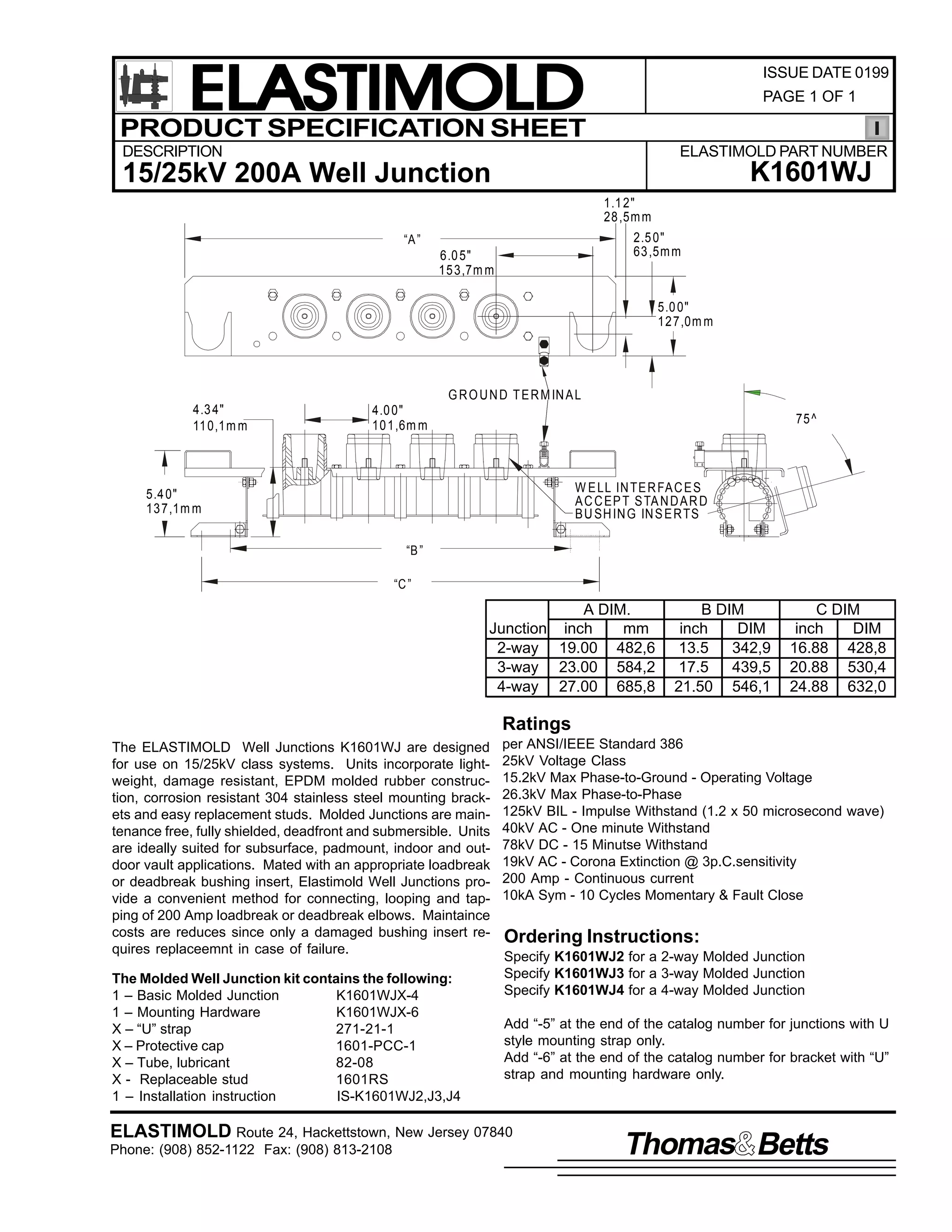 ELASTIMOLD
PRODUCT SPECIFICATION SHEET

ISSUE DATE 0199
PAGE 1 OF 1

DESCRIPTION

ELASTIMOLD PART NUMBER

K1601WJ

15/25kV 200A Well Junction
1.1 2"
28 ,5m m
2.5 0"
63 ,5m m

“A ”

6.0 5"
15 3,7m m

5.0 0"
12 7,0m m

G R O U N D T E R M IN A L
4.3 4"
11 0,1m m

4.0 0"
10 1,6m m

75 ^

W E LL IN TE R FA C E S
A C C EP T S TA N D A R D
B U SH IN G IN S E R TS

5.4 0"
13 7,1m m
“B ”
“C ”

A DIM.
Junction inch
mm
2-way 19.00 482,6
3-way 23.00 584,2
4-way 27.00 685,8

B DIM
inch
DIM
13.5
342,9
17.5
439,5
21.50 546,1

C DIM
inch
DIM
16.88 428,8
20.88 530,4
24.88 632,0

Ratings
The ELASTIMOLD Well Junctions K1601WJ are designed
for use on 15/25kV class systems. Units incorporate lightweight, damage resistant, EPDM molded rubber construction, corrosion resistant 304 stainless steel mounting brackets and easy replacement studs. Molded Junctions are maintenance free, fully shielded, deadfront and submersible. Units
are ideally suited for subsurface, padmount, indoor and outdoor vault applications. Mated with an appropriate loadbreak
or deadbreak bushing insert, Elastimold Well Junctions provide a convenient method for connecting, looping and tapping of 200 Amp loadbreak or deadbreak elbows. Maintaince
costs are reduces since only a damaged bushing insert requires replaceemnt in case of failure.
The Molded Well Junction kit contains the following:
1 – Basic Molded Junction
K1601WJX-4
1 – Mounting Hardware
K1601WJX-6
X – “U” strap
271-21-1
X – Protective cap
1601-PCC-1
X – Tube, lubricant
82-08
X - Replaceable stud
1601RS
1 – Installation instruction
IS-K1601WJ2,J3,J4

per ANSI/IEEE Standard 386
25kV Voltage Class
15.2kV Max Phase-to-Ground - Operating Voltage
26.3kV Max Phase-to-Phase
125kV BIL - Impulse Withstand (1.2 x 50 microsecond wave)
40kV AC - One minute Withstand
78kV DC - 15 Minutse Withstand
19kV AC - Corona Extinction @ 3p.C.sensitivity
200 Amp - Continuous current
10kA Sym - 10 Cycles Momentary & Fault Close

Ordering Instructions:
Specify K1601WJ2 for a 2-way Molded Junction
Specify K1601WJ3 for a 3-way Molded Junction
Specify K1601WJ4 for a 4-way Molded Junction
Add “-5” at the end of the catalog number for junctions with U
style mounting strap only.
Add “-6” at the end of the catalog number for bracket with “U”
strap and mounting hardware only.

ELASTIMOLD Route 24, Hackettstown, New Jersey 07840
Phone: (908) 852-1122 Fax: (908) 813-2108

Thomas Betts

 