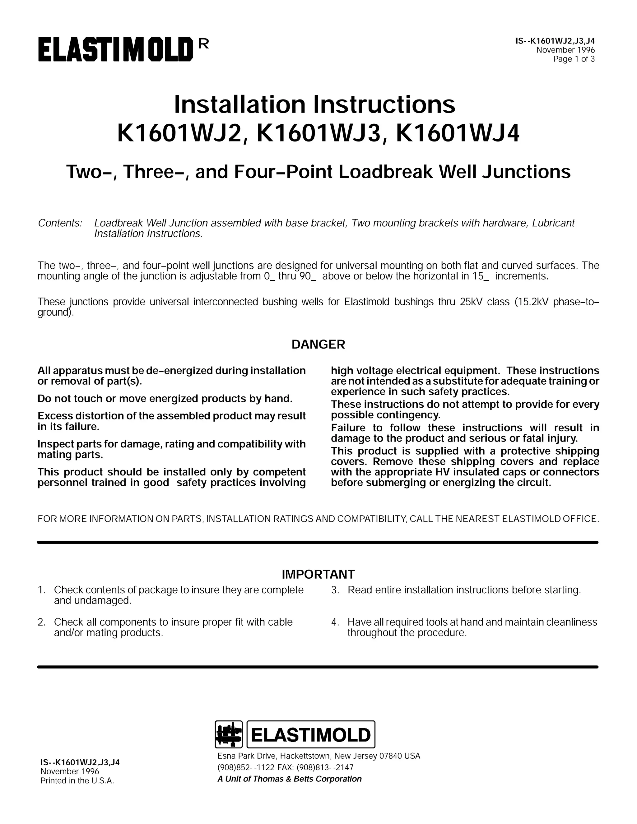 IS- -K1601WJ2,J3,J4
November 1996
Page 1 of 3

R

Installation Instructions
K1601WJ2, K1601WJ3, K1601WJ4
Two--, Three--, and Four--Point Loadbreak Well Junctions
Contents:

Loadbreak Well Junction assembled with base bracket, Two mounting brackets with hardware, Lubricant
Installation Instructions.

The two--, three--, and four--point well junctions are designed for universal mounting on both flat and curved surfaces. The
mounting angle of the junction is adjustable from 0_ thru 90_ above or below the horizontal in 15_ increments.
These junctions provide universal interconnected bushing wells for Elastimold bushings thru 25kV class (15.2kV phase--to-ground).

DANGER
All apparatus must be de--energized during installation
or removal of part(s).
Do not touch or move energized products by hand.
Excess distortion of the assembled product may result
in its failure.
Inspect parts for damage, rating and compatibility with
mating parts.
This product should be installed only by competent
personnel trained in good safety practices involving

high voltage electrical equipment. These instructions
are not intended as a substitute for adequate training or
experience in such safety practices.
These instructions do not attempt to provide for every
possible contingency.
Failure to follow these instructions will result in
damage to the product and serious or fatal injury.
This product is supplied with a protective shipping
covers. Remove these shipping covers and replace
with the appropriate HV insulated caps or connectors
before submerging or energizing the circuit.

FOR MORE INFORMATION ON PARTS, INSTALLATION RATINGS AND COMPATIBILITY, CALL THE NEAREST ELASTIMOLD OFFICE.

IMPORTANT
1. Check contents of package to insure they are complete
and undamaged.

3. Read entire installation instructions before starting.

2. Check all components to insure proper fit with cable
and/or mating products.

4. Have all required tools at hand and maintain cleanliness
throughout the procedure.

IS- -K1601WJ2,J3,J4
November 1996
Printed in the U.S.A.

Esna Park Drive, Hackettstown, New Jersey 07840 USA
(908)852- -1122 FAX: (908)813- -2147
A Unit of Thomas & Betts Corporation

 