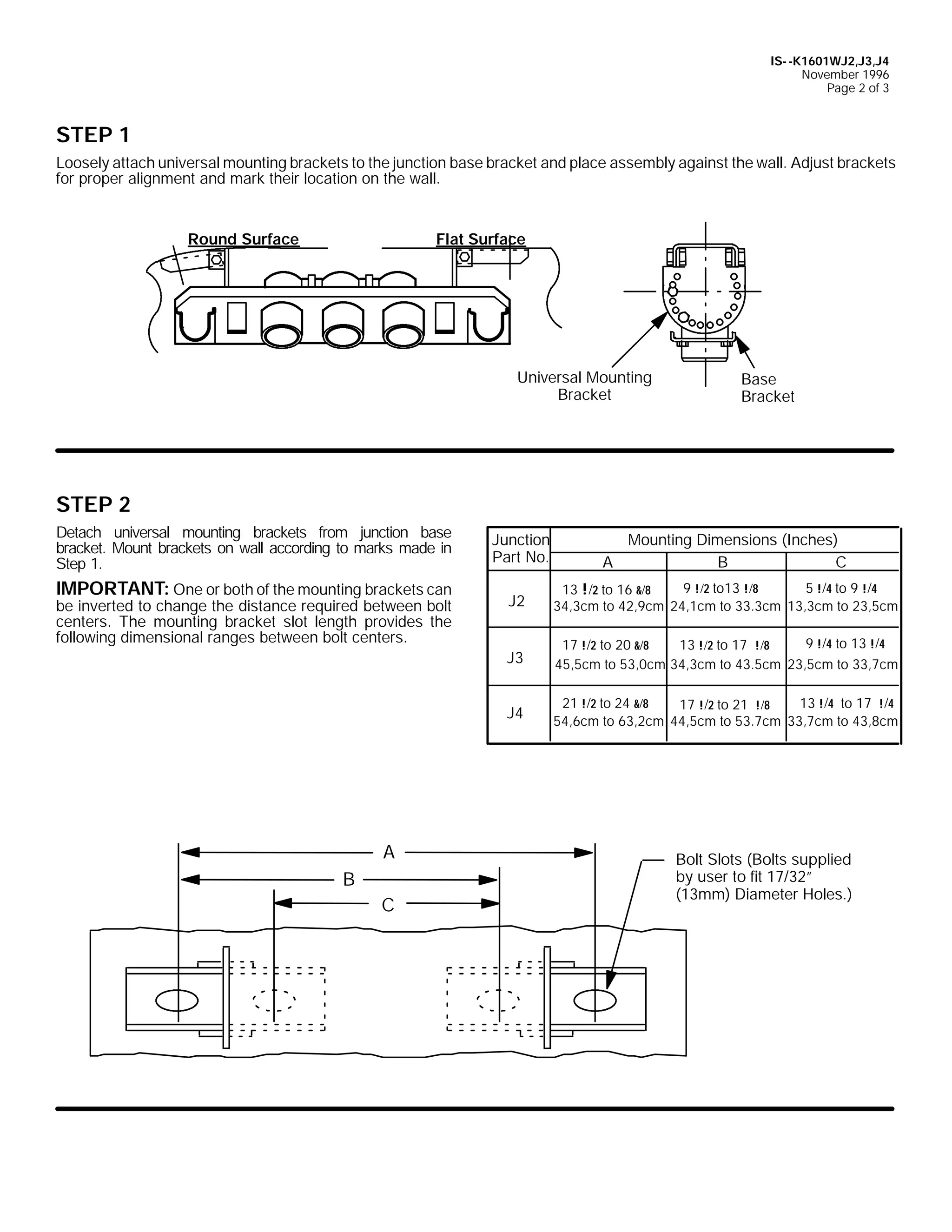 IS- -K1601WJ2,J3,J4
November 1996
Page 2 of 3

STEP 1
Loosely attach universal mounting brackets to the junction base bracket and place assembly against the wall. Adjust brackets
for proper alignment and mark their location on the wall.

Round Surface

Flat Surface

Universal Mounting
Bracket

Base
Bracket

STEP 2
Detach universal mounting brackets from junction base
bracket. Mount brackets on wall according to marks made in
Step 1.

IMPORTANT: One or both of the mounting brackets can

Junction
Part No.

Mounting Dimensions (Inches)
A
B
C

B
C

9 !/2 to13 !/8
5 !/4 to 9 !/4
13 !/2 to 16 &/8
34,3cm to 42,9cm 24,1cm to 33.3cm 13,3cm to 23,5cm
9 !/4 to 13 !/4
17 !/2 to 20 &/8
13 !/2 to 17 !/8
45,5cm to 53,0cm 34,3cm to 43.5cm 23,5cm to 33,7cm

J4

A

J2
J3

be inverted to change the distance required between bolt
centers. The mounting bracket slot length provides the
following dimensional ranges between bolt centers.

21 !/2 to 24 &/8
13 !/4 to 17 !/4
17 !/2 to 21 !/8
54,6cm to 63,2cm 44,5cm to 53.7cm 33,7cm to 43,8cm

Bolt Slots (Bolts supplied
by user to fit 17/32”
(13mm) Diameter Holes.)

 