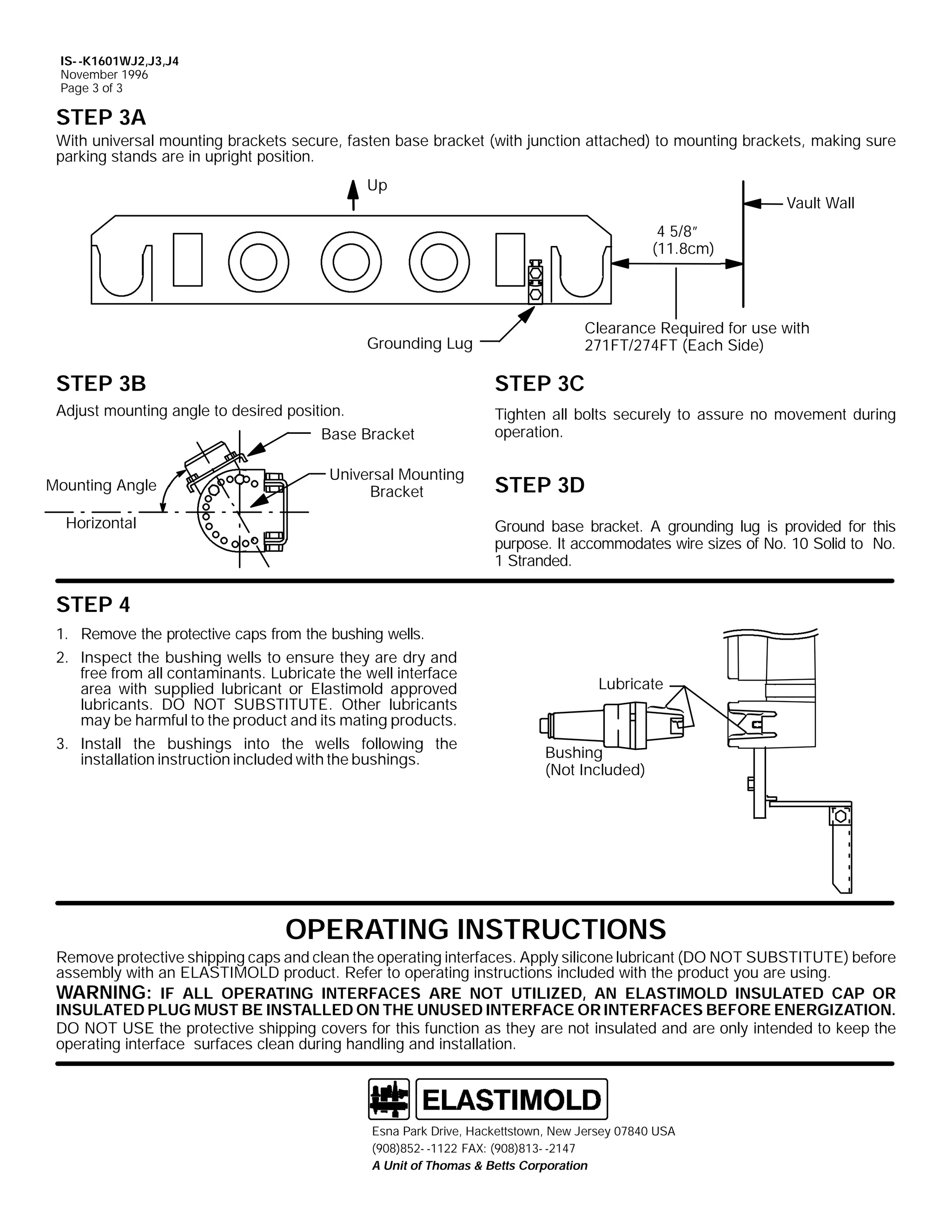IS- -K1601WJ2,J3,J4
November 1996
Page 3 of 3

STEP 3A
With universal mounting brackets secure, fasten base bracket (with junction attached) to mounting brackets, making sure
parking stands are in upright position.
Up

Vault Wall
4 5/8”
(11.8cm)

Grounding Lug

Clearance Required for use with
271FT/274FT (Each Side)

STEP 3B

STEP 3C

Adjust mounting angle to desired position.
Base Bracket

Tighten all bolts securely to assure no movement during
operation.

Mounting Angle

Universal Mounting
Bracket

Horizontal

STEP 3D
Ground base bracket. A grounding lug is provided for this
purpose. It accommodates wire sizes of No. 10 Solid to No.
1 Stranded.

STEP 4
1. Remove the protective caps from the bushing wells.
2. Inspect the bushing wells to ensure they are dry and
free from all contaminants. Lubricate the well interface
area with supplied lubricant or Elastimold approved
lubricants. DO NOT SUBSTITUTE. Other lubricants
may be harmful to the product and its mating products.
3. Install the bushings into the wells following the
installation instruction included with the bushings.

Lubricate

Bushing
(Not Included)

OPERATING INSTRUCTIONS
Remove protective shipping caps and clean the operating interfaces. Apply silicone lubricant (DO NOT SUBSTITUTE) before
assembly with an ELASTIMOLD product. Refer to operating instructions included with the product you are using.
WARNING: IF ALL OPERATING INTERFACES ARE NOT UTILIZED, AN ELASTIMOLD INSULATED CAP OR
INSULATED PLUG MUST BE INSTALLED ON THE UNUSED INTERFACE OR INTERFACES BEFORE ENERGIZATION.
DO NOT USE the protective shipping covers for this function as they are not insulated and are only intended to keep the
operating interface surfaces clean during handling and installation.

Esna Park Drive, Hackettstown, New Jersey 07840 USA
(908)852- -1122 FAX: (908)813- -2147
A Unit of Thomas & Betts Corporation

 