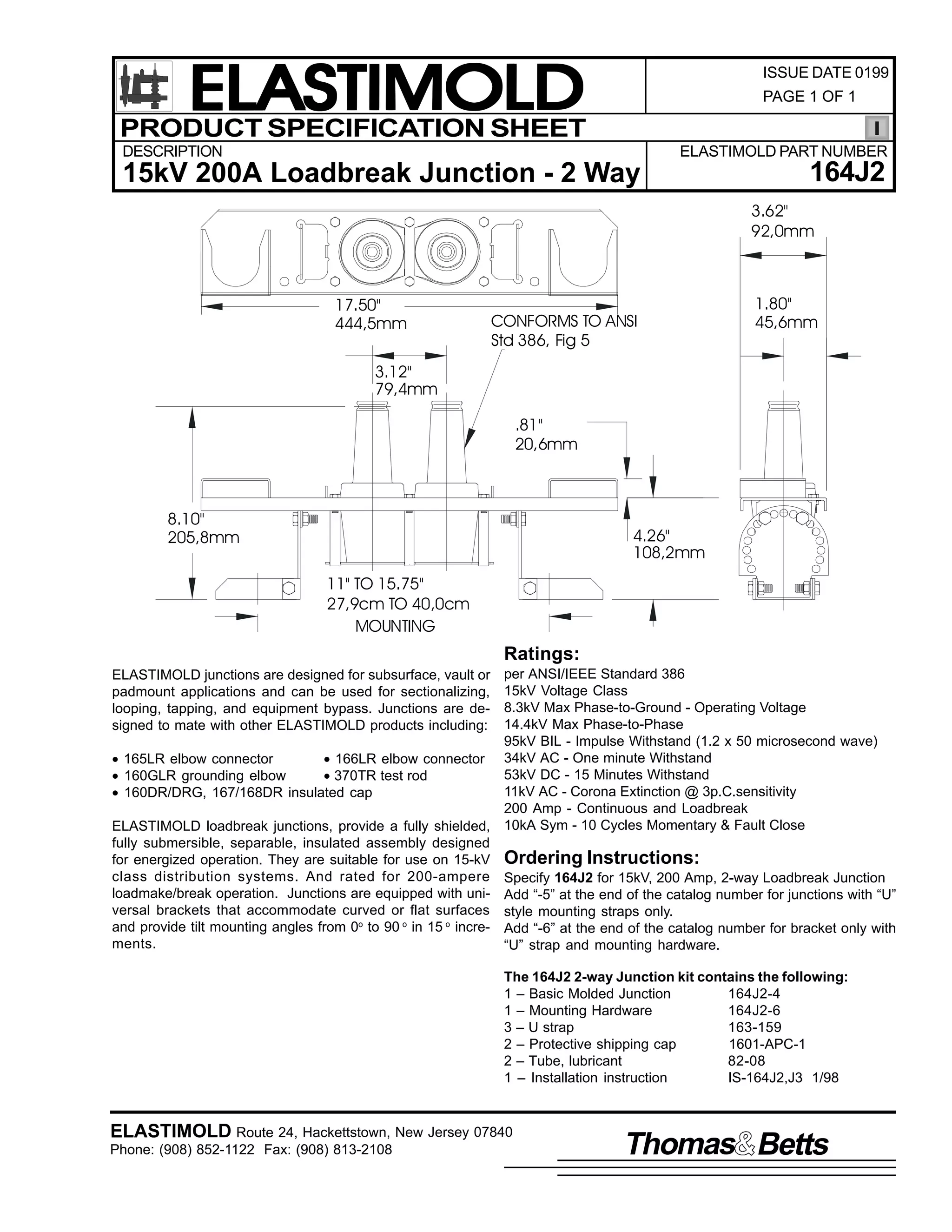 ELASTIMOLD
PRODUCT SPECIFICATION SHEET

ISSUE DATE 0199
PAGE 1 OF 1

DESCRIPTION

ELASTIMOLD PART NUMBER

15kV 200A Loadbreak Junction - 2 Way

164J2
3.62"
92,0mm

17.50"
444,5mm

CONFORMS TO ANSI
Std 386, Fig 5

1.80"
45,6mm

3.12"
79,4mm
.81"
20,6mm

8.10"
205,8mm

4.26"
108,2mm
11" TO 15.75"
27,9cm TO 40,0cm
MOUNTING

Ratings:
per ANSI/IEEE Standard 386
15kV Voltage Class
8.3kV Max Phase-to-Ground - Operating Voltage
14.4kV Max Phase-to-Phase
95kV BIL - Impulse Withstand (1.2 x 50 microsecond wave)
• 165LR elbow connector
• 166LR elbow connector 34kV AC - One minute Withstand
53kV DC - 15 Minutes Withstand
• 160GLR grounding elbow
• 370TR test rod
11kV AC - Corona Extinction @ 3p.C.sensitivity
• 160DR/DRG, 167/168DR insulated cap
200 Amp - Continuous and Loadbreak
ELASTIMOLD loadbreak junctions, provide a fully shielded, 10kA Sym - 10 Cycles Momentary & Fault Close
fully submersible, separable, insulated assembly designed
for energized operation. They are suitable for use on 15-kV Ordering Instructions:
class distribution systems. And rated for 200-ampere Specify 164J2 for 15kV, 200 Amp, 2-way Loadbreak Junction
loadmake/break operation. Junctions are equipped with uni- Add “-5” at the end of the catalog number for junctions with “U”
versal brackets that accommodate curved or flat surfaces style mounting straps only.
and provide tilt mounting angles from 0o to 90 o in 15 o incre- Add “-6” at the end of the catalog number for bracket only with
ments.
“U” strap and mounting hardware.
ELASTIMOLD junctions are designed for subsurface, vault or
padmount applications and can be used for sectionalizing,
looping, tapping, and equipment bypass. Junctions are designed to mate with other ELASTIMOLD products including:

The 164J2 2-way Junction kit contains the following:
1 – Basic Molded Junction
164J2-4
1 – Mounting Hardware
164J2-6
3 – U strap
163-159
2 – Protective shipping cap
1601-APC-1
2 – Tube, lubricant
82-08
1 – Installation instruction
IS-164J2,J3 1/98

ELASTIMOLD Route 24, Hackettstown, New Jersey 07840
Phone: (908) 852-1122 Fax: (908) 813-2108

Thomas Betts

 