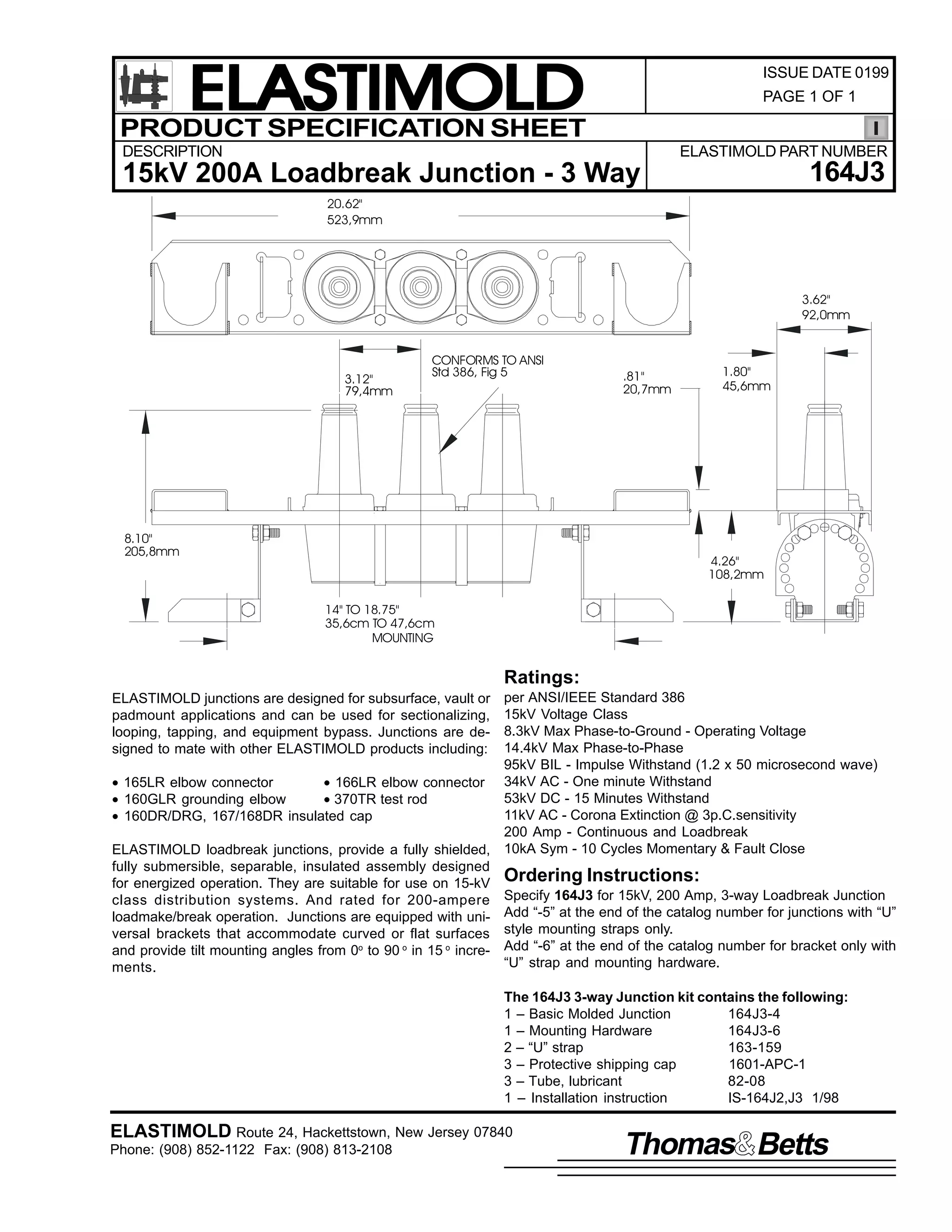 ELASTIMOLD
PRODUCT SPECIFICATION SHEET

ISSUE DATE 0199
PAGE 1 OF 1

DESCRIPTION

ELASTIMOLD PART NUMBER

164J3

15kV 200A Loadbreak Junction - 3 Way
20.62"
523,9mm

3.62"
92,0mm

3.12"
79,4mm

CONFORMS TO ANSI
Std 386, Fig 5

8.10"
205,8mm

.81"
20,7mm

1.80"
45,6mm

4.26"
108,2mm
14" TO 18.75"
35,6cm TO 47,6cm
MOUNTING

Ratings:
per ANSI/IEEE Standard 386
15kV Voltage Class
8.3kV Max Phase-to-Ground - Operating Voltage
14.4kV Max Phase-to-Phase
95kV BIL - Impulse Withstand (1.2 x 50 microsecond wave)
• 165LR elbow connector
• 166LR elbow connector 34kV AC - One minute Withstand
53kV DC - 15 Minutes Withstand
• 160GLR grounding elbow
• 370TR test rod
11kV AC - Corona Extinction @ 3p.C.sensitivity
• 160DR/DRG, 167/168DR insulated cap
200 Amp - Continuous and Loadbreak
ELASTIMOLD loadbreak junctions, provide a fully shielded, 10kA Sym - 10 Cycles Momentary & Fault Close
fully submersible, separable, insulated assembly designed
for energized operation. They are suitable for use on 15-kV Ordering Instructions:
class distribution systems. And rated for 200-ampere Specify 164J3 for 15kV, 200 Amp, 3-way Loadbreak Junction
loadmake/break operation. Junctions are equipped with uni- Add “-5” at the end of the catalog number for junctions with “U”
versal brackets that accommodate curved or flat surfaces style mounting straps only.
and provide tilt mounting angles from 0o to 90 o in 15 o incre- Add “-6” at the end of the catalog number for bracket only with
“U” strap and mounting hardware.
ments.
ELASTIMOLD junctions are designed for subsurface, vault or
padmount applications and can be used for sectionalizing,
looping, tapping, and equipment bypass. Junctions are designed to mate with other ELASTIMOLD products including:

The 164J3 3-way Junction kit contains the following:
1 – Basic Molded Junction
164J3-4
1 – Mounting Hardware
164J3-6
2 – “U” strap
163-159
3 – Protective shipping cap
1601-APC-1
3 – Tube, lubricant
82-08
1 – Installation instruction
IS-164J2,J3 1/98

ELASTIMOLD Route 24, Hackettstown, New Jersey 07840
Phone: (908) 852-1122 Fax: (908) 813-2108

Thomas Betts

 