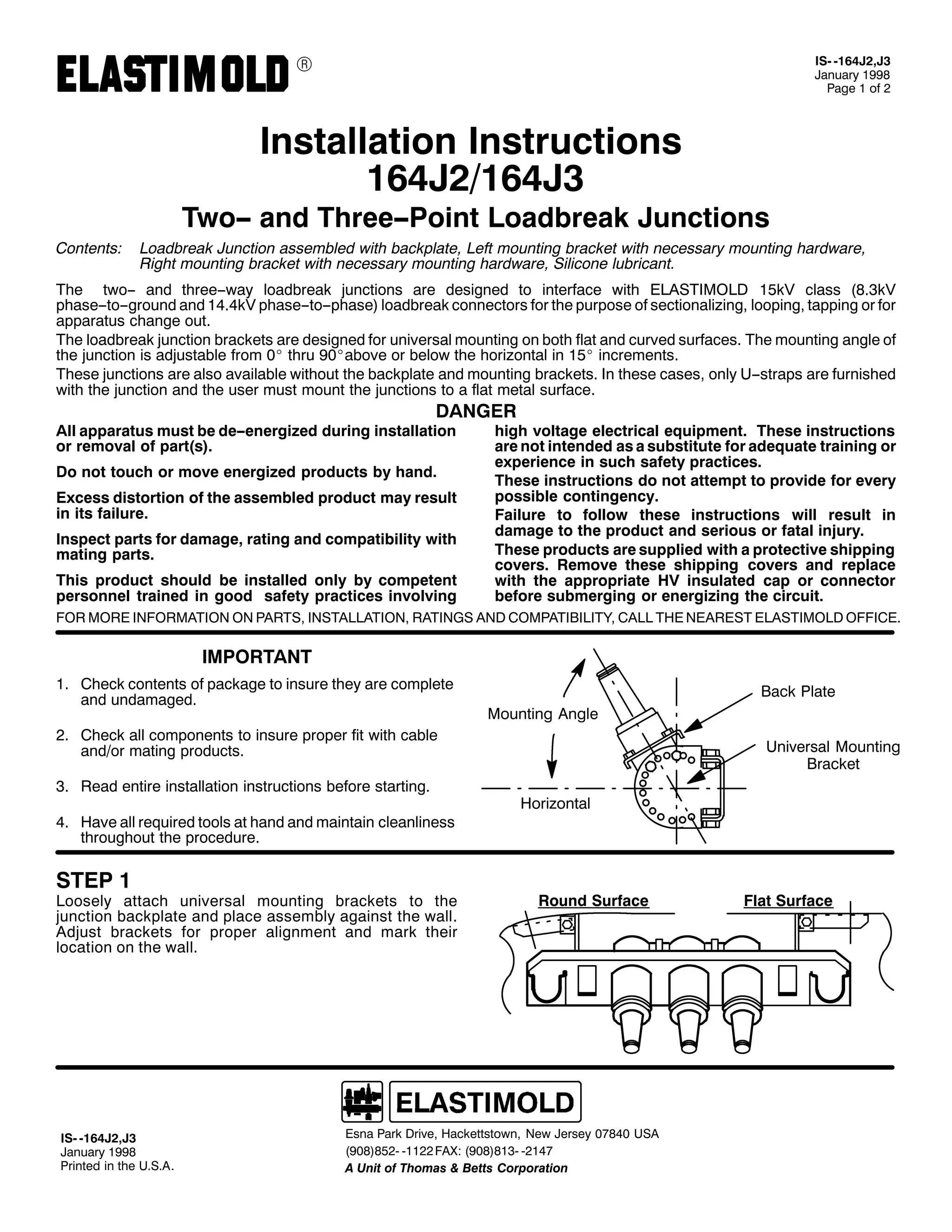 9

,60 0497-5/-6
-DQXDU 4<<;
3DJH 4 RI 5

,QVWDOODWLRQ ,QVWUXFWLRQV
497-52497-6

7ZR00 DQG 7KUHH003RLQW /RDGEUHDN -XQFWLRQV
&RQWHQWV=

/RDGEUHDN -XQFWLRQ DVVHPEOHG ZLWK EDFNSODWH/ /HIW PRXQWLQJ EUDFNHW ZLWK QHFHVVDU PRXQWLQJ KDUGZDUH/
5LJKW PRXQWLQJ EUDFNHW ZLWK QHFHVVDU PRXQWLQJ KDUGZDUH/ 6LOLFRQH OXEULFDQW1

7KH WZR00 DQG WKUHH00ZD ORDGEUHDN MXQFWLRQV DUH GHVLJQHG WR LQWHUIDFH ZLWK (/$67,02/' 48N9 FODVV +;16N9
SKDVH00WR00JURXQG DQG 4717N9 SKDVH00WR00SKDVH, ORDGEUHDN FRQQHFWRUV IRU WKH SXUSRVH RI VHFWLRQDOL]LQJ/ ORRSLQJ/ WDSSLQJ RU IRU
DSSDUDWXV FKDQJH RXW1
7KH ORDGEUHDN MXQFWLRQ EUDFNHWV DUH GHVLJQHG IRU XQLYHUVDO PRXQWLQJ RQ ERWK IODW DQG FXUYHG VXUIDFHV1 7KH PRXQWLQJ DQJOH RI
WKH MXQFWLRQ LV DGMXVWDEOH IURP 3E WKUX <3EDERYH RU EHORZ WKH KRUL]RQWDO LQ 48E LQFUHPHQWV1
7KHVH MXQFWLRQV DUH DOVR DYDLODEOH ZLWKRXW WKH EDFNSODWH DQG PRXQWLQJ EUDFNHWV1 ,Q WKHVH FDVHV/ RQO 800VWUDSV DUH IXUQLVKHG
ZLWK WKH MXQFWLRQ DQG WKH XVHU PXVW PRXQW WKH MXQFWLRQV WR D IODW PHWDO VXUIDFH1

'$1*(5

$OO DSSDUDWXV PXVW EH GH00HQHUJL]HG GXULQJ LQVWDOODWLRQ
RU UHPRYDO RI SDUW+V,1
'R QRW WRXFK RU PRYH HQHUJL]HG SURGXFWV E KDQG1

([FHVV GLVWRUWLRQ RI WKH DVVHPEOHG SURGXFW PD UHVXOW
LQ LWV IDLOXUH1
,QVSHFW SDUWV IRU GDPDJH/ UDWLQJ DQG FRPSDWLELOLW ZLWK
PDWLQJ SDUWV1
7KLV SURGXFW VKRXOG EH LQVWDOOHG RQO E FRPSHWHQW
SHUVRQQHO WUDLQHG LQ JRRG VDIHW SUDFWLFHV LQYROYLQJ

KLJK YROWDJH HOHFWULFDO HTXLSPHQW1 7KHVH LQVWUXFWLRQV
DUH QRW LQWHQGHG DV D VXEVWLWXWH IRU DGHTXDWH WUDLQLQJ RU
H[SHULHQFH LQ VXFK VDIHW SUDFWLFHV1
7KHVH LQVWUXFWLRQV GR QRW DWWHPSW WR SURYLGH IRU HYHU
SRVVLEOH FRQWLQJHQF1
)DLOXUH WR IROORZ WKHVH LQVWUXFWLRQV ZLOO UHVXOW LQ
GDPDJH WR WKH SURGXFW DQG VHULRXV RU IDWDO LQMXU1
7KHVH SURGXFWV DUH VXSSOLHG ZLWK D SURWHFWLYH VKLSSLQJ
FRYHUV1 5HPRYH WKHVH VKLSSLQJ FRYHUV DQG UHSODFH
ZLWK WKH DSSURSULDWH +9 LQVXODWHG FDS RU FRQQHFWRU
EHIRUH VXEPHUJLQJ RU HQHUJL]LQJ WKH FLUFXLW1

)25 025( ,1)250$7,21 21 3$576/ ,167$//$7,21/ 5$7,1*6 $1' &203$7,%,/,7</ &$// 7+( 1($5(67 (/$67,02/' 2)),&(1

,03257$17
41 &KHFN FRQWHQWV RI SDFNDJH WR LQVXUH WKH DUH FRPSOHWH
DQG XQGDPDJHG1

%DFN 3ODWH
0RXQWLQJ $QJOH

51 &KHFN DOO FRPSRQHQWV WR LQVXUH SURSHU ILW ZLWK FDEOH
DQG2RU PDWLQJ SURGXFWV1
61 5HDG HQWLUH LQVWDOODWLRQ LQVWUXFWLRQV EHIRUH VWDUWLQJ1
71 +DYH DOO UHTXLUHG WRROV DW KDQG DQG PDLQWDLQ FOHDQOLQHVV
WKURXJKRXW WKH SURFHGXUH1

67(3 4

/RRVHO DWWDFK XQLYHUVDO PRXQWLQJ EUDFNHWV WR WKH
MXQFWLRQ EDFNSODWH DQG SODFH DVVHPEO DJDLQVW WKH ZDOO1
$GMXVW EUDFNHWV IRU SURSHU DOLJQPHQW DQG PDUN WKHLU
ORFDWLRQ RQ WKH ZDOO1

,60 0497-5/-6
-DQXDU 4<<;
3ULQWHG LQ WKH 8161$1

8QLYHUVDO 0RXQWLQJ
%UDFNHW
+RUL]RQWDO

5RXQG 6XUIDFH

(VQD 3DUN 'ULYH/ +DFNHWWVWRZQ/ 1HZ -HUVH 3:;73 86$
+<3;,;850 04455 )$;= +<3;,;460 0547:
$ 8QLW RI 7KRPDV ) %HWWV &RUSRUDWLRQ

)ODW 6XUIDFH

 