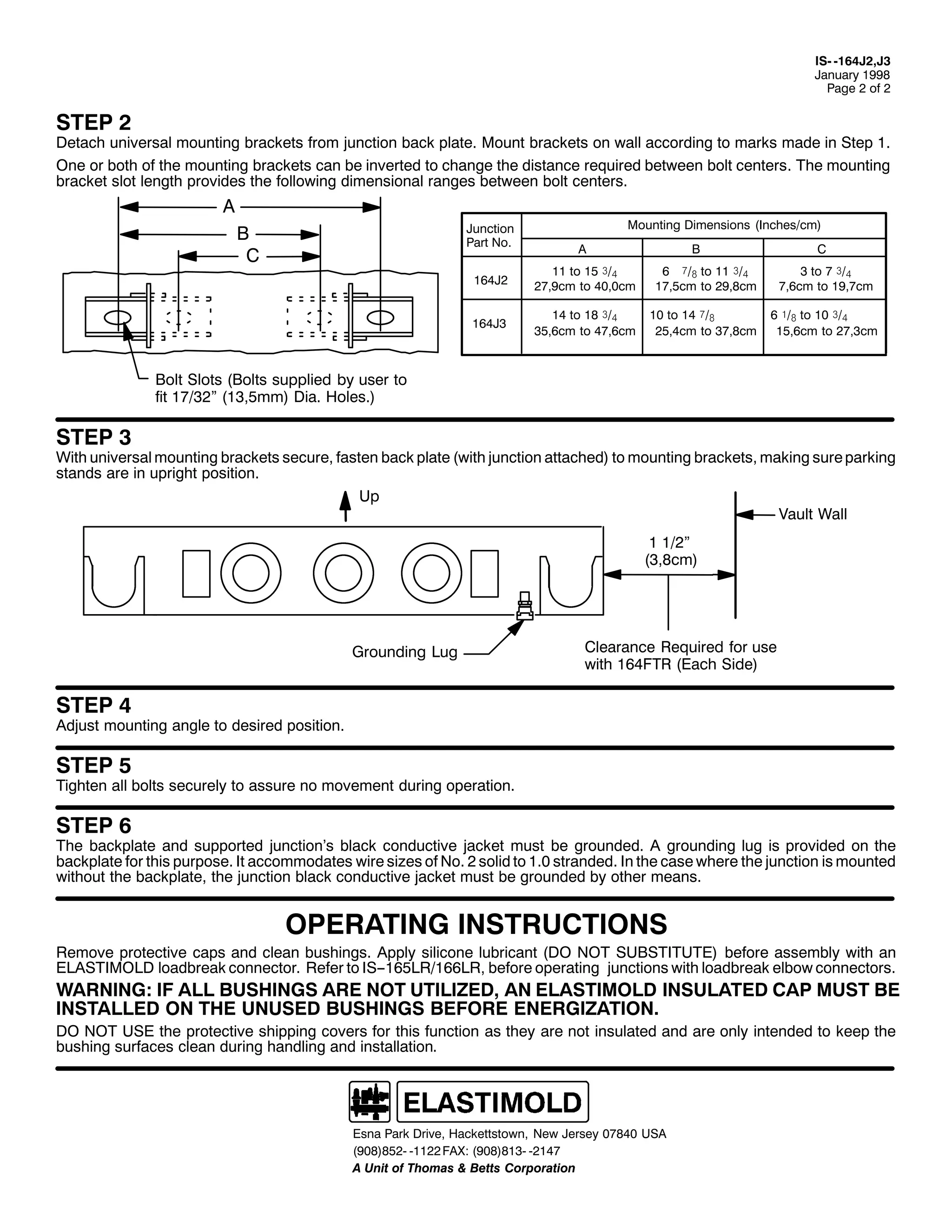 ,60 0497-5/-6
-DQXDU 4<<;
3DJH 5 RI 5

67(3 5

'HWDFK XQLYHUVDO PRXQWLQJ EUDFNHWV IURP MXQFWLRQ EDFN SODWH1 0RXQW EUDFNHWV RQ ZDOO DFFRUGLQJ WR PDUNV PDGH LQ 6WHS 41
2QH RU ERWK RI WKH PRXQWLQJ EUDFNHWV FDQ EH LQYHUWHG WR FKDQJH WKH GLVWDQFH UHTXLUHG EHWZHHQ EROW FHQWHUV1 7KH PRXQWLQJ
EUDFNHW VORW OHQJWK SURYLGHV WKH IROORZLQJ GLPHQVLRQDO UDQJHV EHWZHHQ EROW FHQWHUV1

$
-XQFWLRQ
3DUW 1R1

%
&

0RXQWLQJ 'LPHQVLRQV +,QFKHV2FP,
$

&

%

497-5

44 WR 48 ñ2á
5:/<FP WR 73/3FP

9 î2# WR 44 ñ2á
4:/8FP WR 5</;FP

6 WR : ñ2á
:/9FP WR 4</:FP

497-6

47 WR 4; ñ2á
68/9FP WR 7:/9FP

43 WR 47 î2#
58/7FP WR 6:/;FP

9 ó2# WR 43 ñ2á
48/9FP WR 5:/6FP

%ROW 6ORWV +%ROWV VXSSOLHG E XVHU WR
ILW 4:265l +46/8PP, 'LD1 +ROHV1,

67(3 6

:LWK XQLYHUVDO PRXQWLQJ EUDFNHWV VHFXUH/ IDVWHQ EDFN SODWH +ZLWK MXQFWLRQ DWWDFKHG, WR PRXQWLQJ EUDFNHWV/ PDNLQJ VXUH SDUNLQJ
VWDQGV DUH LQ XSULJKW SRVLWLRQ1
8S
9DXOW :DOO
4 425l
+6/;FP,

*URXQGLQJ /XJ

&OHDUDQFH 5HTXLUHG IRU XVH
ZLWK 497)75 +(DFK 6LGH,

67(3 7

$GMXVW PRXQWLQJ DQJOH WR GHVLUHG SRVLWLRQ1

67(3 8

7LJKWHQ DOO EROWV VHFXUHO WR DVVXUH QR PRYHPHQW GXULQJ RSHUDWLRQ1

67(3 9

7KH EDFNSODWH DQG VXSSRUWHG MXQFWLRQ·V EODFN FRQGXFWLYH MDFNHW PXVW EH JURXQGHG1 $ JURXQGLQJ OXJ LV SURYLGHG RQ WKH
EDFNSODWH IRU WKLV SXUSRVH1 ,W DFFRPPRGDWHV ZLUH VL]HV RI 1R1 5 VROLG WR 413 VWUDQGHG1 ,Q WKH FDVH ZKHUH WKH MXQFWLRQ LV PRXQWHG
ZLWKRXW WKH EDFNSODWH/ WKH MXQFWLRQ EODFN FRQGXFWLYH MDFNHW PXVW EH JURXQGHG E RWKHU PHDQV1

23(5$7,1* ,16758&7,216

5HPRYH SURWHFWLYH FDSV DQG FOHDQ EXVKLQJV1 $SSO VLOLFRQH OXEULFDQW +'2 127 68%67,787(, EHIRUH DVVHPEO ZLWK DQ
(/$67,02/' ORDGEUHDN FRQQHFWRU1 5HIHU WR ,600498/52499/5/ EHIRUH RSHUDWLQJ MXQFWLRQV ZLWK ORDGEUHDN HOERZ FRQQHFWRUV1

:$51,1*= ,) $// %86+,1*6 $5( 127 87,/,=('/ $1 (/$67,02/' ,168/$7(' &$3 0867 %(
,167$//(' 21 7+( 8186(' %86+,1*6 %()25( (1(5*,=$7,211
'2 127 86( WKH SURWHFWLYH VKLSSLQJ FRYHUV IRU WKLV IXQFWLRQ DV WKH DUH QRW LQVXODWHG DQG DUH RQO LQWHQGHG WR NHHS WKH
EXVKLQJ VXUIDFHV FOHDQ GXULQJ KDQGOLQJ DQG LQVWDOODWLRQ1

(VQD 3DUN 'ULYH/ +DFNHWWVWRZQ/ 1HZ -HUVH 3:;73 86$
+<3;,;850 04455 )$;= +<3;,;460 0547:
$ 8QLW RI 7KRPDV ) %HWWV &RUSRUDWLRQ

 
