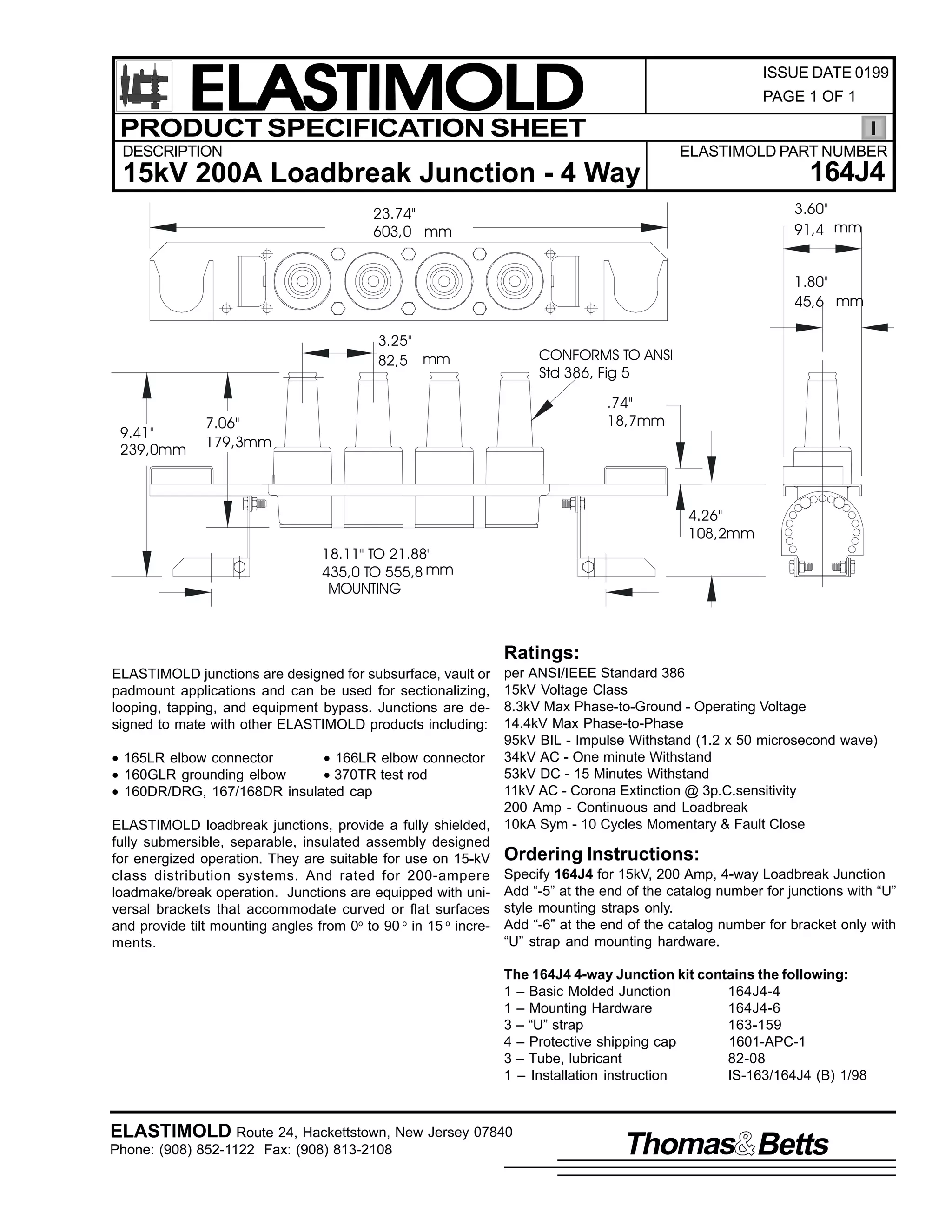 ELASTIMOLD
PRODUCT SPECIFICATION SHEET

ISSUE DATE 0199
PAGE 1 OF 1

DESCRIPTION

ELASTIMOLD PART NUMBER

164J4

15kV 200A Loadbreak Junction - 4 Way

3.60"
91,4 mm

23.74"
603,0 mm

1.80"
45,6 mm
3.25"
82,5 mm

9.41"
239,0mm

CONFORMS TO ANSI
Std 386, Fig 5
.74"
18,7mm

7.06"
179,3mm

4.26"
108,2mm
18.11" TO 21.88"
435,0 TO 555,8 mm
MOUNTING

Ratings:
per ANSI/IEEE Standard 386
15kV Voltage Class
8.3kV Max Phase-to-Ground - Operating Voltage
14.4kV Max Phase-to-Phase
95kV BIL - Impulse Withstand (1.2 x 50 microsecond wave)
• 165LR elbow connector
• 166LR elbow connector 34kV AC - One minute Withstand
53kV DC - 15 Minutes Withstand
• 160GLR grounding elbow
• 370TR test rod
11kV AC - Corona Extinction @ 3p.C.sensitivity
• 160DR/DRG, 167/168DR insulated cap
200 Amp - Continuous and Loadbreak
ELASTIMOLD loadbreak junctions, provide a fully shielded, 10kA Sym - 10 Cycles Momentary & Fault Close
fully submersible, separable, insulated assembly designed
for energized operation. They are suitable for use on 15-kV Ordering Instructions:
class distribution systems. And rated for 200-ampere Specify 164J4 for 15kV, 200 Amp, 4-way Loadbreak Junction
loadmake/break operation. Junctions are equipped with uni- Add “-5” at the end of the catalog number for junctions with “U”
versal brackets that accommodate curved or flat surfaces style mounting straps only.
and provide tilt mounting angles from 0o to 90 o in 15 o incre- Add “-6” at the end of the catalog number for bracket only with
“U” strap and mounting hardware.
ments.
ELASTIMOLD junctions are designed for subsurface, vault or
padmount applications and can be used for sectionalizing,
looping, tapping, and equipment bypass. Junctions are designed to mate with other ELASTIMOLD products including:

The 164J4 4-way Junction kit contains the following:
1 – Basic Molded Junction
164J4-4
1 – Mounting Hardware
164J4-6
3 – “U” strap
163-159
4 – Protective shipping cap
1601-APC-1
3 – Tube, lubricant
82-08
1 – Installation instruction
IS-163/164J4 (B) 1/98

ELASTIMOLD Route 24, Hackettstown, New Jersey 07840
Phone: (908) 852-1122 Fax: (908) 813-2108

Thomas Betts

 