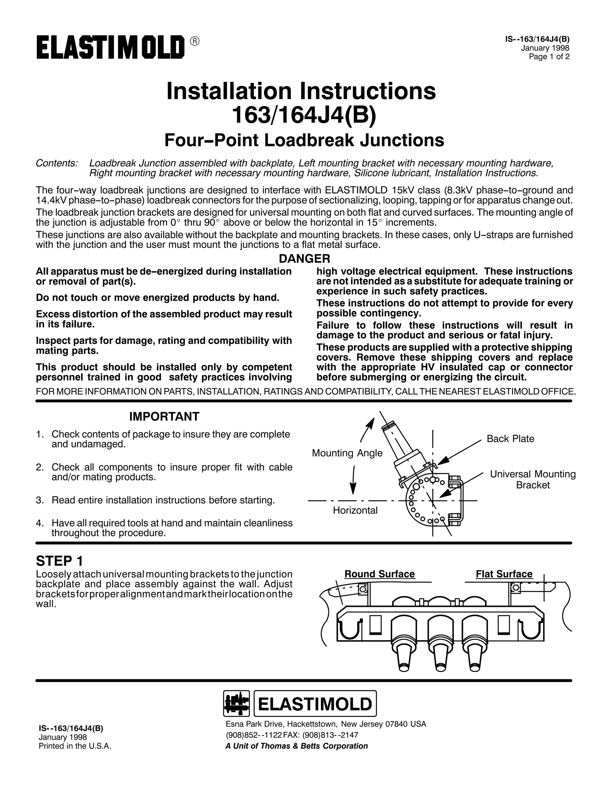 9

,60 04962497-7+%,
-DQXDU 4<<;
3DJH 4 RI 5

,QVWDOODWLRQ ,QVWUXFWLRQV
4962497-7+%,

)RXU003RLQW /RDGEUHDN -XQFWLRQV
&RQWHQWV=

/RDGEUHDN -XQFWLRQ DVVHPEOHG ZLWK EDFNSODWH/ /HIW PRXQWLQJ EUDFNHW ZLWK QHFHVVDU PRXQWLQJ KDUGZDUH/
5LJKW PRXQWLQJ EUDFNHW ZLWK QHFHVVDU PRXQWLQJ KDUGZDUH/ 6LOLFRQH OXEULFDQW/ ,QVWDOODWLRQ ,QVWUXFWLRQV1

7KH IRXU00ZD ORDGEUHDN MXQFWLRQV DUH GHVLJQHG WR LQWHUIDFH ZLWK (/$67,02/' 48N9 FODVV +;16N9 SKDVH00WR00JURXQG DQG
4717N9 SKDVH00WR00SKDVH, ORDGEUHDN FRQQHFWRUV IRU WKH SXUSRVH RI VHFWLRQDOL]LQJ/ ORRSLQJ/ WDSSLQJ RU IRU DSSDUDWXV FKDQJH RXW1
7KH ORDGEUHDN MXQFWLRQ EUDFNHWV DUH GHVLJQHG IRU XQLYHUVDO PRXQWLQJ RQ ERWK IODW DQG FXUYHG VXUIDFHV1 7KH PRXQWLQJ DQJOH RI
WKH MXQFWLRQ LV DGMXVWDEOH IURP 3E WKUX <3E DERYH RU EHORZ WKH KRUL]RQWDO LQ 48E LQFUHPHQWV1
7KHVH MXQFWLRQV DUH DOVR DYDLODEOH ZLWKRXW WKH EDFNSODWH DQG PRXQWLQJ EUDFNHWV1 ,Q WKHVH FDVHV/ RQO 800VWUDSV DUH IXUQLVKHG
ZLWK WKH MXQFWLRQ DQG WKH XVHU PXVW PRXQW WKH MXQFWLRQV WR D IODW PHWDO VXUIDFH1

'$1*(5

$OO DSSDUDWXV PXVW EH GH00HQHUJL]HG GXULQJ LQVWDOODWLRQ
RU UHPRYDO RI SDUW+V,1
'R QRW WRXFK RU PRYH HQHUJL]HG SURGXFWV E KDQG1

([FHVV GLVWRUWLRQ RI WKH DVVHPEOHG SURGXFW PD UHVXOW
LQ LWV IDLOXUH1
,QVSHFW SDUWV IRU GDPDJH/ UDWLQJ DQG FRPSDWLELOLW ZLWK
PDWLQJ SDUWV1
7KLV SURGXFW VKRXOG EH LQVWDOOHG RQO E FRPSHWHQW
SHUVRQQHO WUDLQHG LQ JRRG VDIHW SUDFWLFHV LQYROYLQJ

KLJK YROWDJH HOHFWULFDO HTXLSPHQW1 7KHVH LQVWUXFWLRQV
DUH QRW LQWHQGHG DV D VXEVWLWXWH IRU DGHTXDWH WUDLQLQJ RU
H[SHULHQFH LQ VXFK VDIHW SUDFWLFHV1
7KHVH LQVWUXFWLRQV GR QRW DWWHPSW WR SURYLGH IRU HYHU
SRVVLEOH FRQWLQJHQF1
)DLOXUH WR IROORZ WKHVH LQVWUXFWLRQV ZLOO UHVXOW LQ
GDPDJH WR WKH SURGXFW DQG VHULRXV RU IDWDO LQMXU1
7KHVH SURGXFWV DUH VXSSOLHG ZLWK D SURWHFWLYH VKLSSLQJ
FRYHUV1 5HPRYH WKHVH VKLSSLQJ FRYHUV DQG UHSODFH
ZLWK WKH DSSURSULDWH +9 LQVXODWHG FDS RU FRQQHFWRU
EHIRUH VXEPHUJLQJ RU HQHUJL]LQJ WKH FLUFXLW1

)25 025( ,1)250$7,21 21 3$576/ ,167$//$7,21/ 5$7,1*6 $1' &203$7,%,/,7</ &$// 7+( 1($5(67 (/$67,02/' 2)),&(1

,03257$17
41 &KHFN FRQWHQWV RI SDFNDJH WR LQVXUH WKH DUH FRPSOHWH
DQG XQGDPDJHG1

%DFN 3ODWH
0RXQWLQJ $QJOH

51 &KHFN DOO FRPSRQHQWV WR LQVXUH SURSHU ILW ZLWK FDEOH
DQG2RU PDWLQJ SURGXFWV1
61 5HDG HQWLUH LQVWDOODWLRQ LQVWUXFWLRQV EHIRUH VWDUWLQJ1
71 +DYH DOO UHTXLUHG WRROV DW KDQG DQG PDLQWDLQ FOHDQOLQHVV
WKURXJKRXW WKH SURFHGXUH1

67(3 4

/RRVHO DWWDFK XQLYHUVDO PRXQWLQJ EUDFNHWV WR WKH MXQFWLRQ
EDFNSODWH DQG SODFH DVVHPEO DJDLQVW WKH ZDOO1 $GMXVW
EUDFNHWV IRU SURSHU DOLJQPHQW DQGPDUN WKHLU ORFDWLRQ RQWKH
ZDOO1

,60 04962497-7+%,
-DQXDU 4<<;
3ULQWHG LQ WKH 8161$1

8QLYHUVDO 0RXQWLQJ
%UDFNHW
+RUL]RQWDO

5RXQG 6XUIDFH

(VQD 3DUN 'ULYH/ +DFNHWWVWRZQ/ 1HZ -HUVH 3:;73 86$
+<3;,;850 04455 )$;= +<3;,;460 0547:
$ 8QLW RI 7KRPDV ) %HWWV &RUSRUDWLRQ

)ODW 6XUIDFH

 