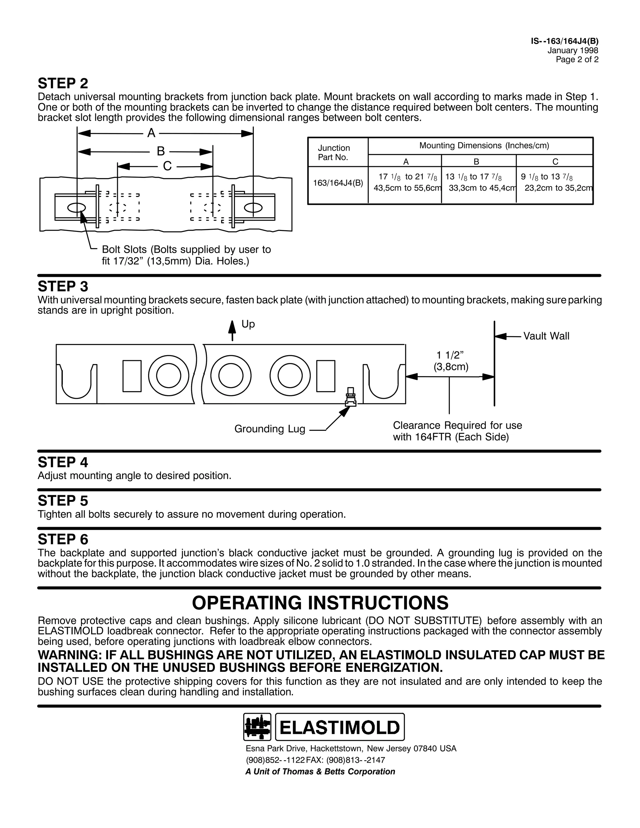 ,60 04962497-7+%,
-DQXDU 4<<;
3DJH 5 RI 5

67(3 5

'HWDFK XQLYHUVDO PRXQWLQJ EUDFNHWV IURP MXQFWLRQ EDFN SODWH1 0RXQW EUDFNHWV RQ ZDOO DFFRUGLQJ WR PDUNV PDGH LQ 6WHS 41
2QH RU ERWK RI WKH PRXQWLQJ EUDFNHWV FDQ EH LQYHUWHG WR FKDQJH WKH GLVWDQFH UHTXLUHG EHWZHHQ EROW FHQWHUV1 7KH PRXQWLQJ
EUDFNHW VORW OHQJWK SURYLGHV WKH IROORZLQJ GLPHQVLRQDO UDQJHV EHWZHHQ EROW FHQWHUV1

$
-XQFWLRQ
3DUW 1R1

%
&

4962497-7+%,

0RXQWLQJ 'LPHQVLRQV +,QFKHV2FP,
$

%

&

4: ó2# WR 54 î2# 46 ó2# WR 4: î2#
< ó2# WR 46 î2#
76/8FP WR 88/9FP 66/6FP WR 78/7FP 56/5FP WR 68/5FP

%ROW 6ORWV +%ROWV VXSSOLHG E XVHU WR
ILW 4:265l +46/8PP, 'LD1 +ROHV1,

67(3 6

:LWK XQLYHUVDO PRXQWLQJ EUDFNHWV VHFXUH/ IDVWHQ EDFN SODWH +ZLWK MXQFWLRQ DWWDFKHG, WR PRXQWLQJ EUDFNHWV/ PDNLQJ VXUH SDUNLQJ
VWDQGV DUH LQ XSULJKW SRVLWLRQ1
8S
9DXOW :DOO
4 425l
+6/;FP,

*URXQGLQJ /XJ

&OHDUDQFH 5HTXLUHG IRU XVH
ZLWK 497)75 +(DFK 6LGH,

67(3 7

$GMXVW PRXQWLQJ DQJOH WR GHVLUHG SRVLWLRQ1

67(3 8

7LJKWHQ DOO EROWV VHFXUHO WR DVVXUH QR PRYHPHQW GXULQJ RSHUDWLRQ1

67(3 9

7KH EDFNSODWH DQG VXSSRUWHG MXQFWLRQ·V EODFN FRQGXFWLYH MDFNHW PXVW EH JURXQGHG1 $ JURXQGLQJ OXJ LV SURYLGHG RQ WKH
EDFNSODWH IRU WKLV SXUSRVH1 ,W DFFRPPRGDWHV ZLUH VL]HV RI 1R1 5 VROLG WR 413 VWUDQGHG1 ,Q WKH FDVH ZKHUH WKH MXQFWLRQ LV PRXQWHG
ZLWKRXW WKH EDFNSODWH/ WKH MXQFWLRQ EODFN FRQGXFWLYH MDFNHW PXVW EH JURXQGHG E RWKHU PHDQV1

23(5$7,1* ,16758&7,216

5HPRYH SURWHFWLYH FDSV DQG FOHDQ EXVKLQJV1 $SSO VLOLFRQH OXEULFDQW +'2 127 68%67,787(, EHIRUH DVVHPEO ZLWK DQ
(/$67,02/' ORDGEUHDN FRQQHFWRU1 5HIHU WR WKH DSSURSULDWH RSHUDWLQJ LQVWUXFWLRQV SDFNDJHG ZLWK WKH FRQQHFWRU DVVHPEO
EHLQJ XVHG/ EHIRUH RSHUDWLQJ MXQFWLRQV ZLWK ORDGEUHDN HOERZ FRQQHFWRUV1

:$51,1*= ,) $// %86+,1*6 $5( 127 87,/,=('/ $1 (/$67,02/' ,168/$7(' &$3 0867 %(
,167$//(' 21 7+( 8186(' %86+,1*6 %()25( (1(5*,=$7,211
'2 127 86( WKH SURWHFWLYH VKLSSLQJ FRYHUV IRU WKLV IXQFWLRQ DV WKH DUH QRW LQVXODWHG DQG DUH RQO LQWHQGHG WR NHHS WKH
EXVKLQJ VXUIDFHV FOHDQ GXULQJ KDQGOLQJ DQG LQVWDOODWLRQ1

(VQD 3DUN 'ULYH/ +DFNHWWVWRZQ/ 1HZ -HUVH 3:;73 86$
+<3;,;850 04455 )$;= +<3;,;460 0547:
$ 8QLW RI 7KRPDV ) %HWWV &RUSRUDWLRQ

 