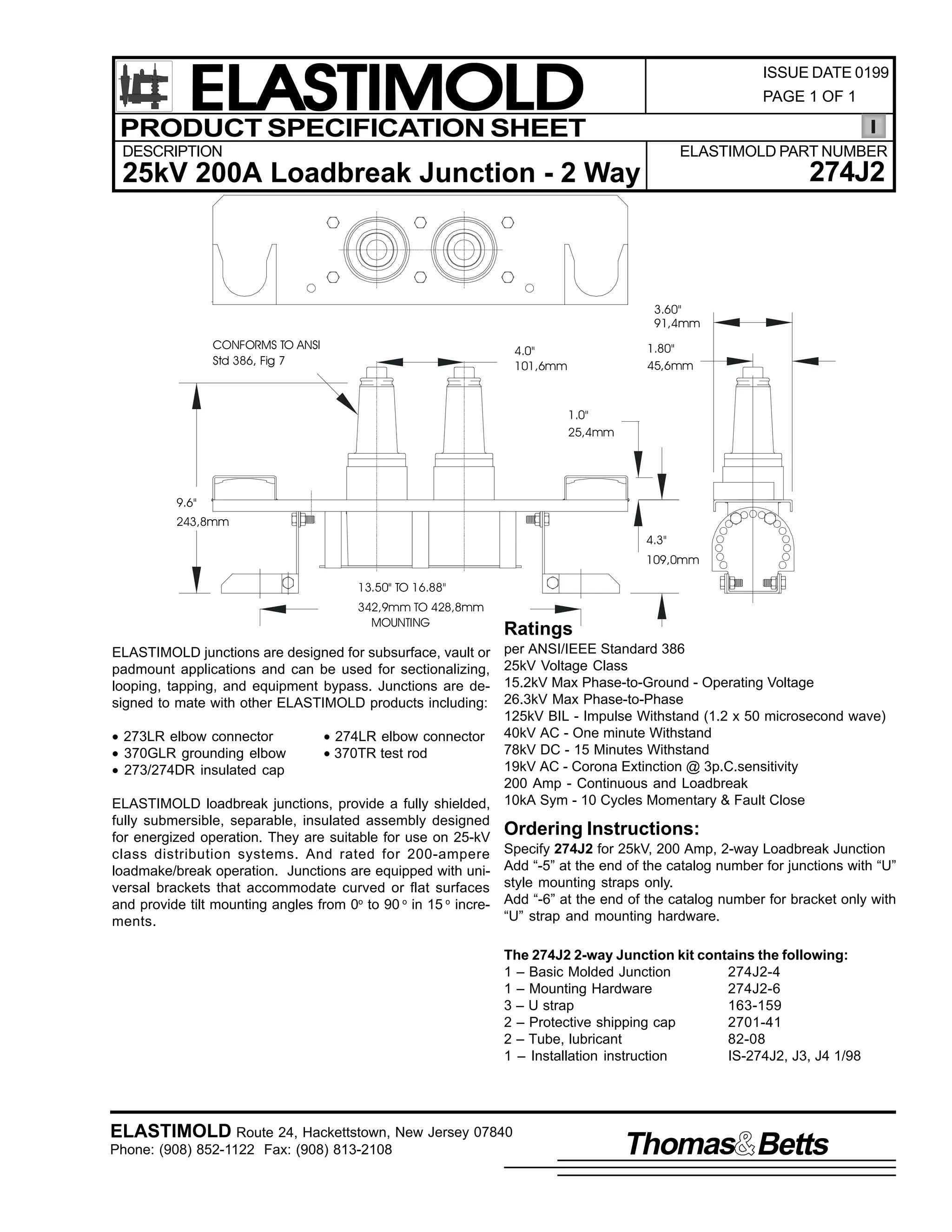 ELASTIMOLD
PRODUCT SPECIFICATION SHEET

ISSUE DATE 0199
PAGE 1 OF 1

DESCRIPTION

ELASTIMOLD PART NUMBER

274J2

25kV 200A Loadbreak Junction - 2 Way

3.60"
91,4mm
CONFORMS TO ANSI
Std 386, Fig 7

1.80"
45,6mm

4.0"
101,6mm

1.0"
25,4mm

9.6"
243,8mm
4.3"
109,0mm
13.50" TO 16.88"
342,9mm TO 428,8mm
MOUNTING

Ratings

per ANSI/IEEE Standard 386
25kV Voltage Class
15.2kV Max Phase-to-Ground - Operating Voltage
26.3kV Max Phase-to-Phase
125kV BIL - Impulse Withstand (1.2 x 50 microsecond wave)
• 273LR elbow connector
• 274LR elbow connector 40kV AC - One minute Withstand
78kV DC - 15 Minutes Withstand
• 370GLR grounding elbow
• 370TR test rod
19kV AC - Corona Extinction @ 3p.C.sensitivity
• 273/274DR insulated cap
200 Amp - Continuous and Loadbreak
ELASTIMOLD loadbreak junctions, provide a fully shielded, 10kA Sym - 10 Cycles Momentary & Fault Close
fully submersible, separable, insulated assembly designed
Ordering Instructions:
for energized operation. They are suitable for use on 25-kV
class distribution systems. And rated for 200-ampere Specify 274J2 for 25kV, 200 Amp, 2-way Loadbreak Junction
loadmake/break operation. Junctions are equipped with uni- Add “-5” at the end of the catalog number for junctions with “U”
versal brackets that accommodate curved or flat surfaces style mounting straps only.
and provide tilt mounting angles from 0o to 90 o in 15 o incre- Add “-6” at the end of the catalog number for bracket only with
“U” strap and mounting hardware.
ments.
ELASTIMOLD junctions are designed for subsurface, vault or
padmount applications and can be used for sectionalizing,
looping, tapping, and equipment bypass. Junctions are designed to mate with other ELASTIMOLD products including:

The 274J2 2-way Junction kit contains the following:
1 – Basic Molded Junction
274J2-4
1 – Mounting Hardware
274J2-6
3 – U strap
163-159
2 – Protective shipping cap
2701-41
2 – Tube, lubricant
82-08
1 – Installation instruction
IS-274J2, J3, J4 1/98

ELASTIMOLD Route 24, Hackettstown, New Jersey 07840
Phone: (908) 852-1122 Fax: (908) 813-2108

Thomas Betts

 