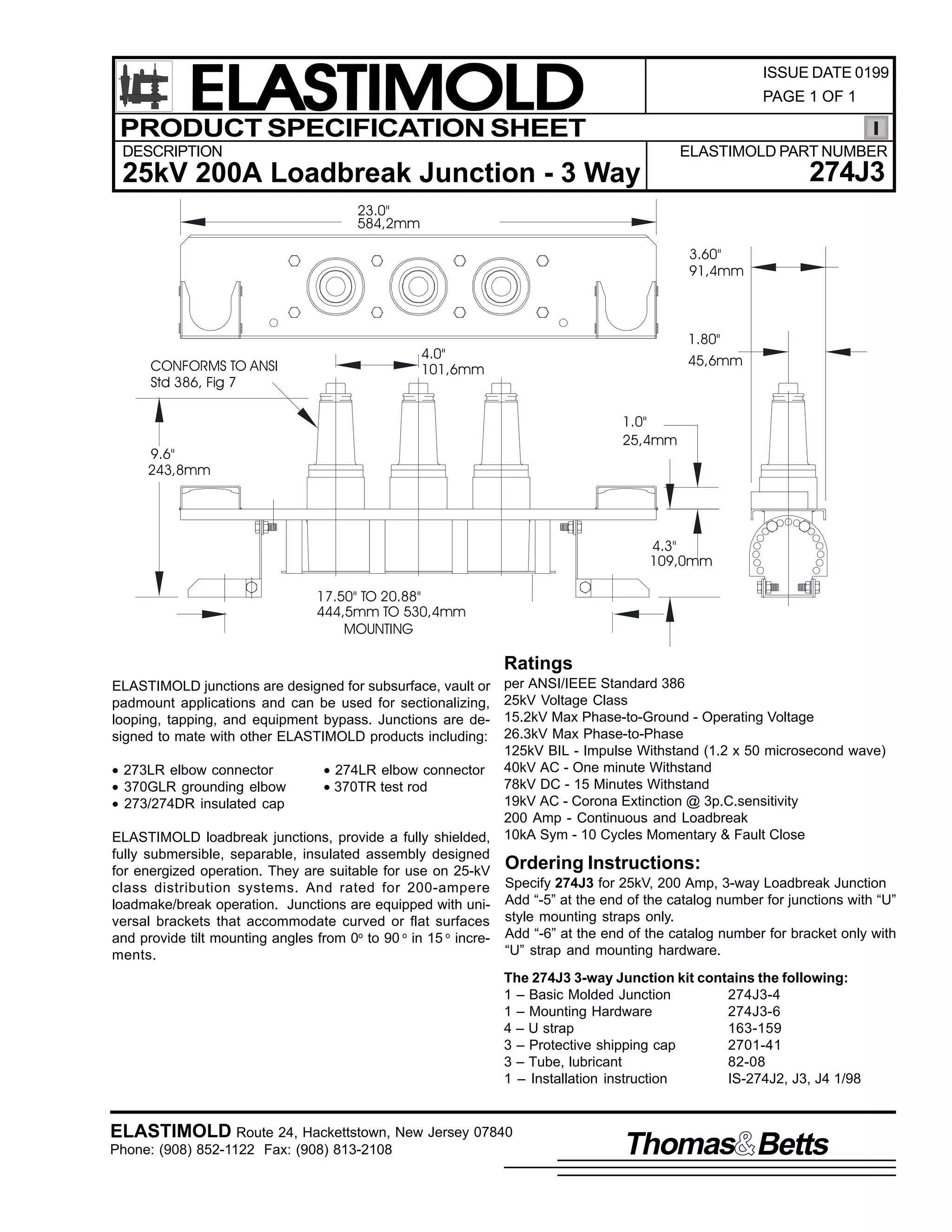 ELASTIMOLD
PRODUCT SPECIFICATION SHEET

ISSUE DATE 0199
PAGE 1 OF 1

DESCRIPTION

ELASTIMOLD PART NUMBER

274J3

25kV 200A Loadbreak Junction - 3 Way
23.0"
584,2mm
3.60"
91,4mm

CONFORMS TO ANSI
Std 386, Fig 7

1.80"

4.0"
101,6mm

45,6mm

1.0"
25,4mm

9.6"
243,8mm

4.3"
109,0mm
17.50" TO 20.88"
444,5mm TO 530,4mm
MOUNTING

Ratings
per ANSI/IEEE Standard 386
25kV Voltage Class
15.2kV Max Phase-to-Ground - Operating Voltage
26.3kV Max Phase-to-Phase
125kV BIL - Impulse Withstand (1.2 x 50 microsecond wave)
• 273LR elbow connector
• 274LR elbow connector 40kV AC - One minute Withstand
78kV DC - 15 Minutes Withstand
• 370GLR grounding elbow
• 370TR test rod
19kV AC - Corona Extinction @ 3p.C.sensitivity
• 273/274DR insulated cap
200 Amp - Continuous and Loadbreak
ELASTIMOLD loadbreak junctions, provide a fully shielded, 10kA Sym - 10 Cycles Momentary & Fault Close
fully submersible, separable, insulated assembly designed
for energized operation. They are suitable for use on 25-kV Ordering Instructions:
class distribution systems. And rated for 200-ampere Specify 274J3 for 25kV, 200 Amp, 3-way Loadbreak Junction
loadmake/break operation. Junctions are equipped with uni- Add “-5” at the end of the catalog number for junctions with “U”
versal brackets that accommodate curved or flat surfaces style mounting straps only.
and provide tilt mounting angles from 0o to 90 o in 15 o incre- Add “-6” at the end of the catalog number for bracket only with
“U” strap and mounting hardware.
ments.
ELASTIMOLD junctions are designed for subsurface, vault or
padmount applications and can be used for sectionalizing,
looping, tapping, and equipment bypass. Junctions are designed to mate with other ELASTIMOLD products including:

The 274J3 3-way Junction kit contains the following:
1 – Basic Molded Junction
274J3-4
1 – Mounting Hardware
274J3-6
4 – U strap
163-159
3 – Protective shipping cap
2701-41
3 – Tube, lubricant
82-08
1 – Installation instruction
IS-274J2, J3, J4 1/98

ELASTIMOLD Route 24, Hackettstown, New Jersey 07840
Phone: (908) 852-1122 Fax: (908) 813-2108

Thomas Betts

 