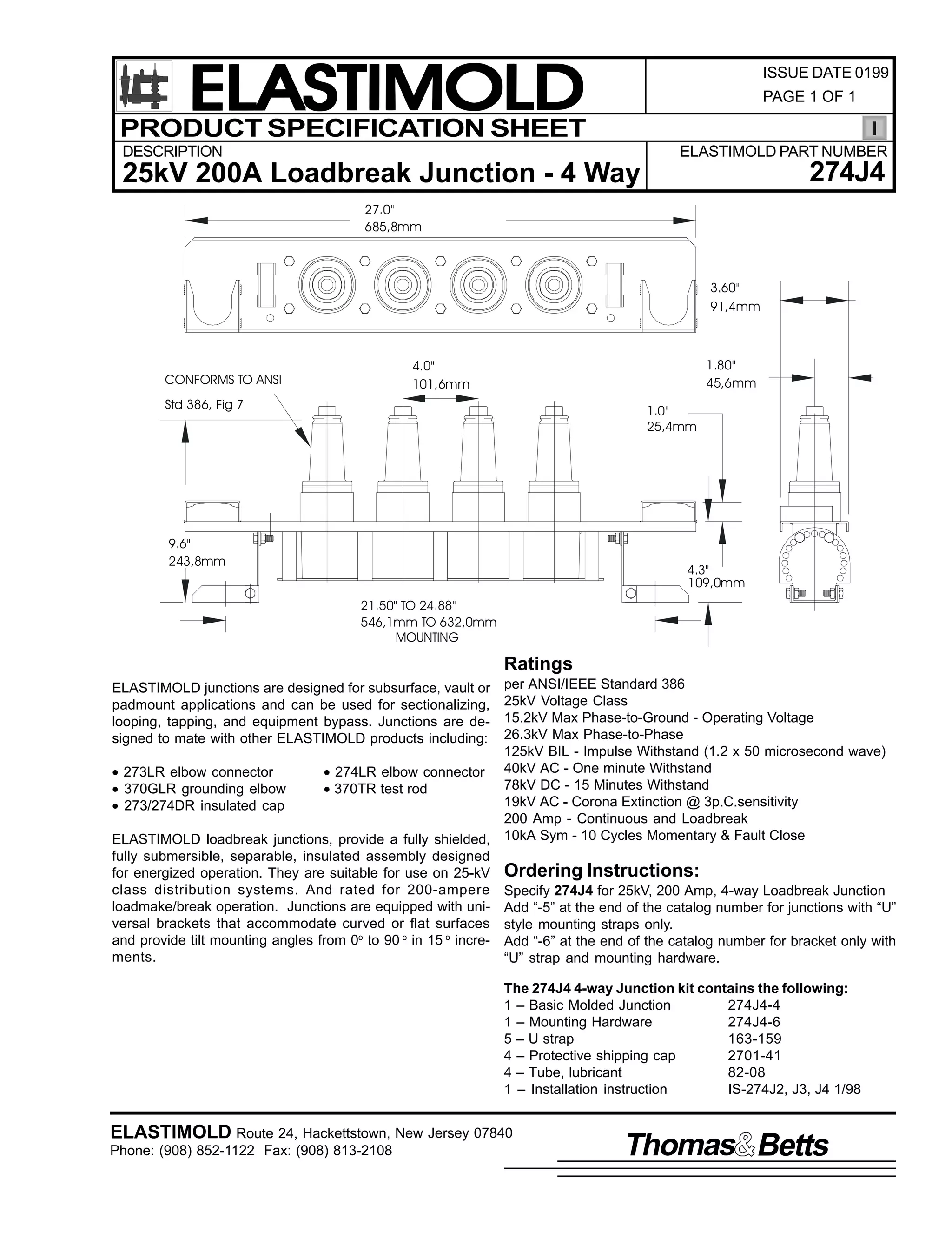ELASTIMOLD
PRODUCT SPECIFICATION SHEET

ISSUE DATE 0199
PAGE 1 OF 1

DESCRIPTION

ELASTIMOLD PART NUMBER

274J4

25kV 200A Loadbreak Junction - 4 Way
27.0"
685,8mm

3.60"
91,4mm

CONFORMS TO ANSI

1.80"
45,6mm

4.0"
101,6mm

Std 386, Fig 7

1.0"
25,4mm

9.6"
243,8mm

4.3"
109,0mm
21.50" TO 24.88"
546,1mm TO 632,0mm
MOUNTING

Ratings
per ANSI/IEEE Standard 386
25kV Voltage Class
15.2kV Max Phase-to-Ground - Operating Voltage
26.3kV Max Phase-to-Phase
125kV BIL - Impulse Withstand (1.2 x 50 microsecond wave)
• 273LR elbow connector
• 274LR elbow connector 40kV AC - One minute Withstand
78kV DC - 15 Minutes Withstand
• 370GLR grounding elbow
• 370TR test rod
19kV AC - Corona Extinction @ 3p.C.sensitivity
• 273/274DR insulated cap
200 Amp - Continuous and Loadbreak
ELASTIMOLD loadbreak junctions, provide a fully shielded, 10kA Sym - 10 Cycles Momentary & Fault Close
fully submersible, separable, insulated assembly designed
for energized operation. They are suitable for use on 25-kV Ordering Instructions:
class distribution systems. And rated for 200-ampere Specify 274J4 for 25kV, 200 Amp, 4-way Loadbreak Junction
loadmake/break operation. Junctions are equipped with uni- Add “-5” at the end of the catalog number for junctions with “U”
versal brackets that accommodate curved or flat surfaces style mounting straps only.
and provide tilt mounting angles from 0o to 90 o in 15 o incre- Add “-6” at the end of the catalog number for bracket only with
ments.
“U” strap and mounting hardware.
ELASTIMOLD junctions are designed for subsurface, vault or
padmount applications and can be used for sectionalizing,
looping, tapping, and equipment bypass. Junctions are designed to mate with other ELASTIMOLD products including:

The 274J4 4-way Junction kit contains the following:
1 – Basic Molded Junction
274J4-4
1 – Mounting Hardware
274J4-6
5 – U strap
163-159
4 – Protective shipping cap
2701-41
4 – Tube, lubricant
82-08
1 – Installation instruction
IS-274J2, J3, J4 1/98

ELASTIMOLD Route 24, Hackettstown, New Jersey 07840
Phone: (908) 852-1122 Fax: (908) 813-2108

Thomas Betts

 