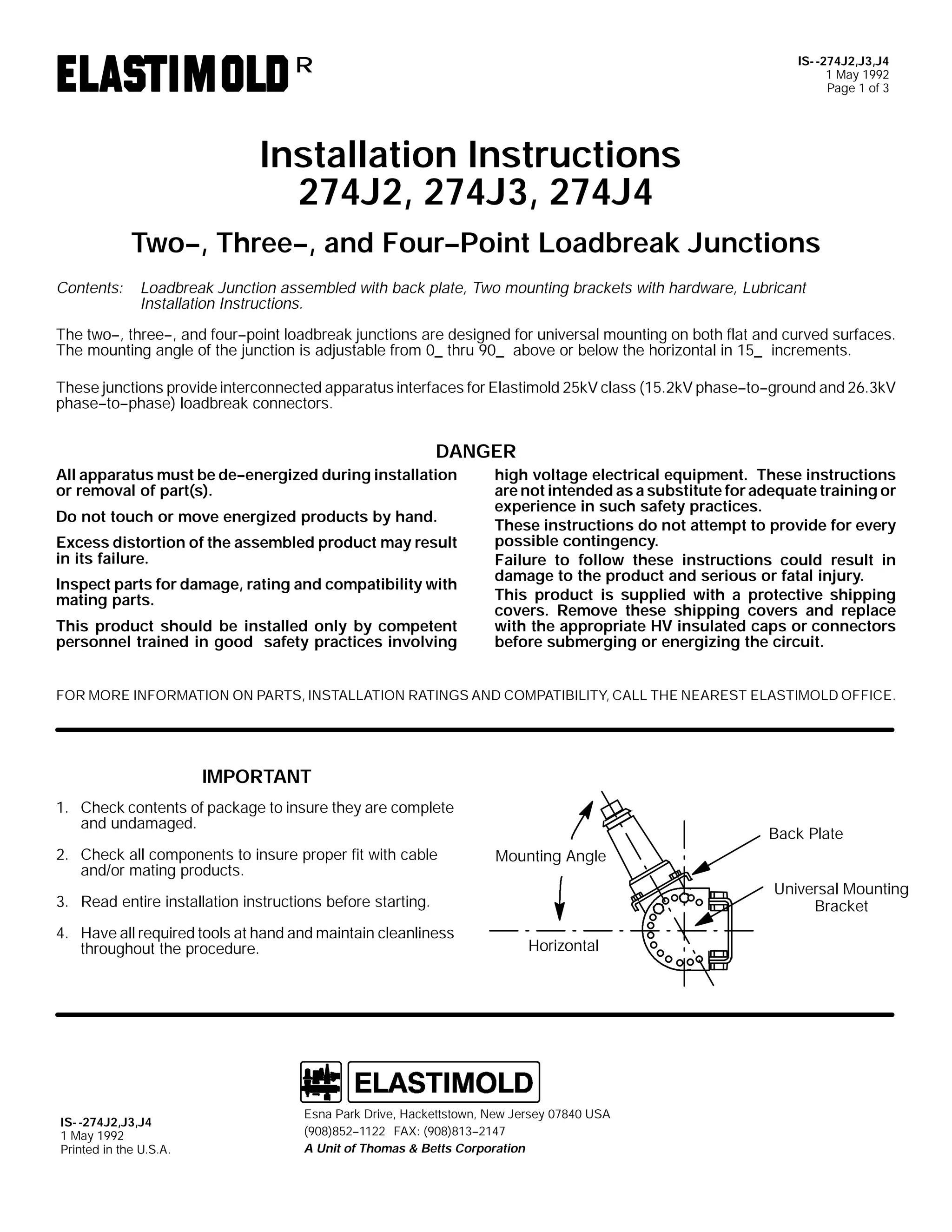 IS- -274J2,J3,J4
1 May 1992
Page 1 of 3

R

Installation Instructions
274J2, 274J3, 274J4
Two--, Three--, and Four--Point Loadbreak Junctions
Contents:

Loadbreak Junction assembled with back plate, Two mounting brackets with hardware, Lubricant
Installation Instructions.

The two--, three--, and four--point loadbreak junctions are designed for universal mounting on both flat and curved surfaces.
The mounting angle of the junction is adjustable from 0_ thru 90_ above or below the horizontal in 15_ increments.
These junctions provide interconnected apparatus interfaces for Elastimold 25kV class (15.2kV phase--to--ground and 26.3kV
phase--to--phase) loadbreak connectors.

DANGER
All apparatus must be de--energized during installation
or removal of part(s).
Do not touch or move energized products by hand.
Excess distortion of the assembled product may result
in its failure.
Inspect parts for damage, rating and compatibility with
mating parts.
This product should be installed only by competent
personnel trained in good safety practices involving

high voltage electrical equipment. These instructions
are not intended as a substitute for adequate training or
experience in such safety practices.
These instructions do not attempt to provide for every
possible contingency.
Failure to follow these instructions could result in
damage to the product and serious or fatal injury.
This product is supplied with a protective shipping
covers. Remove these shipping covers and replace
with the appropriate HV insulated caps or connectors
before submerging or energizing the circuit.

FOR MORE INFORMATION ON PARTS, INSTALLATION RATINGS AND COMPATIBILITY, CALL THE NEAREST ELASTIMOLD OFFICE.

IMPORTANT
1. Check contents of package to insure they are complete
and undamaged.
2. Check all components to insure proper fit with cable
and/or mating products.

Back Plate
Mounting Angle
Universal Mounting
Bracket

3. Read entire installation instructions before starting.
4. Have all required tools at hand and maintain cleanliness
throughout the procedure.

IS- -274J2,J3,J4
1 May 1992
Printed in the U.S.A.

Horizontal

Esna Park Drive, Hackettstown, New Jersey 07840 USA
(908)852--1122 FAX: (908)813--2147
A Unit of Thomas & Betts Corporation

 