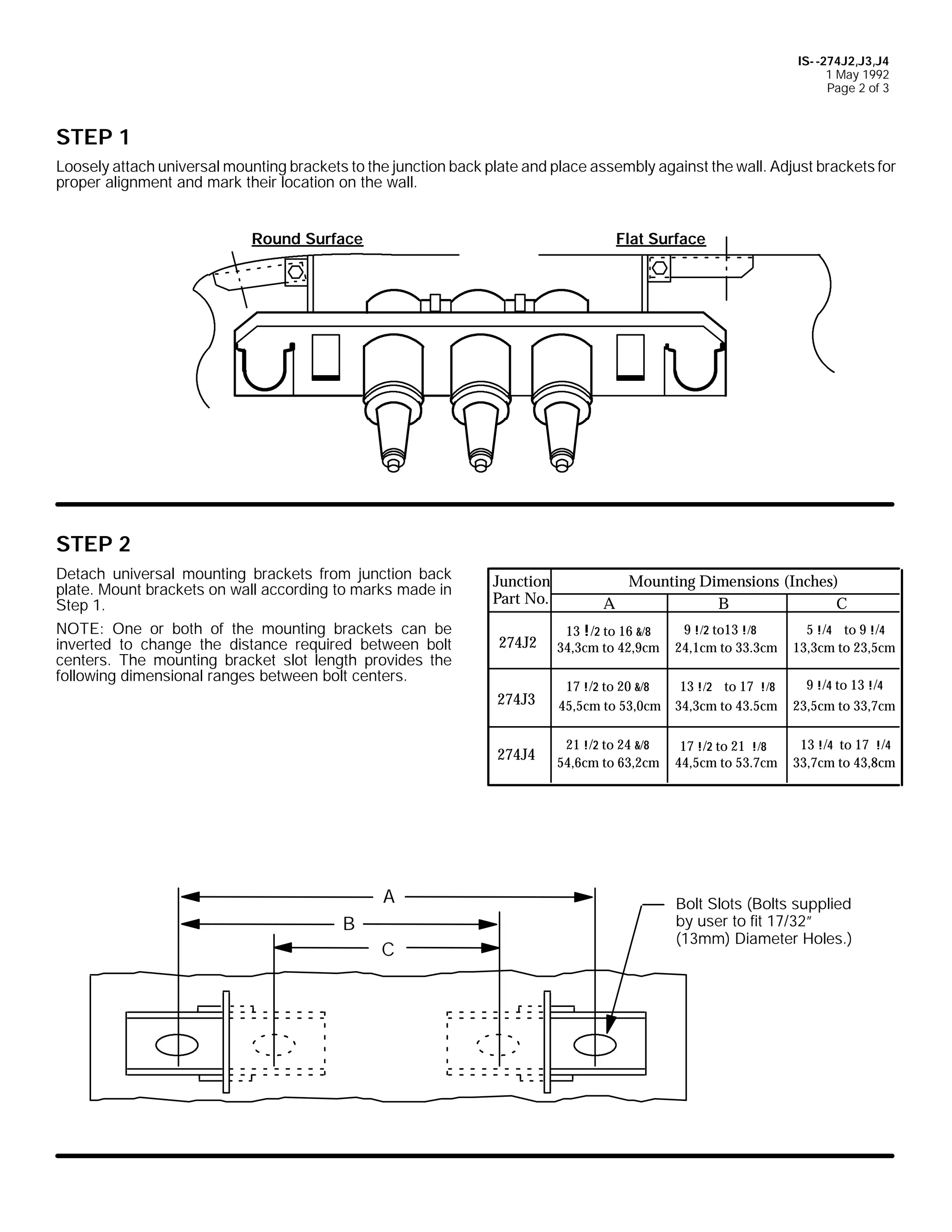 IS- -274J2,J3,J4
1 May 1992
Page 2 of 3

STEP 1
Loosely attach universal mounting brackets to the junction back plate and place assembly against the wall. Adjust brackets for
proper alignment and mark their location on the wall.
Round Surface

Flat Surface

STEP 2
Detach universal mounting brackets from junction back
plate. Mount brackets on wall according to marks made in
Step 1.
NOTE: One or both of the mounting brackets can be
inverted to change the distance required between bolt
centers. The mounting bracket slot length provides the
following dimensional ranges between bolt centers.

C

274J2

13 !/2 to 16 &/8
34,3cm to 42,9cm

9 !/2 to13 !/8
24,1cm to 33.3cm

5 !/4 to 9 !/4
13,3cm to 23,5cm

17 !/2 to 20 &/8
45,5cm to 53,0cm

13 !/2 to 17 !/8
34,3cm to 43.5cm

9 !/4 to 13 !/4
23,5cm to 33,7cm

274J4

B

A

274J3

A

Junction
Part No.

Mounting Dimensions (Inches)
B
C

21 !/2 to 24 &/8
54,6cm to 63,2cm

17 !/2 to 21 !/8
44,5cm to 53.7cm

13 !/4 to 17 !/4
33,7cm to 43,8cm

Bolt Slots (Bolts supplied
by user to fit 17/32”
(13mm) Diameter Holes.)

 