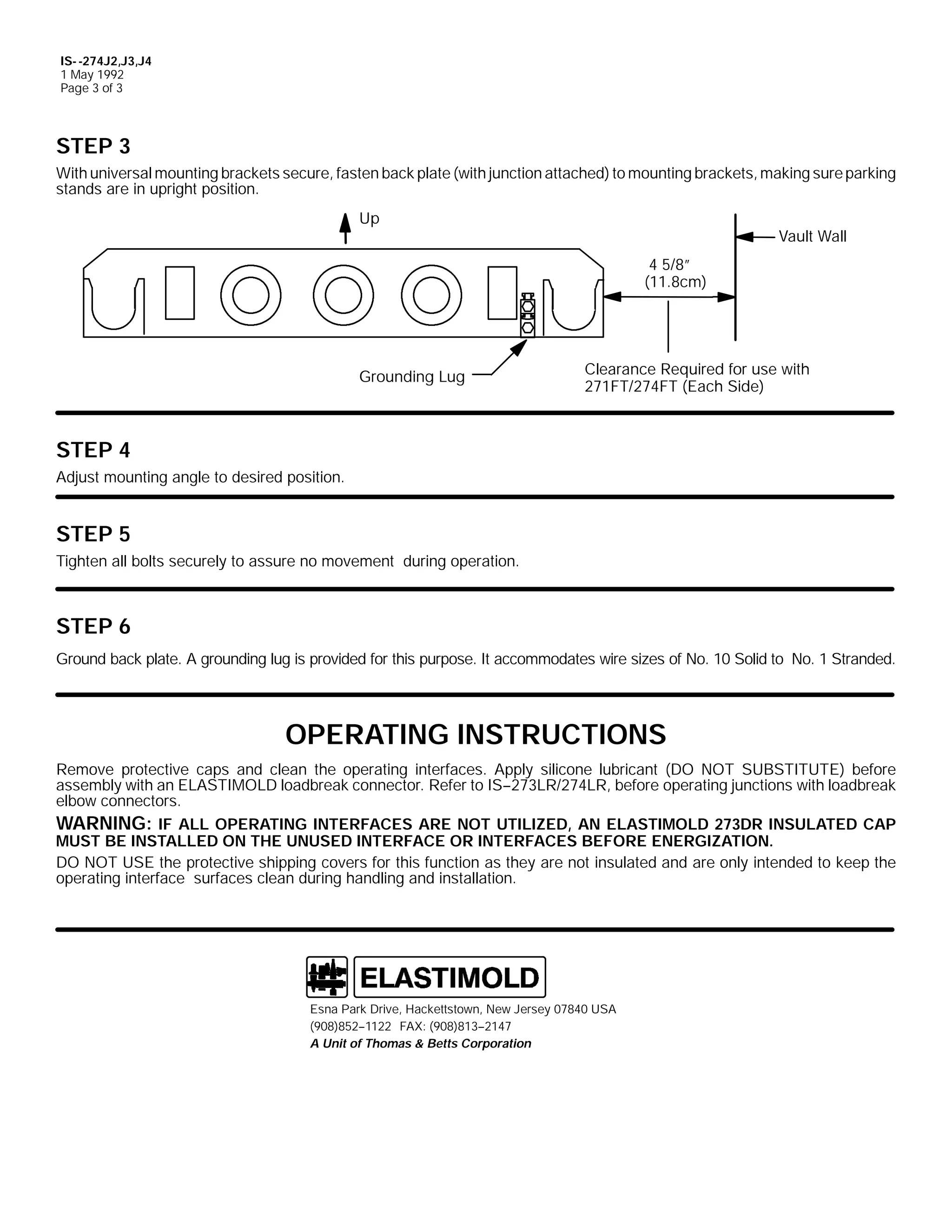 IS- -274J2,J3,J4
1 May 1992
Page 3 of 3

STEP 3
With universal mounting brackets secure, fasten back plate (with junction attached) to mounting brackets, making sure parking
stands are in upright position.
Up

Vault Wall
4 5/8”
(11.8cm)

Grounding Lug

Clearance Required for use with
271FT/274FT (Each Side)

STEP 4
Adjust mounting angle to desired position.

STEP 5
Tighten all bolts securely to assure no movement during operation.

STEP 6
Ground back plate. A grounding lug is provided for this purpose. It accommodates wire sizes of No. 10 Solid to No. 1 Stranded.

OPERATING INSTRUCTIONS
Remove protective caps and clean the operating interfaces. Apply silicone lubricant (DO NOT SUBSTITUTE) before
assembly with an ELASTIMOLD loadbreak connector. Refer to IS--273LR/274LR, before operating junctions with loadbreak
elbow connectors.
WARNING: IF ALL OPERATING INTERFACES ARE NOT UTILIZED, AN ELASTIMOLD 273DR INSULATED CAP
MUST BE INSTALLED ON THE UNUSED INTERFACE OR INTERFACES BEFORE ENERGIZATION.
DO NOT USE the protective shipping covers for this function as they are not insulated and are only intended to keep the
operating interface surfaces clean during handling and installation.

Esna Park Drive, Hackettstown, New Jersey 07840 USA
(908)852--1122 FAX: (908)813--2147
A Unit of Thomas & Betts Corporation

 