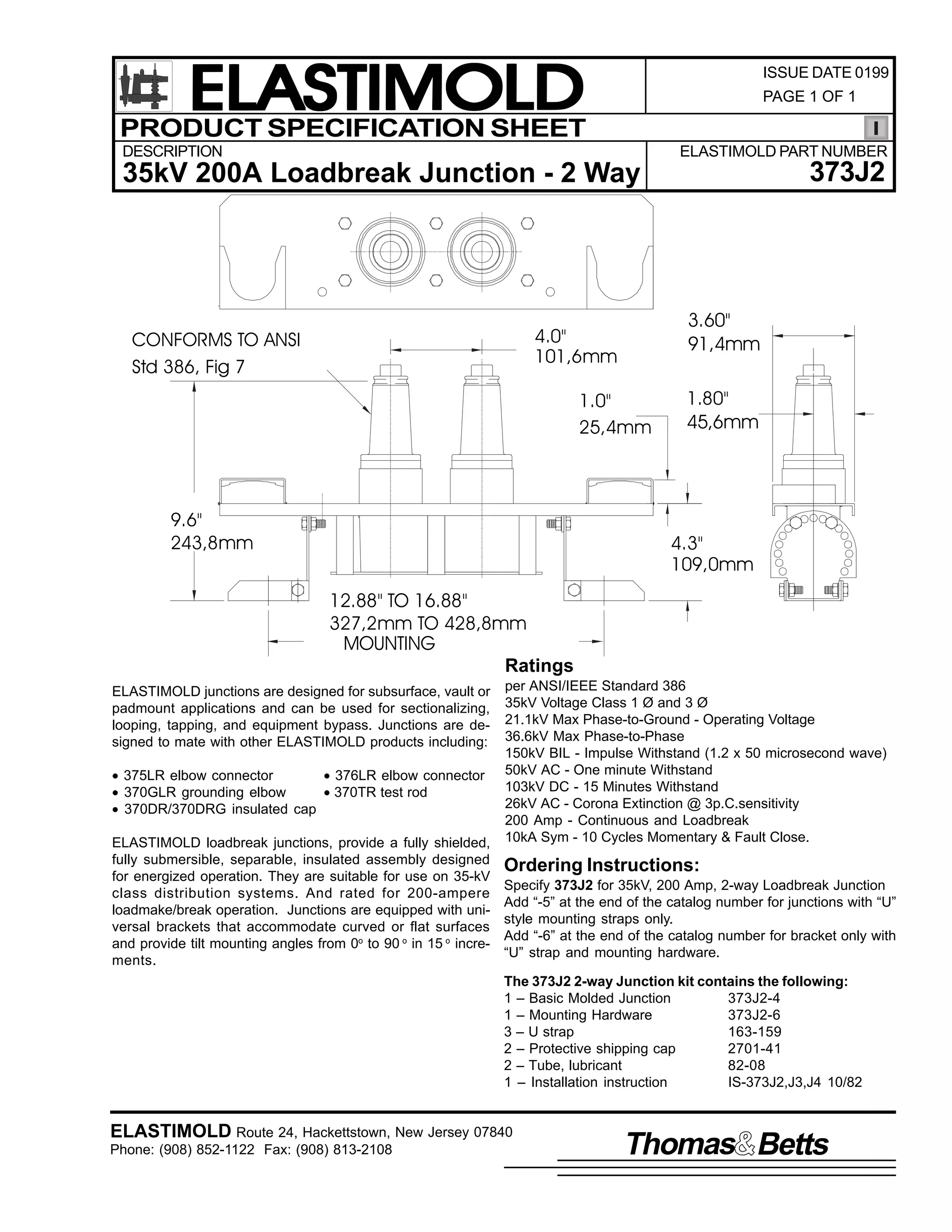 ELASTIMOLD
PRODUCT SPECIFICATION SHEET

ISSUE DATE 0199
PAGE 1 OF 1

DESCRIPTION

ELASTIMOLD PART NUMBER

373J2

35kV 200A Loadbreak Junction - 2 Way

3.60"
91,4mm

4.0"
101,6mm

CONFORMS TO ANSI
Std 386, Fig 7

1.0"
25,4mm

9.6"
243,8mm

1.80"
45,6mm

4.3"
109,0mm

12.88" TO 16.88"
327,2mm TO 428,8mm
MOUNTING
Ratings
ELASTIMOLD junctions are designed for subsurface, vault or
padmount applications and can be used for sectionalizing,
looping, tapping, and equipment bypass. Junctions are designed to mate with other ELASTIMOLD products including:
• 375LR elbow connector
• 376LR elbow connector
• 370GLR grounding elbow
• 370TR test rod
• 370DR/370DRG insulated cap
ELASTIMOLD loadbreak junctions, provide a fully shielded,
fully submersible, separable, insulated assembly designed
for energized operation. They are suitable for use on 35-kV
class distribution systems. And rated for 200-ampere
loadmake/break operation. Junctions are equipped with universal brackets that accommodate curved or flat surfaces
and provide tilt mounting angles from 0o to 90 o in 15 o increments.

per ANSI/IEEE Standard 386
35kV Voltage Class 1 Ø and 3 Ø
21.1kV Max Phase-to-Ground - Operating Voltage
36.6kV Max Phase-to-Phase
150kV BIL - Impulse Withstand (1.2 x 50 microsecond wave)
50kV AC - One minute Withstand
103kV DC - 15 Minutes Withstand
26kV AC - Corona Extinction @ 3p.C.sensitivity
200 Amp - Continuous and Loadbreak
10kA Sym - 10 Cycles Momentary & Fault Close.

Ordering Instructions:
Specify 373J2 for 35kV, 200 Amp, 2-way Loadbreak Junction
Add “-5” at the end of the catalog number for junctions with “U”
style mounting straps only.
Add “-6” at the end of the catalog number for bracket only with
“U” strap and mounting hardware.
The 373J2 2-way Junction kit contains the following:
1 – Basic Molded Junction
373J2-4
1 – Mounting Hardware
373J2-6
3 – U strap
163-159
2 – Protective shipping cap
2701-41
2 – Tube, lubricant
82-08
1 – Installation instruction
IS-373J2,J3,J4 10/82

ELASTIMOLD Route 24, Hackettstown, New Jersey 07840
Phone: (908) 852-1122 Fax: (908) 813-2108

Thomas Betts

 