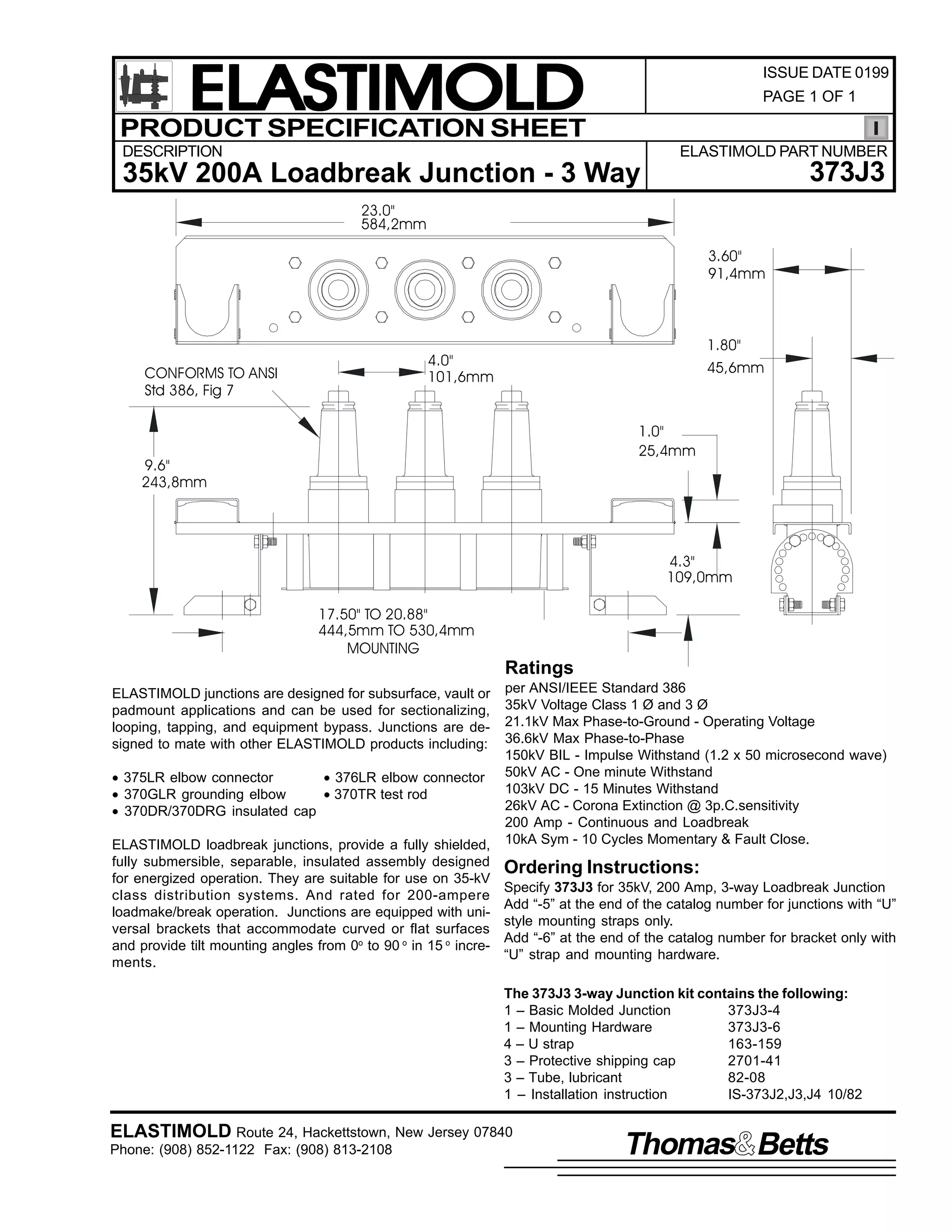 ELASTIMOLD
PRODUCT SPECIFICATION SHEET

ISSUE DATE 0199
PAGE 1 OF 1

DESCRIPTION

ELASTIMOLD PART NUMBER

373J3

35kV 200A Loadbreak Junction - 3 Way
23.0"
584,2mm
3.60"
91,4mm

CONFORMS TO ANSI
Std 386, Fig 7

1.80"

4.0"
101,6mm

45,6mm

1.0"
25,4mm

9.6"
243,8mm

4.3"
109,0mm
17.50" TO 20.88"
444,5mm TO 530,4mm
MOUNTING

Ratings
ELASTIMOLD junctions are designed for subsurface, vault or
padmount applications and can be used for sectionalizing,
looping, tapping, and equipment bypass. Junctions are designed to mate with other ELASTIMOLD products including:
• 375LR elbow connector
• 376LR elbow connector
• 370GLR grounding elbow
• 370TR test rod
• 370DR/370DRG insulated cap
ELASTIMOLD loadbreak junctions, provide a fully shielded,
fully submersible, separable, insulated assembly designed
for energized operation. They are suitable for use on 35-kV
class distribution systems. And rated for 200-ampere
loadmake/break operation. Junctions are equipped with universal brackets that accommodate curved or flat surfaces
and provide tilt mounting angles from 0o to 90 o in 15 o increments.

per ANSI/IEEE Standard 386
35kV Voltage Class 1 Ø and 3 Ø
21.1kV Max Phase-to-Ground - Operating Voltage
36.6kV Max Phase-to-Phase
150kV BIL - Impulse Withstand (1.2 x 50 microsecond wave)
50kV AC - One minute Withstand
103kV DC - 15 Minutes Withstand
26kV AC - Corona Extinction @ 3p.C.sensitivity
200 Amp - Continuous and Loadbreak
10kA Sym - 10 Cycles Momentary & Fault Close.

Ordering Instructions:
Specify 373J3 for 35kV, 200 Amp, 3-way Loadbreak Junction
Add “-5” at the end of the catalog number for junctions with “U”
style mounting straps only.
Add “-6” at the end of the catalog number for bracket only with
“U” strap and mounting hardware.
The 373J3 3-way Junction kit contains the following:
1 – Basic Molded Junction
373J3-4
1 – Mounting Hardware
373J3-6
4 – U strap
163-159
3 – Protective shipping cap
2701-41
3 – Tube, lubricant
82-08
1 – Installation instruction
IS-373J2,J3,J4 10/82

ELASTIMOLD Route 24, Hackettstown, New Jersey 07840
Phone: (908) 852-1122 Fax: (908) 813-2108

Thomas Betts

 