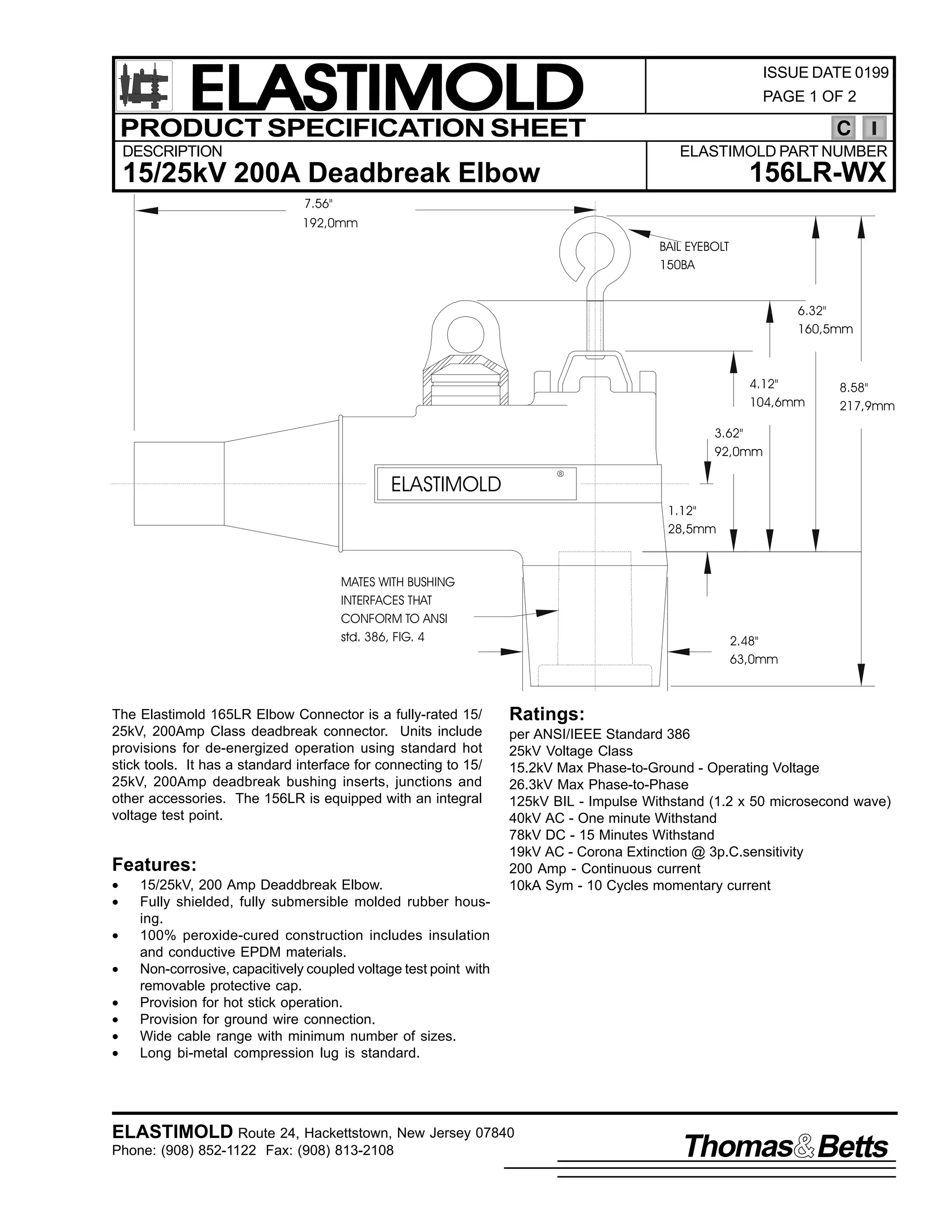ELASTIMOLD
PRODUCT SPECIFICATION SHEET
DESCRIPTION

ISSUE DATE 0199
PAGE 1 OF 2

C
ELASTIMOLD PART NUMBER

156LR-WX

15/25kV 200A Deadbreak Elbow
7.56"
192,0mm
BAIL EYEBOLT
150BA

6.32"
160,5mm

4.12"
104,6mm

8.58"
217,9mm

3.62"
92,0mm
R

ELASTIMOLD

1.12"
28,5mm

MATES WITH BUSHING
INTERFACES THAT
CONFORM TO ANSI
std. 386, FIG. 4

The Elastimold 165LR Elbow Connector is a fully-rated 15/
25kV, 200Amp Class deadbreak connector. Units include
provisions for de-energized operation using standard hot
stick tools. It has a standard interface for connecting to 15/
25kV, 200Amp deadbreak bushing inserts, junctions and
other accessories. The 156LR is equipped with an integral
voltage test point.

Features:
•
•
•
•
•
•
•
•

15/25kV, 200 Amp Deaddbreak Elbow.
Fully shielded, fully submersible molded rubber housing.
100% peroxide-cured construction includes insulation
and conductive EPDM materials.
Non-corrosive, capacitively coupled voltage test point with
removable protective cap.
Provision for hot stick operation.
Provision for ground wire connection.
Wide cable range with minimum number of sizes.
Long bi-metal compression lug is standard.

2.48"
63,0mm

Ratings:
per ANSI/IEEE Standard 386
25kV Voltage Class
15.2kV Max Phase-to-Ground - Operating Voltage
26.3kV Max Phase-to-Phase
125kV BIL - Impulse Withstand (1.2 x 50 microsecond wave)
40kV AC - One minute Withstand
78kV DC - 15 Minutes Withstand
19kV AC - Corona Extinction @ 3p.C.sensitivity
200 Amp - Continuous current
10kA Sym - 10 Cycles momentary current

ELASTIMOLD Route 24, Hackettstown, New Jersey 07840
Phone: (908) 852-1122 Fax: (908) 813-2108

Thomas Betts

 