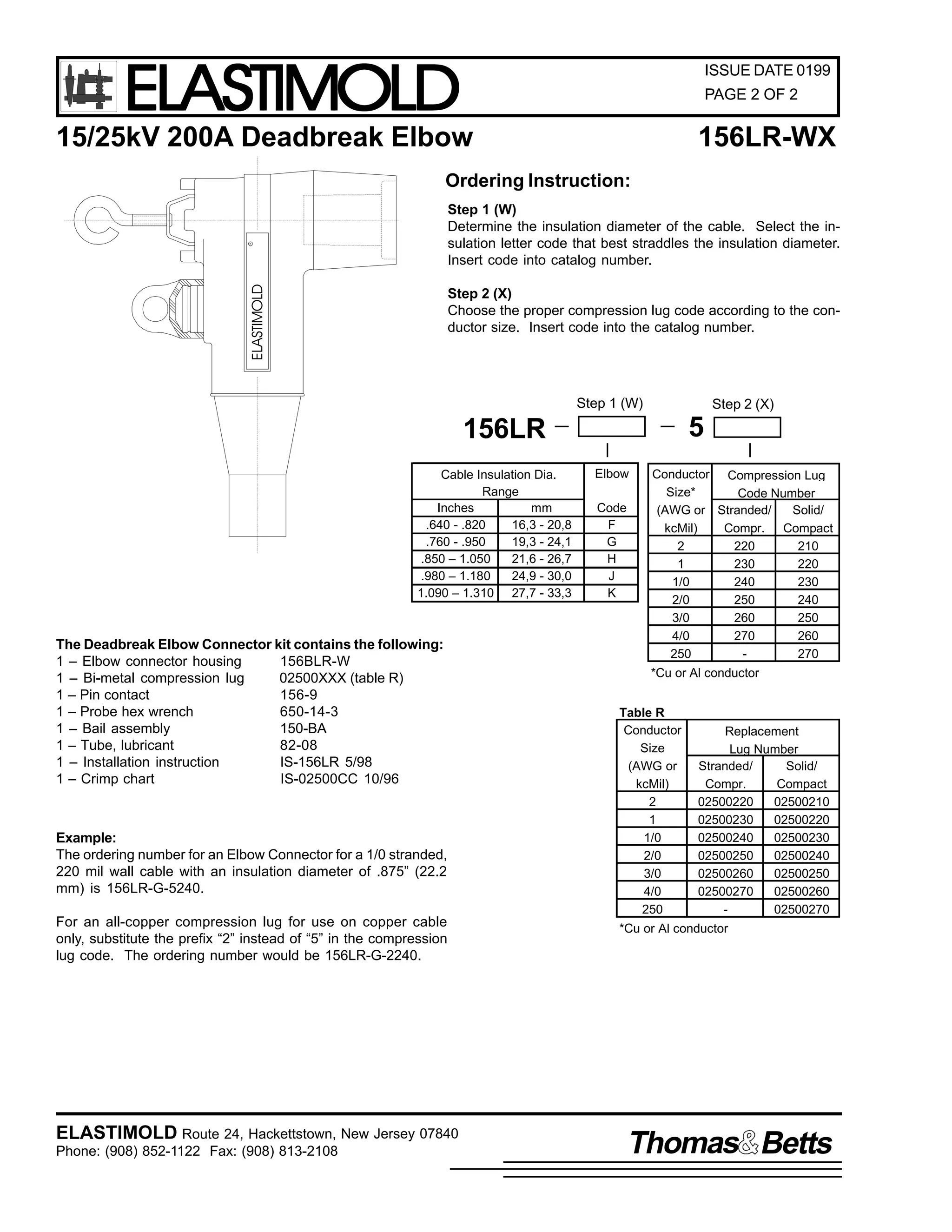 ELASTIMOLD

ISSUE DATE 0199
PAGE 2 OF 2

15/25kV 200A Deadbreak Elbow

156LR-WX

Ordering Instruction:

ELASTIMOLD

R

Step 1 (W)
Determine the insulation diameter of the cable. Select the insulation letter code that best straddles the insulation diameter.
Insert code into catalog number.
Step 2 (X)
Choose the proper compression lug code according to the conductor size. Insert code into the catalog number.

Step 1 (W)

Step 2 (X)

5

156LR
Cable Insulation Dia.
Range
Inches
mm
.640 - .820
16,3 - 20,8
.760 - .950
19,3 - 24,1
.850 – 1.050
21,6 - 26,7
.980 – 1.180
24,9 - 30,0
1.090 – 1.310 27,7 - 33,3

The Deadbreak Elbow Connector kit contains the following:
1 – Elbow connector housing
156BLR-W
1 – Bi-metal compression lug
02500XXX (table R)
1 – Pin contact
156-9
1 – Probe hex wrench
650-14-3
1 – Bail assembly
150-BA
1 – Tube, lubricant
82-08
1 – Installation instruction
IS-156LR 5/98
1 – Crimp chart
IS-02500CC 10/96

Example:
The ordering number for an Elbow Connector for a 1/0 stranded,
220 mil wall cable with an insulation diameter of .875” (22.2
mm) is 156LR-G-5240.
For an all-copper compression lug for use on copper cable
only, substitute the prefix “2” instead of “5” in the compression
lug code. The ordering number would be 156LR-G-2240.

ELASTIMOLD Route 24, Hackettstown, New Jersey 07840
Phone: (908) 852-1122 Fax: (908) 813-2108

Elbow
Code
F
G
H
J
K

Conductor Compression Lug
Size*
Code Number
(AWG or Stranded/
Solid/
kcMil)
Compr. Compact
2
220
210
1
230
220
1/0
240
230
2/0
250
240
3/0
260
250
4/0
270
260
250
270
*Cu or Al conductor

Table R
Conductor
Size
(AWG or
kcMil)
2
1
1/0
2/0
3/0
4/0
250

Replacement
Lug Number
Stranded/
Solid/
Compr.
Compact
02500220
02500210
02500230
02500220
02500240
02500230
02500250
02500240
02500260
02500250
02500270
02500260
02500270

*Cu or Al conductor

Thomas Betts

 