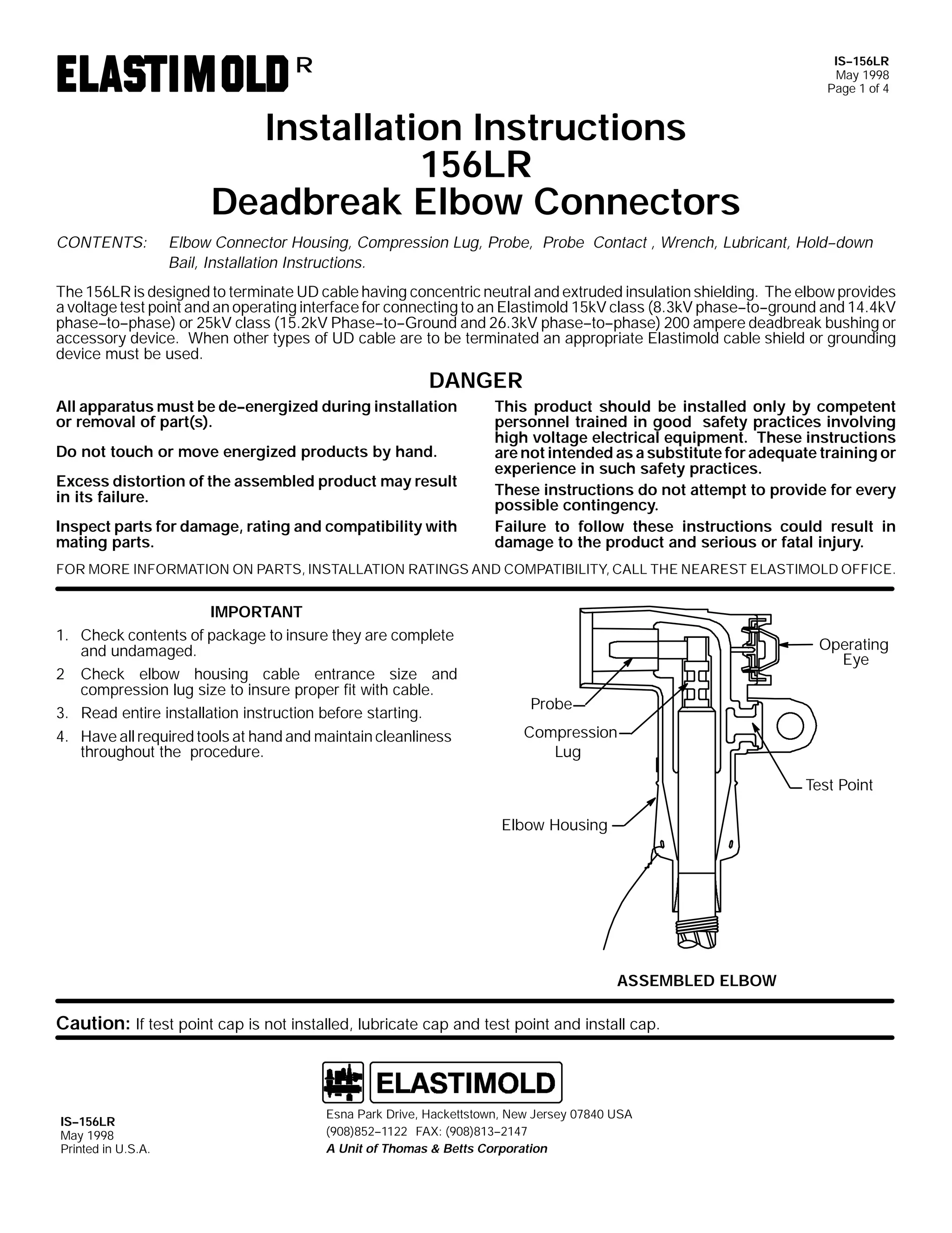 IS--156LR
May 1998
Page 1 of 4

R

Installation Instructions
156LR
Deadbreak Elbow Connectors
CONTENTS:

Elbow Connector Housing, Compression Lug, Probe, Probe Contact , Wrench, Lubricant, Hold--down
Bail, Installation Instructions.

The 156LR is designed to terminate UD cable having concentric neutral and extruded insulation shielding. The elbow provides
a voltage test point and an operating interface for connecting to an Elastimold 15kV class (8.3kV phase--to--ground and 14.4kV
phase--to--phase) or 25kV class (15.2kV Phase--to--Ground and 26.3kV phase--to--phase) 200 ampere deadbreak bushing or
accessory device. When other types of UD cable are to be terminated an appropriate Elastimold cable shield or grounding
device must be used.

DANGER
All apparatus must be de--energized during installation
or removal of part(s).
Do not touch or move energized products by hand.
Excess distortion of the assembled product may result
in its failure.
Inspect parts for damage, rating and compatibility with
mating parts.

This product should be installed only by competent
personnel trained in good safety practices involving
high voltage electrical equipment. These instructions
are not intended as a substitute for adequate training or
experience in such safety practices.
These instructions do not attempt to provide for every
possible contingency.
Failure to follow these instructions could result in
damage to the product and serious or fatal injury.

FOR MORE INFORMATION ON PARTS, INSTALLATION RATINGS AND COMPATIBILITY, CALL THE NEAREST ELASTIMOLD OFFICE.

IMPORTANT
1. Check contents of package to insure they are complete
and undamaged.
2 Check elbow housing cable entrance size and
compression lug size to insure proper fit with cable.
3. Read entire installation instruction before starting.
4. Have all required tools at hand and maintain cleanliness
throughout the procedure.

Operating
Eye
Probe
Compression
Lug
Test Point
Elbow Housing

ASSEMBLED ELBOW

Caution: If test point cap is not installed, lubricate cap and test point and install cap.

IS--156LR
May 1998
Printed in U.S.A.

Esna Park Drive, Hackettstown, New Jersey 07840 USA
(908)852--1122 FAX: (908)813--2147
A Unit of Thomas & Betts Corporation

 