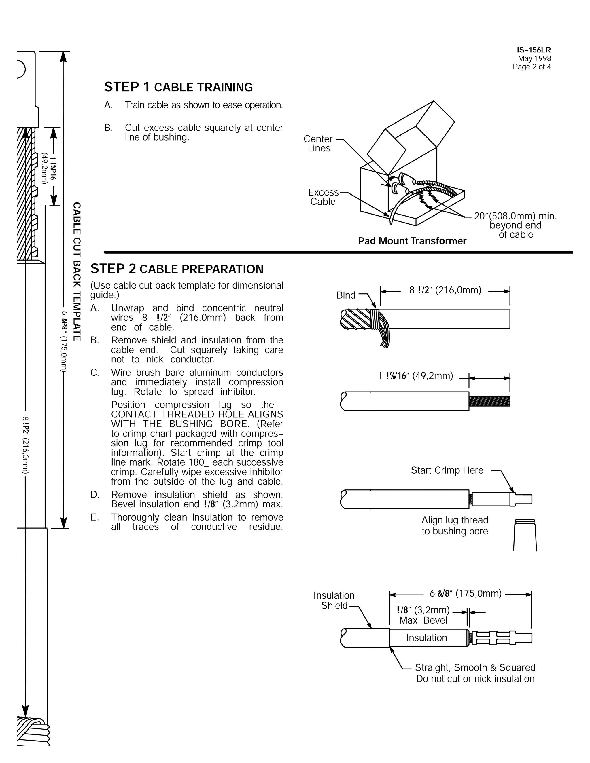IS--156LR
May 1998
Page 2 of 4

STEP 1 CABLE TRAINING
A.

Train cable as shown to ease operation.

B.

Cut excess cable squarely at center
line of bushing.

1 !%P16
(49,2mm)

Center
Lines

6 &P8 ” (175,0mm)

CABLE CUT BACK TEMPLATE

Excess
Cable

Pad Mount Transformer

20”(508,0mm) min.
beyond end
of cable

STEP 2 CABLE PREPARATION

8 !P2” (216,0mm)

(Use cable cut back template for dimensional
guide.)
A. Unwrap and bind concentric neutral
wires 8 !/2” (216,0mm) back from
end of cable.
B. Remove shield and insulation from the
cable end. Cut squarely taking care
not to nick conductor.
C. Wire brush bare aluminum conductors
and immediately install compression
lug. Rotate to spread inhibitor.
Position compression lug so the
CONTACT THREADED HOLE ALIGNS
WITH THE BUSHING BORE. (Refer
to crimp chart packaged with compres-sion lug for recommended crimp tool
information). Start crimp at the crimp
line mark. Rotate 180_ each successive
crimp. Carefully wipe excessive inhibitor
from the outside of the lug and cable.
D. Remove insulation shield as shown.
Bevel insulation end !/8” (3,2mm) max.
E. Thoroughly clean insulation to remove
all traces of conductive residue.

Bind

8 !/2” (216,0mm)

1 !%/16” (49,2mm)

Start Crimp Here

Align lug thread
to bushing bore

Insulation
Shield

6 &/8” (175,0mm)
!/8” (3,2mm)
Max. Bevel
Insulation
Straight, Smooth & Squared
Do not cut or nick insulation

 