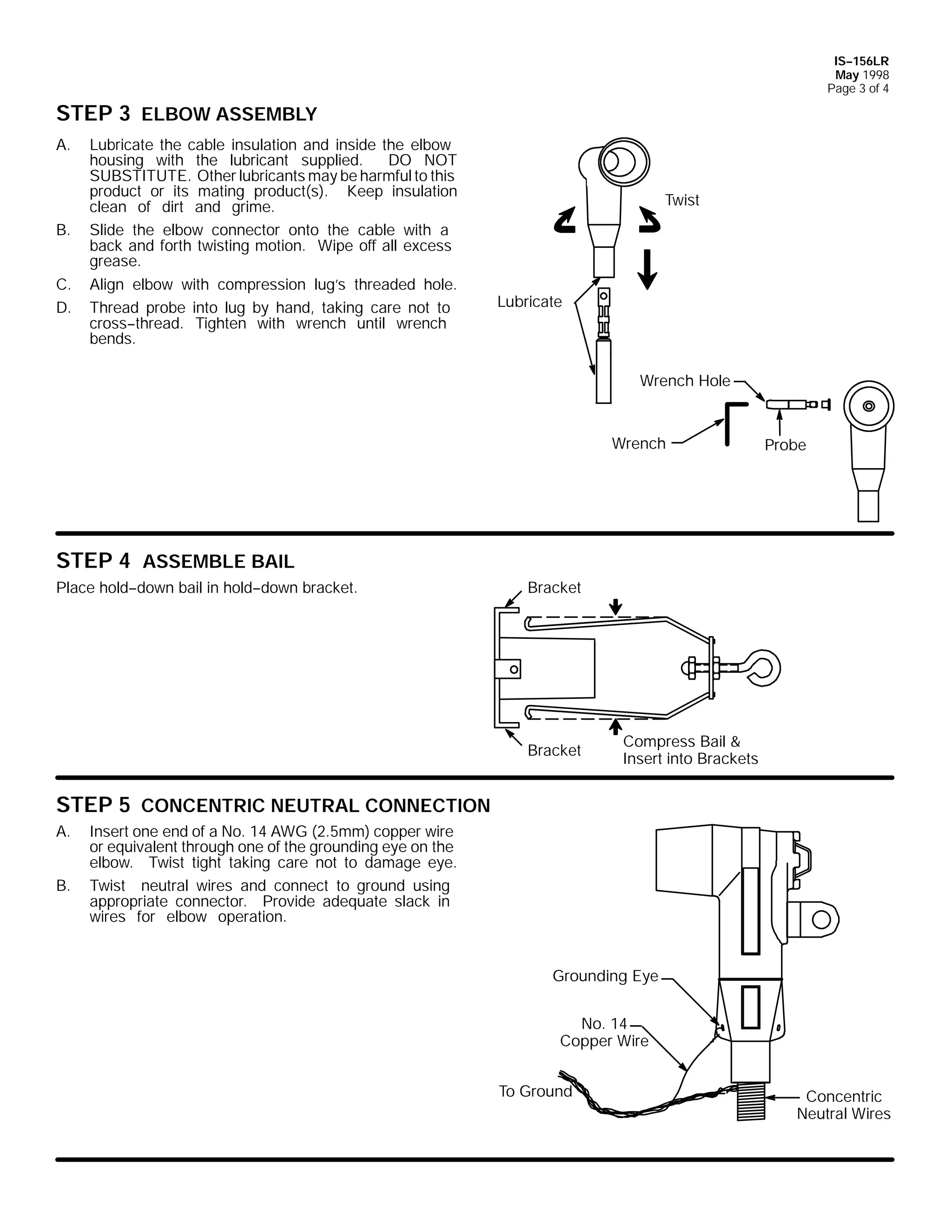 IS--156LR
May 1998
Page 3 of 4

STEP 3 ELBOW ASSEMBLY
A.

B.
C.
D.

Lubricate the cable insulation and inside the elbow
housing with the lubricant supplied.
DO NOT
SUBSTITUTE. Other lubricants may be harmful to this
product or its mating product(s). Keep insulation
clean of dirt and grime.
Slide the elbow connector onto the cable with a
back and forth twisting motion. Wipe off all excess
grease.
Align elbow with compression lug’s threaded hole.
Thread probe into lug by hand, taking care not to
cross--thread. Tighten with wrench until wrench
bends.

Twist

Lubricate

Wrench Hole

Wrench

Probe

STEP 4 ASSEMBLE BAIL
Place hold--down bail in hold--down bracket.

Bracket

Bracket

Compress Bail &
Insert into Brackets

STEP 5 CONCENTRIC NEUTRAL CONNECTION
A.
B.

Insert one end of a No. 14 AWG (2.5mm) copper wire
or equivalent through one of the grounding eye on the
elbow. Twist tight taking care not to damage eye.
Twist neutral wires and connect to ground using
appropriate connector. Provide adequate slack in
wires for elbow operation.

Grounding Eye
No. 14
Copper Wire
To Ground

Concentric
Neutral Wires

 