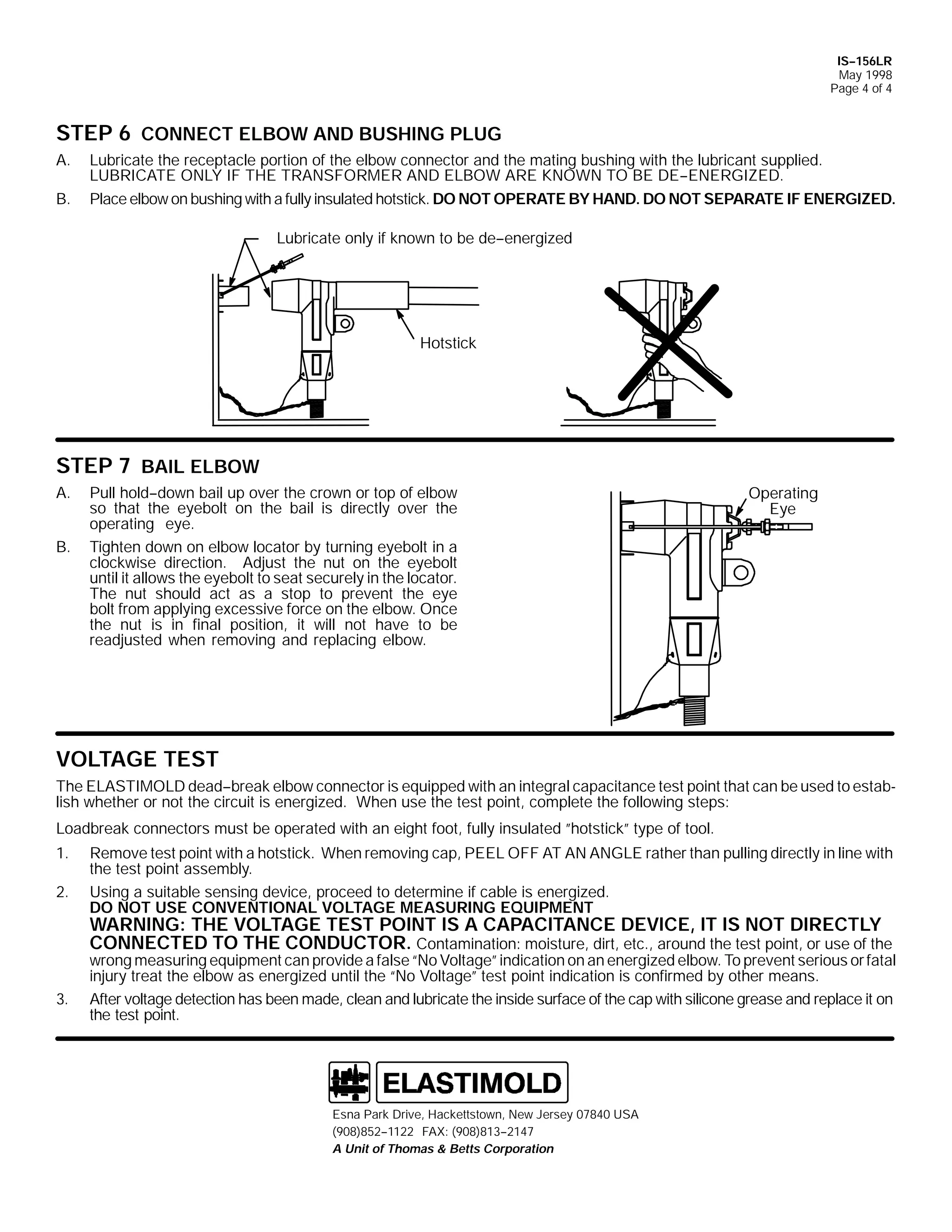 IS--156LR
May 1998
Page 4 of 4

STEP 6 CONNECT ELBOW AND BUSHING PLUG
A.
B.

Lubricate the receptacle portion of the elbow connector and the mating bushing with the lubricant supplied.
LUBRICATE ONLY IF THE TRANSFORMER AND ELBOW ARE KNOWN TO BE DE--ENERGIZED.
Place elbow on bushing with a fully insulated hotstick. DO NOT OPERATE BY HAND. DO NOT SEPARATE IF ENERGIZED.
Lubricate only if known to be de--energized

Hotstick

STEP 7 BAIL ELBOW
A.
B.

Pull hold--down bail up over the crown or top of elbow
so that the eyebolt on the bail is directly over the
operating eye.
Tighten down on elbow locator by turning eyebolt in a
clockwise direction. Adjust the nut on the eyebolt
until it allows the eyebolt to seat securely in the locator.
The nut should act as a stop to prevent the eye
bolt from applying excessive force on the elbow. Once
the nut is in final position, it will not have to be
readjusted when removing and replacing elbow.

Operating
Eye

VOLTAGE TEST
The ELASTIMOLD dead--break elbow connector is equipped with an integral capacitance test point that can be used to establish whether or not the circuit is energized. When use the test point, complete the following steps:
Loadbreak connectors must be operated with an eight foot, fully insulated ”hotstick” type of tool.
1.
2.

Remove test point with a hotstick. When removing cap, PEEL OFF AT AN ANGLE rather than pulling directly in line with
the test point assembly.
Using a suitable sensing device, proceed to determine if cable is energized.
DO NOT USE CONVENTIONAL VOLTAGE MEASURING EQUIPMENT

WARNING: THE VOLTAGE TEST POINT IS A CAPACITANCE DEVICE, IT IS NOT DIRECTLY
CONNECTED TO THE CONDUCTOR. Contamination: moisture, dirt, etc., around the test point, or use of the

3.

wrong measuring equipment can provide a false “No Voltage” indication on an energized elbow. To prevent serious or fatal
injury treat the elbow as energized until the “No Voltage” test point indication is confirmed by other means.
After voltage detection has been made, clean and lubricate the inside surface of the cap with silicone grease and replace it on
the test point.

Esna Park Drive, Hackettstown, New Jersey 07840 USA
(908)852--1122 FAX: (908)813--2147
A Unit of Thomas & Betts Corporation

 